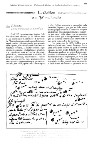 195
     Capitulo decimo primeiro - O drama cle L i a l i l r ~ a fundnc&o da ciGncia modevna
                                                          e




 3    f Iuneta
                                                 o ceu, Galileu comesou a acumular toda
                                                  uma sCrie de provas que, por um lado, asses-
      c o w 0 instvuwento cientifico              tavam golpes decisivos ?i veneravel imagem
                                                  aristotilico-ptolomaica do mundo, enquan-
      Em 1597, em uma carta a Kepler, Gali-       to, por outro lado, afastavam do caminho
leu afirma ter aderido "ja ha muitos anos         os obstaculos que se interpunham ?i aceita-
[...] a doutrina de CopCrnico". E acrescen-       @o do sistema copernicano, oferecendo a
ta: "Partindo dessa posiqiio, descobri as cau-    este uma forte cadeia de suportes.
sas de muitos efeitos naturais, que, sem du-            Na primavera de 1609, Galileu teve a
vida alguma, siio inexplicaveis com base na       informaqiio de que "certo flamengo fabri-
hipotese corrente. J i escrevi muitas argu-       cara uma lente atravCs da qua1 os objetos
mentaq6es e muitas refutaq6es dos argumen-        visiveis, mesmo muito distantes do olho do
tos contrarios, mas ate agora n5o ousei           observador, podiam ser vistos distintamen-
publica-las, apavorado com o destino do           te como se estivessem proximos". A noticia
proprio CopCrnico, nosso mestre". Poucos          foi-lhe confirmada logo depois, de Paris, por
anos depois, portm, essas preocupaq6es e          um ex-discipulo, Tiago Badoukre, "o que
esses temores desvaneceram-se totalmente,         constituiu por fim o motivo que me impeliu
cpando, em 1609, apontando a luneta para          a dedicar-me totalmente a procurar as ra-
 
