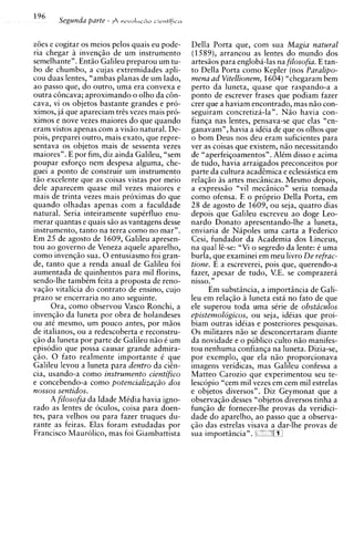 z6es e cogitar os meios pelos quais eu pode-     Della Porta que, com sua Magia natural
ria chegar i invenqiio de um instrumento
              i                                  (1589), arrancou as lentes do mundo dos
semelhante". Entiio Galileu preparou um tu-      artesiios para engloba-las na filosofia. E tan-
bo de chumbo, a cujas extremidades apli-         to Della Porta como Kepler (nos Paralipo-
cou duas lentes, "ambas planas de um lado,       menu ad Vitellionem, 1604) "chegaram bem
ao passo que, do outro, uma era convexa e        perto da luneta, quase que raspando-a a
outra c6ncava; aproximando o olho da c6n-        ponto de escrever frases que podiam fazer
cava, vi os objetos bastante grandes e pro-      crer que a haviam encontrado, mas niio con-
x i m o ~ja que apareciam trzs vezes mais pro-
          ,                                      seguiram concretizh-la". Niio havia con-
ximos e nove vezes maiores do que quando         fianqa nas lentes, pensava-se que elas "en-
eram vistos apenas com a visiio natural. De-     ganavam", havia a idCia de que os olhos que
pois, preparei outro, mais exato, que repre-     o born Deus nos deu eram suficientes para
sentava os objetos mais de sessenta vezes        ver as coisas que existem, niio necessitando
maiores". E por fim, diz ainda Galileu, "sem     de "aperfeiqoamentos". AlCm disso e acima
poupar esforqo nem despesa alguma, che-          de tudo, havia arraigados preconceitos por
guei a ponto de construir um instrumento         parte da cultura acadzmica e eclesiastica em
tiio excelente que as coisas vistas por meio     relaqiio A artes meciinicas. Mesmo depois,
                                                           s
dele aparecem quase mil vezes maiores e          a express50 "vil meciinico" seria tomada
mais de trinta vezes mais proximas do que        como ofensa. E o proprio Della Porta, em
quando olhadas apenas com a faculdade            28 de agosto de 1609, ou seja, quatro dias
natural. Seria inteiramente suptrfluo enu-       depois que Galileu escreveu ao doge Leo-
merar quantas e quais siio as vantagens desse    nardo Donato apresentando-lhe a luneta,
instrumento, tanto na terra como no mar".        enviaria de N b o l e s uma carta a Federico
Em 25 de agosto de 1609, Galileu apresen-        Cesi, fundadorLda Academia dos Linceus,
tou a o governo de Veneza aquele aparelho,       na qua1 li-se: "Vi o segredo da lente: C uma
como invenqiio sua. 0 entusiasmo foi gran-       burla, que examinei em meu livro De refuac-
de, tanto que a renda anual de Galileu foi       tione. E a escreverei, pois que, querendo-a
aumentada de quinhentos para mil florins,        fazer, apesar de tudo, V.E. se comprazera
sendo-lhe tambkm feita a proposta de reno-       nisso."
vaqiio vitalicia do contrato de ensino, cujo           Em substiincia, a importiincia de Gali-
prazo se encerraria no ano seguinte.             leu em relaqiio a luneta esta no fato de que
      Ora, como observou Vasco Ronchi, a         ele superou toda uma sCrie de obstaculos
invenqiio da luneta por obra de holandeses       epistemologicos, ou seja, idCias que proi-
ou at6 mesmo, um pouco antes, por miios          biam outras idCias e posteriores pesquisas.
de italianos, ou a redescoberta e reconstru-     0 s militares niio se desconcertaram diante
qiio da luneta por parte de Galileu niio C um    da novidade e o ~ u b l i c o
                                                                             culto niio manifes-
episodio que possa causar grande admira-         tou nenhuma confianca na luneta. Dizia-se.
$50. 0 fato realmente importante C que           por exemplo, que ela niio proporcionava
Galileu levou a luneta para dentro da cicn-      imagens veridicas, mas Galileu confessa a
cia, usando-a como instrumento cientifico        Matteo Carozio que experimentou seu te-
e concebendo-a como potencializa@o dos           lescopio "cem mil vezes em cem mil estrelas
nossos sentidos.                                 e objetos diversos". Diz Geymonat que a
    A filosofia da Idade Midia havia igno-       observaqiio desses "objetos diversos tinha a
rado as lentes de oculos, coisa para doen-       funciio de fornecer-lhe Drovas da veridici-
tes, para velhos ou para fazer truques du-       dad; do aparelho, ao pisso que a observa-
rante as feiras. Elas foram estudadas por        qiio das estrelas visava a dar-lhe provas de
Francisco Maurolico, mas foi Giambattista        sua importiincia". "'m
 