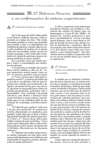 197
    Capitulo de'cimo primeiro   - 6   drama de Galileu   e n fundnG60 d n c l j n c l n vnodrrnn




                       111. 0S i d e v e u s f l u m c i u s
     e as confirmaG6es do sisteena copernicano


                                                       5 ) Mas o argument0 mais importante
                                                  do Sidereus Nuncius, para Galileu, k a des-
                                                  coberta dos satklites de Jupiter (que, em
                                                  homenagem a Cosme 11, dos Mkdici, ele
      Em 12 de marqo de 1610 Galileu publi-       chamou de "estrelas mediceanas"), pois
ca em Veneza o Sidereus Nuncius. assim es-        dava a possibilidade de "revelar e divulgar
crevendo no comeqo da obra: " ~ i i o  verda-     quatro planetas, nunca vistos desde as ori-
deiramente grandes as coisas que proponho         gens do mundo atk nossos dias, dando oca-
neste tratado A visiio e A contemplaqiio dos      siio de descobri-10s e estuda-los, alem de
estudiosos da natureza. Grandes, digo eu, tan-    sua posiqiio e das observaq6es feitas duran-
to pela excelincia da matkria em si mesma         te os dois ultimos meses sobre seus movi-
como por sua novidade, jamais ouvida nos          mentos e suas transformaq6esn. Essa des-
tempos passados, como ainda pelo instru-          coberta oferecia a Galileu a inesperada visiio,
mento em virtude do qua1 essas coisas se tor-     no ciu, de um modelo menor que o univer-
naram manifestas ao nosso sentido".               so copernicano.
      Eis as grandes coisas que Galileu pro-
p6e h visiio e h contemplaqiio dos estudio-
sos da natureza:
      1)0 acrkscimo h multidiio das estrelas       1 0clroque
fixas, bisiveis tambkm a olho nu, de "ou-                 e n t r e os w & i m o s      sistemas
tras inumeraveis estrelas jamais vistas an-
tes". 0 universo, portanto, torna-se maior.
      2) "Com a certeza que k dada pela ex-
periincia sensivel", i possivel apreender que           A medida que se obtinham confirma-
"a lua n2o 6, em absoluto, feita de uma su-       q6es da teoria copernicana, ao mesmo tem-
perficie lisa e polida, mas escalavrada e de-     po caia aos pedaqos a concepqiio do mundo
sigual e, da mesma forma que a face da ter-       aristotilico-ptolomaica. Antes de mais nada,
ra, apresenta-se em grande parte coberta de       contra Aristoteles e Ptolomeu, Galileu pode
grandes proeminincias, profundos vales e          sustentar que niio ha diferenqa de natureza
sinuosidades". Esse resultado i de grande         entre a terra e a h a : portanto, entre os as-
relevsncia, pois destroi a distinqiio entre       tros, pelo menos a lua niio possui as carac-
corpos terrestres e corpos celestes, uma dis-     teristicas de "absoluta perfeiqiio" que a tra-
tinqiio que era um verdadeiro pilar de sus-       diqiio a ela atribuia; ademais, embora sendo
tentaqiio da cosmologia aristotilico-ptolo-       como a terra, a lua se move e, sendo assim,
maica.                                            por que niio deveria mover-se tambCm a ter-
      3) 0 dado de que a galaxia "nada mais       ra, que, precisamente, niio i de natureza di-
k do que um amontoado de inumeraveis              ferente da h a ? Assim, a imagem do universo
estrelas, disseminadas aos punhados; para         niio somente se amplia, atravis da observa-
qualquer regiiio dela que se dirija a luneta,     qiio das galaxias, das nebulosas e de outras
logo grande multidiio de estrelas apresenta-      estrelas fixas, mas tambim muda: o mundo
se A vista [...In. Atravis dessa observaqiio,     sublunar niio C diferente do lunar. E muda
Galileu sustenta ficarem resolvidas. "com a       tambim pelo fato de que a observaqiio das
certeza que k dada pelos olhos, tod& as dis-      estrelas fixas nos p6e em condiq6es de dizer
putas que por tantos skculos atormentaram         que elas estiio muito mais distantes dos pla-
os filosofos, libertando-nos de discuss6es        netas e niio apenas por detras do ciu de Sa-
verbosas".                                        turno, como exigia a tradiqiio. E, como dis-
      4) "Ademais (maravilha ainda maior),        semos, com seus satilites Jupiter oferecia um
as estrelas chamadas atk hole pelos astr6-        modelo em escala reduzida do sistema co-
nomos individualmente como nebulosas sao          pernicano.
amontoados de pequenas estrelas, dissemi-               Assim, est2o em competiqiio duas gran-
nadas de modo admiravel".                         des teorias. Trata-se de dois sistemas: o
 