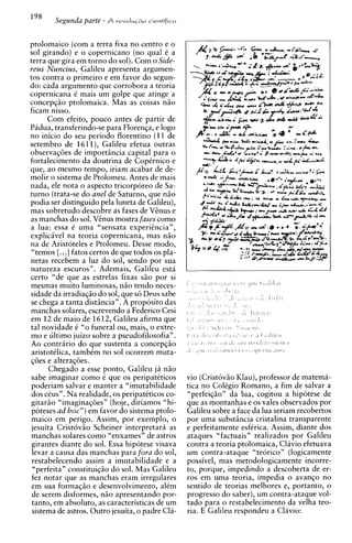 ptolomaico (com a terra fixa no centro e o
sol girando) e o copernicano (no qua1 6 a
terra que gira em torno do sol). Com o Side-
reus Nuncius, Galileu apresenta argumen-
tos contra o primeiro e em favor do segun-
do: cada argument0 que corrobora a teoria
copernicana C mais um golpe que atinge a
concepqiio ptolomaica. Mas as coisas n3o
ficam nisso.
      Com efeito, pouco antes de partir de
Padua, transferindo-se para Florenqa, e logo
no inicio do seu period0 florentino (11 de
setembro de 1611), Galileu efetua outras
observaq6es de importincia capital para o
fortalecimento da doutrina de Copernico e
que, a o mesmo tempo, iriam acabar de de-
molir o sistema de Ptolomeu. Antes de mais
nada, ele nota o aspect0 tricorporeo de Sa-
turno (trata-se do anel de Saturno, que n3o
podia ser distinguido pela luneta de Galileu),
mas sobretudo descobre as fases de Vinus e
as manchas do sol. Vgnus mostra fases como
a lua: essa e uma "sensata experiincia",
explicavel na teoria copernicana, mas n5o
na de Aristoteles e Ptolomeu. Desse modo,
 "temos [. ..] fatos certos de que todos os pla-
netas recebem a luz do sol, sendo por sua
natureza escuros". Ademais, Galileu esta
certo "de que as estrelas fixas G O por si
mesmas muito luminosas. n3o tendo neces-
sidade da irradiaqio do sol, que s6 Deus sabe
se chega a tanta distincia". A proposito das
manchas solares, escrevendo a Federico Cesi
em 1 2 de maio de 1612, Galileu afirma que
tal novidade C "o funeral ou, mais, o extre-
mo e ultimo juizo sobre a pseudofilosofia".
Ao contrario do que sustenta a concepqiio
 aristotklica. tambkm no sol ocorrem muta-
q6es e alter&ies.
       Chegado a esse ponto, Galileu ja n3o
 sabe imaginar como C que os peripateticos         vio (Crist6vio Klau), professor de matema-
poderiam salvar e manter a "imutabilidade          tica no ColCgio Romano, a fim de salvar a
 dos cCus". Na realidade, os peripatCticos co-     "perfeiq30n da h a , cogitou a hipotese de
gitariio "imaginaq6esn (hoje, diriamos "hi-        que as montanhas e os vales observados por
 poteses ad hoc") em favor do sistema ptolo-       Galileu sobre a face da lua seriam recobertos
 maico em perigo. Assim, por exemplo, o            Dor uma substincia cristalina transuarente
 jesuita Cristovio Scheiner interpretara as        e perfeitamente esfkrica. Assim, diante dos
 manchas solares como "enxames" de astros          ataques "factuais" realizados por Galileu
 girantes diante do sol. Essa hipotese visava      contra a teoria ptolomaica, Clavio efetuava
 levar a causa das manchas para fora do sol,       um contra-ataque "teorico" (logicamente
 restabelecendo assim a imutabilidade e a          possivel, mas metodologicamente incorre-
 "perfeita" constituiqiio do sol. Mas Galileu      to, porque, impedindo a descoberta de er-
                                                                                ..
 fez notar que as manchas eram irregulares
 em sua formaqiio e desenvolvimento, alkm
                                                                           .
                                                   ros em uma teoria., i m ~ e d i a avanco no
                                                                                    o
                                                   sentido de teorias melhores e., uortanto. o
                                                                                   L


 de serem disformes, n30 apresentando por-         progress0 do saber), um contra-ataque vol-
 tanto, em absoluto, as caracteristicas de um      tad0 para o restabelecimento da velha teo-
 sistema de astros. Outro jesuita, o padre Cla-    ria. E Galileu respondeu a Clavio:
 