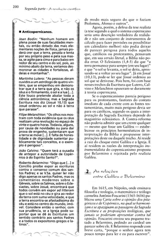 200       Segunda parte - A            cientifica
                               revoIui~o



                                                    de modo mais seguro d o que o faziam
                                                    Ptolomeu. Afonso e outros".
                                                           ~ ~ o iporCm, a defesa da tese realista
                                                                   a ,
        Anticopernicanos.                           (a tese segundo a qual o sistema copernicano
                                                    seria uma descriqao verdadeira da realida-
      Jean Bodin: "Nenhum homem em                  de e n i o um conjunto de instrumentos de
      plena posse de suas faculdades men-           calculo para fazer previs6es ou possibilitar
      tais, ou entgo dotado das mais ele-           um calendario melhor) n5o podia deixar
      mentares noq6es de fisica, jamais po-         de parecer perigosa para todos aqueles
      dera crer que a terra, pesada e lenta         que, catolicos ou protestantes, pensavam
      por seu proprio peso e pela sua mas-
      sa, se agite para cima e para baixo em        que, em sua versiio literal, a Bibl~a  niio po-
      redor de seu centro e do sol, pois, ao        dia errar. 0 Eclesiastes (1,4-5) diz que "a
      minimo abalo da terra, veriamos des-          terra permanece para sempre (em seu lugar)"
      moronar as cidades e fortalezas, al-          e que "o sol se levanta, o sol se deita, apres-
      deias e montanhas".                           sando-se a voltar ao seu lugar". J i em JosuC
      Martinho Lutero: "As pessoas deram            (10,13), pode-se ler que JosuC ordenou ao
      ouvidos a um astrologo de quatro vin-         sol que se detivesse. Pois bem, foi com base
      tens, que se empenhou em demons-              nesses trechos da Escritura que Lutero, Cal-
      trar que e a terra que gira, e nao os         v i n ~ Melanchton opuseram-se duramente
                                                           e
      ceus e o firmamento, o sol e a lua [...I.     B teoria copernicana.
      Este louco pretende abalar toda a                    Se o copernicanismo parecia perigoso
      ci6ncia astron6mica; mas a Sagrada            para os protestantes, fautores do contato
      Escritura nos diz (Josue 10,13) que           imediato de cada crente com as fontes tes-
      Josue ordenou ao sol e n%oa terra
      que parasse".                                 tamentirias, muito mais perigoso devia ser
                                                    para os catolicos, segundo os quais a inter-
      Filipe Melanchton: " 0 s olhos nos mos-       pretaqao da Sagrada Escritura depende do
      tram corn toda evid6ncia que os ceus          magistirio eclesiastico. A Contra-reforma
      realizam uma revoluq;?~ espaqo de
                                 no                 n i o poderia admitir que um crente qualquer
      vinte e quatro horas. Todavia, alguns,
      por causa de novidades ou para dar            - mesmo aue fosse um Galileu - estabe-
      prova de engenho, sustentaram que             lecesse os principios hermeneuticos de in-
      a terra se move [...I. E falta de hones-      terpretaqao da Biblia e propusesse inter-
      tidade e de dignidade sustentar pu-           pretaqoes deste ou daquele trecho. Ai reside
      blicamente tais conceitos, e o exem-          a raiz do choque entre Galileu e a Igreja. E
      plo e perigoso".                              ai residem as raz6es da interpretaqao ins-
      J O ~ Calvino: "Quem tera a ousadia
            O                                       trumentalista do copernicanismo proposta
      de antepor a autoridade de Coper-             por Belarmino e rejeitada pelo realista
      nico a do Espirito Santo?".                   Galileu.
      Roberto Belarmino: "Digo que [...I o
      Concilio proibe expor as escrituras
      contra o consenso comum dos san-
      tos Padres; e se VSa. quiser ler n%o
      dig0 apenas os santos Padres, mas os
      comentarios modernos sobre o
      Genesis, sobre os Salmos, sobre o Ecle-
      siastes, sobre Josue, encontrara que               Em 1615, em Napoles, onde ensinava
      todos conv6m em expor ad litteram
      que o sol esta no ceu e gira ao redor
                                                    filosofia e teologia, o matematico e teologo
      da terra com suma velocidade, e que           carmelita Ant6nio Foscarini (1565-1616)pu-
      a terra encontra-se afastadissima do          blicou uma Carta sobre a opiniiio dos pita-
      cCu e esta no centro do mundo, imo-           goricos e de Cope'rnico, na qual se harmoni-
      vel. Considere entgo o senhor, com            zam e se apaziguam as passagens da Sagrada
      sua prudencia, se a lgreja pode su-           Escritura e as proposigoes teologicas, que
      portar que se d6 as Escrituras um             jamais se poderiam apresentar contra tal
      sentido contrario aos santos Padres           opiniiio. Foscarini enviou seu pequeno tra-
      e a todos os expositores gregos e la-         tado a Belarmino, pedindo ao cardeal um
      tinos".
                                                    parecer sobre ele. E Belarmino responde com
                                                    breve carta, "porque o senhor agora tem
                                                    pouco tempo para ler e eu para escrever".
 