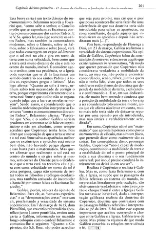 201
    Capitulo de'cimo primeiro   - 8dmmn de G ~ I I I c u
                                                       r   n   funr)aG80 dn clsncin modema


Essa breve carta C um texto classico do ins-      que seja para proibir, mas crt que o pior
trumentalism~.    Belarmino recorda a Fosca-      que possa acontecer-lhe seria fazer-lhe uma
rini que, "como sabe o senhor, o Concilio         advertencia de que sua doutrina teria sido
proibe que se exponham as Escrituras con-         introduzida para salvar as apartncias, ou
tra o comum consenso dos santos Padres. E         coisa semelhante, dirigida aqueles que in-
se V. Sa. quiser ler, nzo digo somente os san-    troduziram os epiciclos e depois n5o acre-
tos Padres, mas tambCm os comentadores            ditaram mais [. ..] ".
modernos, sobre o Gtnesis, sobre os Sal-                Pois bem, respondendo de Florenqa a
mos, sobre o Eclesiastes e sobre Josuk, vera      Dini, em 23 de marqo, Galileu reafirmou a
que todos convergem em expor ad litteram          veracidade do sistema copernicano. Na opi-
que o sol esta no ciu e gira em torno da          niio de Galileu, CopCrnico falou da cons-
terra com suma velocidade, bem como que           tituigiio do universo e descreveu aquilo que
a terra esta muito distante do cCu e esta no      existe realmente in rerum natura, "de mod0
centro do mundo, imovel. E considere ago-         que querer persuadir que CopCrnico n5o
ra o senhor, com sua prudtncia, se a Igreja       considerava verdadeira a mobilidade da
pode suportar que se d t as Escrituras um         terra, a o meu ver, niio poderia encontrar
sentido contrario aos santos Padres e a to-       concordiincia, sengo, talvez, junto a quem
dos os expositores gregos e latinos". Mas         niio o tenha lido, visto que todos os seus
logo afirma: "Quanto a o sol e a terra, ne-       seis livros estio plenos de doutrina que de-
nhum sabio tem necessidade de corrigir o          pende da mobilidade da terra, explicando-
erro, porque experimenta claramente que a         a e confirmando-a. E se, em sua dedicato-
terra esta firme e que o olho n i o se engana     ria, ele muito bem entende e confessa que
quando julga que a lua e as estrelas se mo-       a posiqiio da mobilidade da terra o levaria
vem". Sendo assim, e considerando que o           a ser considerado tolo universalmente, jui-
Concilio tridentino proibiu interpretar as Es-    zo que ele afirma n3o levar em conta, mui-
crituras "contra o comum consenso dos san-        to mais tolo teria sido ele deixar-se repu-
tos Padres", Belarmino afirma: "Parece-           tar por uma opiniiio por ele introduzida,
me que V.Sa. e o senhor Galileu seriam            mas n i o inteira e verdadeiramente acre-
prudentes em contentar-se de falar ex suppo-      ditada".
sitione e niio em absoluto, como sempre                 Em suma, CopCrnico n5o C um "mate-
acreditei que Copirnico tenha feito. Pois         matico" que apronta hipoteses como puros
dizer que a suposiqio de que a terra se move      instrumentos de calculo, mas sim um fisico,
e o sol esta firme salva as apartncias melhor     que pretende dizer como realmente siio as
que os exchtricos e epiciclos esta muito          coisas. Em conseqiitncia disso, prossegue
bem dito, niio havendo perigo algum -             Galileu, CopCrnico "nio C capaz de mode-
e isso basta para o matematico. Mas que-          raggo, constituindo a mobilidade da terra e
rer afirmar que realmente o sol esta no           a estabilidade do sol o ponto principal de
centro do mundo e s6 gira sobre si mes-           toda a sua doutrina e o seu fundamento
mo, sem correr do Oriente para o Ociden-          universal: por isso, C preciso condena-lo in-
te, e que a terra esta n o terceiro cCu e gi-     teiramente ou deixa-lo em seu ser".
ra com suma velocidade em torno do sol C                Realista C Coptrnico e realista C Gali-
coisa perigosa, capaz n i o somente de irri-      leu. Mas se, como fazia Belarmino e, com
tar todos os filosofos e teologos escolasti-      ele, a Igreja, se sup6e que as passagens da
cos, mas tambCm arriscado de incomodar            Biblia relativas a o sistema do mundo, in-
a Santa S por tornar falsas as Escrituras Sa-
          C                                       terpretadas literalmente pela tradiqio, s5o
gradas."                                          efetivamente verdadeiras e intocaveis, en-
      Galileu, porCm, n5o era da opiniao de       tZo o choque frontal entre a Igreja e Gali-
Belarmino. Para ele, as "sensatas experitn-       leu tornava-se inevitavel, dada a interpre-
cias" e as "demonstraq6es certas" estavam         taqiio galileana realista da doutrina de
ali, proclamando a veracidade d o sistema         Copirnico, doutrina que contrastava com
copernicano. Em 7 de marqo de 1615, dom           as passagens biblicas referidas e interpreta-
Piero Dini, que era ent5o referendario apos-      das ao pC da letra. E foi sobre esse aspect0
tolic~ junto i corte pontificia, enviou uma       importante que acabou ocorrendo o cho-
carta a Galileu, informando ter mantido           que entre Galileu e a Igreja. Galileu teve de
 longo coloquio com o cardeal Belarmino e         ceder. Mas primeiro vejamos de que mod0
comunica-lhe o seguinte: "Quanto a Co-            Galileu concebia as relaqoes entre citncia
pCrnico, diz S.S. Ilma. ngo poder acreditar       e fC.
 