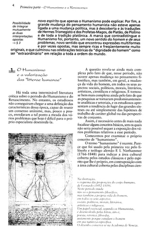 4
       Primeira parte - O t l u m a n i ~ m ~ R e n a s c e n c a
                                          ea




                   novo espirito que apenas o Humanismo pode explicar. Por fim, a
  pOssibi'idade    grande mudanca do pensamento humanista n l o esteve apenas
  de integrar
  mutuamente       ligada a uma mudanca politica, mas a descoberta e As tradu~aes
  as duas          de HermesTrismegisto e dos Profetas-Magos, de Platlo, de Plotino
  interpretac5es   e de toda a tradiclo platgnica. A marca que contradistingue o
  opostas          Humanismo foil portanto, um novo sentido do homem e de seus
  +§3              problemas, novo sentido que encontrou expressdes multiformes
                   e por vezes opostas, mas sempre ricas e freqiientemente muito
 originais, e que culminou nas celebrac$es teoricas da "dignidade do homem" como
 ser "extraordinario" em relaclo a toda a ordem do mundo.



                                                               A quest50 revela-se ainda mais com-
                                                         plexa pelo fato de que, nesse periodo, n5o
                                                         ocorre apenas mudanqa no pensamento fi-
                                                         losofico, mas tambCm, em geral, a mudan-
                                                         qa da vida do homem, em todos os seus as-
                                                         pectos: sociais, politicos, morais, literarios,
      Ha toda uma interminavel literatura                artisticos, cientificos e religiosos. E tornou-
critica sobre o periodo do Humanismo e do                se bem mais complexa ainda pel0 fato de que
Renascimento. No entanto, os estudiosos                  as pesquisas se tornaram predominantemen-
n5o conseguiram chegar a uma definiqso das               te analiticas e setoriais, e os estudiosos apre-
caracteristicas dessa Cpoca, capaz de reunir             sentam a tendencia de fugir das grandes sin-
um consenso unhime, mas, pouco a pou-                    teses ou at6 simplesmente das hipoteses de
co, enredaram a tal ponto a meada dos va-                trabalho de carater global ou das perspecti-
rios problemas que hoje C dificil para o pro-            vas de conjunto.
prio especialista desenreda-la.                                Assim, C necessario antes de mais nada
                                                         focalizar alguns conceitos bisicos, sem os quais
                                                         nHo seria possivel sequer a exposiq50 dos va-
                                                         rios problemas relativos a esse periodo.
                                                               Comecemos por examinar o pr6prio
                                                         conceit0 de "humanismo".
                                                               0 term0 "humanismo" C recente. Pare-
                                                         ce que foi usado pela primeira vez pel0 fi-
                                                         losofo e teologo alemiio F. I. Niethammer
                                                         (1766-1848) para indicar a area cultural
                                                         coberta pelos estudos classicos e pel0 espi-
                                                         rito que Ihe 6 proprio, em contraposiqHo com
                                                         a area cultural coberta pelas disciplinas cien-
 