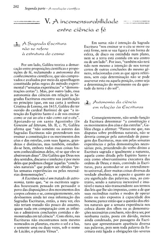 Em suma: niio i intenqiio da Sagrada
                                                 Escritura "nos ensinar se o ciu se move ou
                                                 esta firme, nem se sua figura C em forma de
                                                 esfera, de disco ou estendida num plano,
                                                 nem se a terra esta contida em seu centro
                                                 ou de um lado". Por isso, "tambim niio tera
      Por um lado, Galileu teoriza a demar-      tido nem mesmo a intenqiio de nos tornar
caqiio entre proposiqdes cientificas e propo-    certos de outras conclusdes do mesmo gi-
siqdes de fC, reclamando a autonomia dos         nero, relacionadas com as que agora referi-
conhecimentos cientificos, que siio compro-      mos, sem cuja determinaqiio niio se pode
vados e avaliados por meio da aparelhagem        asseverar esta ou aquela posiqiio, como seja
constituida pelas regras do mitodo experi-       a determinaqiio do movimento ou da quie-
mental ("sensatas experiincias" e "demons-       tude da terra e do sol".
traq6es certas"). Mas, por outro lado, essa
autonomia das ciincias em relaqiio as Sa-
gradas Escrituras encontra sua justificaqiio
no principio (que, em sua carta a senhora
Cristina de Lorena, em 1615, Galileu diz ter
ouvido do cardeal BarBnio) de que "a in-
tenqiio do Espirito Santo i a de nos ensinar
como se vai ao cCu e niio como uai o cCu".             Conseqiientemente, niio sendo funqiio
Apoiando-se em s a n t o Agostinho ( I n         da Escritura determinar "a constituiqiio e
Genesim ad litteram, lib. 1 , c. 9), Galileu
                              1                  os movimentos dos cCus e das estrelas", Ga-
afirma que "niio somente os autores das          lileu chega a afirmar: "Parece-me que, nas
Sagradas Escrituras niio pretenderam nos         dis~utas  sobre problemas naturais, niio se
ensinar a constituiqiio e os movimentos dos      deveria comeqar pela autoridade de passa-
cCus e das estrelas, com suas figuras, gran-     gens das Escrituras, mas sim pelas sensatas
dezas e disthcias, mas tambim, estudan-          experiincias e pelas demonstraqdes neces-
do-se bem, embora todas essas coisas fos-        sarias: pois, procedendo do verbo divino a
sem conhecidissimas deles, vi-se que eles se     Escritura sagrada e igualmente a natureza,
abstiveram disso". Diz Galileu que Deus nos      aquela como ditada pelo Espirito Santo e
deu sentidos, discurso e intelecto: C por meio   esta como observantissima executora das
deles que podemos chegar aquelas "conclu-        ordens de Deus; e mais, convindo as Escri-
sdes naturais" que podem ser obtidas "pe-        turas, para acomodar-se a o entendimen-
las sensatas experiCncias ou pelas necessa-      to universal, dizer muitas coisas diversas da
rias demonstraqdes".                             verdade absoluta, em aspecto e quanto ao
      A Escritura niio 6 u m tratado de astro-   cru sipificado das palavras; mas, ao con-
nomia, tanto que, "se os escritores sagra-       trario, sendo a natureza inexoravel e imu-
 dos houvessem pensado em persuadir o            tivel e nunca niio-transcendente aos termos
povo das disposiqdes e dos movimentos dos        das leis que Ihe 60 impostas, como a de que
corpos celestes e se, conseqiientemente, nos     suas rec6nditas razdes e modos de operar
 devZssemos ainda ter essa informaqiio das       estiio ou niio expostos capacidade dos
 Sagradas Escrituras, entiio, a meu ver, eles    homens; parece entiio que a quest30 dos efei-
 niio teriam tratado tiio pouco do assunto,      tos naturais que a sensata expericncia nos
 quase nada em comparaqiio com as infini-        coloca diante dos olhos ou as demonstra-
 tas e admiraveis conclusdes contidas e de-      qdes necessarias concluem, niio deva ser, por
 monstradas em tal ciincia". Com efeito, nas     nenhuma raziio, posta em duvida, menos
 Escrituras niio encontramos nem mesmo           ainda condenada, por passagens da Escri-
 nomeados os planetas, exceto o sol e a h a ,    tura que apresentassem aparincia diversa
 e somente uma ou duas vezes, sob o nome         nas palavras, pois nem toda palavra da Es-
 de Lucifer, o planeta VCnus".                   critura esta ligada a obrigaqdes tiio severas
 