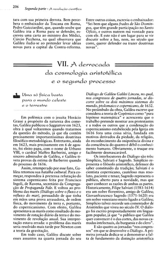 206    Segunda parte - A   reualus~acientifica



tara com sua primeira derrota. Bem perce-        Entre outras coisas, escrevia o embaixador:
bera o embaixador da Toscana em Roma,            "Sei bem que alguns frades de Siio Domin-
Pedro Guicciardini, que, quando soube que        gos, que tCm grande participaqio no Santo
Galileu iria a Roma para se defender, es-        Oficio, e outros nutrem ma vontade para
creveu uma carta ao ministro dos MCdici,         com ele. E este n i o C um lugar para se vir
Curcio Picchena, na qual observava que           discutir sobre a lua, nem, no sCculo que
Galileu iludia-se ao pretender levar idCias      corre, querer defender ou trazer doutrinas
novas para a capital da Contra-reforma.          novas".



                             VII.
                               derrocada
                    da cosmoIogia aristotAica
                      e o segundo processo


      Mma sb fisica basta                        Dialogo de Galileu Galilei Linceu, no qual,
                                                 nos congressos de quatro jornadas, se dis-
      para o   WMM~Oceleste
                                                 corre sobre os dois maximos sistemas d o
      e o terrestre                              mundo, ptolomaico e copernicano, de 1632.
                                                 No preiimbulo da obra, Galileu escreve que
                                                 considera a teoria de CopCrnico como "pura
      Em polCmica com o jesuita Horacio          hipotese matematica" e acrescenta que o
Grassi a prop6sito da natureza dos come-         trabalho pretende mostrar aos protestantes
tas, Galileu publicou o Saggiatore em 1623,      e a todos os outros que a condenaqio do
obra A qual voltaremos quando tratarmos          copernicanismo estabelecida pela Igreja em
da questgo do mitodo, ja que ela contCm          1616 fora uma coisa sCria, fundada em
precisamente importantissimas doutrinas          motivos derivados da piedade, da religiio,
filos6fico-metodol6gicas. Entretanto, ainda      do reconhecimento da onipotincia divina e
em 1623, mais precisamente em 6 de agos-         da consciCncia do quanto C dCbil o conheci-
to, foi eleito papa, com o nome de Urbano        mento humano. Obviamente, o truque era
VIII, o cardeal Maffeo Barberini, amigo e        facilmente desmascaravel.
sincero admirador de Galileu, e Galileu ti-            0 s interlocutores do Dialogo s i o tris:
Vera provas da estima de Barberini quando        Simplicio, Salviati e Sagredo. Simplicio re-
do processo de 1616.                             presenta o filosofo aristotklico, defensor do
      Assim, retemperado por esse fato, Ga-      saber constituido da tradiqio; Salviati k o
lileu retomou sua batalha cultural. Para co-     cientista copernicano, cauteloso mas reso-
meqar, respondeu A pretensa refutaqio do         luto, paciente e tenaz; Sagredo representa o
sistema copernicano feita por Francisco          publico, aberto para a novidade, mas que
Ingoli, de Ravena, secretario da Congrega-       quer conhecer as razdes de ambas as partes.
$50 de Propaganda Fide. E voltou ao pro-         Historicamente, Filipe Salviati (1  583-1614)
blema das m a r k (Dialogo sobre o fluxo e o     era um nobre florentino, amigo de Galileu;
refluxo d o mar), persuadido de que tinha        Giovanfrancesco Sagredo (1      571-1620) era
em mios uma prova arrasadora, de ordem           um nobre veneziano muito ligado a Galileu;
fisica, do movimento da terra e, portanto,       Simplicio talvez recorde um comentador de
do copernicanismo. Com efeito, Galileu           Aristoteles que viveu no stculo IV. 0 dido-
apresentava as marks como resultado do mo-       go foi escrito propositadamente em lingua-
vimento de rotaqio diario da terra e do mo-      gem popular, j6 que "o publico que Galileu
vimento de revoluqio anual. Sua interpre-        quer convencer 6 o das cortes, das novas ca-
taqio estava errada: o problema das marks        madas intelectuais, da burguesia e do clero".
seria resolvido mais tarde por Newton com              E s i o quatro as jornadas "nos congres-
a teoria da gravitaqio.                          sos" em que se desenvolve o Dialogo. A pri-
      Em todo caso, Galileu discute sobre        meira jornada dedica-se a demonstrar a fal-
esses assuntos na quarta jornada do seu          ta de fundamento da distin@o aristotklica
 