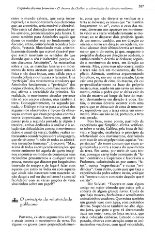 207
    Capitdo de'cimo primeiro - 0d r a m a d e Galileu e a fundac&o d a cigncia m o d e r n a

entre o mundo celeste, que seria incor-            te, coisa que n i o deveria se verificar se a
ruptivel, e o mundo terrestre dos elementos        terra se movesse; as coisas que "se mandm
que, ao contririo, seria mutivel e alterivel.      longamente no ar", como o caso das nu-
N f o existe tal distinqio: isso C atestado pe-    vens, deveriam nos aparecer em movimen-
10s sentidos, potencializados pela luneta. E       to veloz se a terra verdadeiramente se mo-
como tambCm para Aristoteles aquilo que            vesse; ao se disparar dois projiteis iguais
dizem os sentidos esta no fundamento do            de um mesmo canhio, um em diregfo ao
discurso, entio, como Salviati recorda a Sim-      oriente e outro em direqfo ao ocidente, en-
plicio, "estaras filosofando mais aristote-        tf o o alcance deste ultimo deveria ser muito
licamente dizendo que o cCu C alteravel por-       maior que o do outro, ja que, enquanto o
que assim mostram os sentidos d o que              projttil se desloca em diregio ao ocidente, o
dizendo que o cCu C inalteravel porque as-         canhio tambCm deveria se deslocar, seguin-
sim discursou Aristoteles". As montanhas           do o movimento da terra. em direciio ao
sobre a lua, as manchas lunares e o movi-          oriente. Mas, como isso n i o ocorre, entfo
mento da terra atestam que existe uma so           a terra nfo esta em movimento, diz Sim-
fisica e n i o duas fisicas, uma valida para o     plicio. Ademais, continua argumentando
mundo celeste e outra para o terrestre. E na       Sirnplicio, se, em um navio parado, faz-se
"perfeigfo" dos movimentos circulares que          cair uma pedra de cima do mastro, ela cai
Aristoteles fundamenta a "perfeiqio" dos           perpendicularmente na base do proprio
corpos celestes; depois, com base nesta ulti-      mastro; mas, sendo em um navio em movi-
ma, afirma a veracidade da primeira. Na            mento, entfo a pedra que se deixa cair do
realidade, o movimento circular pertence           alto do mastro cai longe da base do mas-
niio so aos corpos celestes, mas tambtm            tro, desviando-se em diregio A popa. En-
terra. Conseqiientemente, na segunda jor-          tiio, o mesmo deveria ocorrer com uma
nada, o Dialogo volta-se para a critica dos        pedra que se deixa cair de cima de uma tor-
argumentos observados e tipicos da obser-          re, supondo-se que a terra esteja em movi-
vaqio comum que eram propostos contra a            mento. Mas isso n i o se d6; portanto, a terra
teoria copernicana. Entretanto, antes de           esti parada.
passar para a segunda jornada (e depois a                Pois bem, nesse ponto, partindo da
terceira, ambas dedicadas a analise e a so-        experihcia que Sirnplicio afirma verificar-
lugio das dificuldades contra o movimento          se sobre o navio, Galileu, pela boca de Sal-
diario e anual da terra), Galileu realiza in-      viati e Sagredo, estabelece o principio da
teressantes consideraq6es sobre a linguagem,       relatividade dos movimentos. destruindo
que ele vi! como "o selo de todas as admira-       com isso de um s6 golpe todas aquelas "ex-
veis invengdes humanas". E escreve: "Mas,          perihcias" do senso comum que eram ar-
acima de todas as estupendas invenq6es, que        gumentadas contra a teoria do movimento
mente eminente foi aquela de quem imagi-           da terra. Em suma, por meio de suas teo-
nou encontrar os modos de comunicar seus           rias, consegue varrer todo o conjunto de "fa-
rec6nditos pensamentos a qualquer outra            tos" contrarios a Copkrnico e favoraveis a
pessoa, mesmo que distante por longuissimo         Ptolomeu. substituindo-os Dor outros "fa-
interval0 de tempo e,de lugar? falar com           tos", outras "experihcias" e outras "evi-
aqueles que estio na India ou com aqueles          dhcias". Com efeito, quem quer que faqa a
que ainda n i o nasceram nem nascerio se-          experihcia da pedra sobre o navio, vera que
nfo daqui a mil ou dez mil anos? e com tal         ela "mostra todo o contrario daquilo que C
facilidade? com as vhrias junqoes de vinte         escrito".
sinaizinhos sobre um papel! "                            Diz Salviati: "Encerra-te com algum
                                                   amigo no maior c6modo que exista sob a
                                                   coberta de algum grande navio. Cuida de
                                                   que haja moscas, borboletas e semelhantes
      0 principio de relatividade                  animaizinhos voadores. Que exista tambCm
                                                   um grande vaso com Bgua, com peixinhos
      galileano                                    dentro. Suspenda-se tambCm no alto algu-
                                                   ma jarra, que gota a gota v6 derramando
                                                   6gua em outro vaso, de boca estreita, que
     Portanto, existem argumentos antigos          esteja colocado embaixo. Estando o navio
e atuais contra o movimento da terra. Eis          parado, observa com atenqfo como os ani-
alguns: os graves caem perpendicularmen-           maizinhos voadores, com igual velocidade,
 