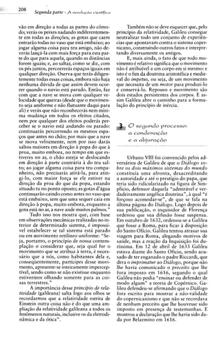 Segunda parte   -   revoIuG~o
                                   cientifica



v5o em direq5o a todas as partes do c6mo-              TambCm niio se deve esquecer que, pel0
do; veras os peixes nadando indiferentemen-      principio da relatividade, Galileu consegue
te em todas as diregoes; as gotas que caem       neutralizar todo um conjunto de experiCn-
entrario todas no vaso que esta embaixo; ao      cias que apontavam contra o sistema coper-
jogar alguma coisa para teu amigo, n5o de-       nicano, construindo outros fatos e interpre-
veriis lanqa-la com mais forqa para esta par-    tando diversamente os antigos.
te do que para aquela, quando as distiincias           E, mais ainda, o fato de que todo mo-
forem iguais; e, ao saltar, como se diz, com     vimento C relativo significa que o movimento
os pCs juntos, percorreras espaqos iguais em     n5o 6 atribuivel a um corpo em si mesmo: e
qualquer direg5o. Oserva que teris diligen-      isto k o fim da doutrina aristotilica e medie-
temente todas essas coisas, embora niio haja     val do impetus, ou seja, de um movimento
nenhuma duvida de que assim devem ocor-          que necessita de um motor para produzi-lo
rer quando o navio esti parado. Entiio, faz      e conservi-lo. Repouso e movimento siio
com que a nave se mova com qualquer ve-          dois estados persistentes dos corpos. E as-
locidade que queiras (desde que o movimen-       sim Galileu abre o caminho para a formu-
to seja uniforme e n50 flutuante daqui para      laq5o do principio de inircia.
ali) e veris que n5o reconheceras nem mini-
ma mudanqa em todos os efeitos citados,
nem por qualquer dos efeitos poderas per-
ceber se o navio esta andando ou parado:
continuark percorrendo os mesmos espa-
qos que antes no chiio; por mais que a nave
se mova velozmente, nem por isso dar6s
saltos maiores em direqiio h popa do que h
proa, muito embora, no tempo em que es-
tiveres no ar, o ch5o esteja se deslocando            Urbano VIII foi convencido pelos ad-
em direqiio h parte contraria h do teu sal-      versiirios de Galileu de que o Dialogo so-
to; ao jogar alguma coisa para teu compa-        bre os dois maximos sistemas d o m u n d o
nheiro, n5o precisaras atir4-la, para atin-      constituia uma afronta, desacreditando
gi-lo, com maior forqa se ele estiver na         a autoridade e a t i o prestigio do papa, que
direqao da proa do que da popa, estando          teria sido ridicularizado na figura de Sim-
situado tu no ponto oposto; as gotas d'agua      plicio, defensor daquela "admiravel e ver-
continuariio caindo como antes no vaso que       dadeiramente angClica doutrina", h qual "6
esta embaixo, sem que uma sequer caia em         forqoso acomodar-se", de que se fala na
direqiio h popa, muito embora, enquanto a        ultima pigina do Dialogo. Logo depois de
gota esth no ar, a nave ande muitos palmos."     sua publicaqao, o inquisidor de Florenqa
       Tudo isso nos mostra que, com base        ordenou que sua difusio fosse suspensa.
em observag6es meciinicas realizadas no in-      Em outubro de 1632, ordenou-se a Galileu
terior de determinado sistema, i impossi-        que fosse a Roma, para ficar idisposiq50
vel estabelecer se tal sistema esta parado       do Santo Oficio. Galileu tentou atrasar sua
ou em movimento retilineo uniforme: "Se-         viagem para Roma, alegando motivos de
ja, pyrtanto, o principio de nossa contem-       saude, mas a reaqiio da Inquisiqiio foi du-
plaqao o considerar que, seja qual for o         rissima. Em 12 de abril de 1633 Galileu
movimento que se atribua h terra, 6 neces-       estava diante do Santo Oficio, sendo acu-
shrio que a n6s, como habitantes dela e,         sado de ter enganado o padre Riccardi, que
conseqiientemente, participes desse movi-        dera o imprimatur ao Dialogo, porque n50
mento, apresente-se inteiramente impercep-       lhe havia comunicado o preceito que lhe
tivel, sendo como se n5o existisse enquanto      fora imposto em 1616, segundo o qual
estivermos olhando somente para as coi-          Galileu niio podia "ensinar ou defender de
sas terrestres."                                 mod0 algum" a teoria de Copirnico. Ga-
       A importiincia desse principio de rela-   lileu defendeu-se afirmando que o Dialogo
tividade (galileana) salta logo aos olhos se     fora escrito para mostrar a niio-validade
recordarmos que a relatividade estrita de        do copernicanismo e que niio se recordava
Einstein outra coisa niio C do que uma am-       de nenhum preceito que lhe houvesse sido
pliaqio da relatividade galileana a todos os     imposto em presenqa de testemunhas. E
fen6menos naturais, inclusive os da eletrodi-    mostrou a declaraqiio que lhe havia sido da-
niimica e da 6tica".                             da por Belarmino em 3 616.
 