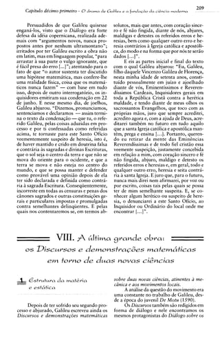209
    Capit~10
           de'cimo primeiro - 8 d r a m a d e Galileu e a f u n d a c & o d a ciEncia m o d e r n a

      Persuadidos de que Galileu quisesse              solutes, mais que antes, com coraq5o since-
engana-los, visto que o Dialogo era forte              ro e fC niio fingida, diante de nos, abjures,
defesa da idCia copernicana, realizada ade-            maldigas e detestes os referidos erros e he-
mais com "argumentos novos, nunca pro-                 resias, bem como qualquer outro err0 e he-
postos antes por nenhum ultramontano";                 resia contraries h Igreja catolica e apostoli-
irritados por ter Galileu escrito a obra niio          ca, do mod0 e na forma que por nos te seriio
em latim, mas em linguagem popular, "para              dados [. ..] " .
arrastar A sua parte o vulgo ignorante, que                  E eis as partes inicial e final do texto
C facil presa do err0 [...I"; atentando para o         com o qua1 Galileu abjurou: "Eu, Galileu,
fato de que "o autor sustenta ter discutido            filho daquele Vincenzo Galileu de Florenqa,
uma hip6tese matemitica, mas confere-lhe               nesta minha idade de setenta anos, consti-
uma realidade fisica, coisa que os matema-             tuido pessoalmente em juizo e ajoelhado
ticos nunca fazem" - com base em tudo                  diante de vos, Eminentissimos e Reveren-
isso, depois de outro interrogatorio, os in-           dissimos Cardeais, Inquisidores gerais em
quisidores emitiram sua condenaqiio em 22              toda a Republics Crist5 contra a herCtica
de junho. E nesse mesmo dia, de joelhos,               maldade, e tendo diante de meus olhos os
Galileu abjurou. "Dizemos, pronunciamos,               sacrossantos Evangelhos, que toco com as
sentenciamos e declaramos -assim termi-                proprias miios, juro que sempre acreditei,
na o texto da condenaqiio - que tu, o refe-            acredito agora e, com a ajuda de Deus, acre-
rid0 Galileu, pelas coisas aduzidas em pro-            ditarei tambtm no futuro em tudo aquilo
cesso e por ti confessadas como referidas              que a santa Igreja catolica e apostolica man-
acima, te tornaste para este Santo Oficio              tCm, prega e ensina [. ..]. Portanto, queren-
veementemente suspeito de heresia, isto C,             do eu retirar da mente das Eminincias
de haver mantido e crido em doutrina falsa             Reverendissimas e de todo fie1 crist5o essa
e contraria i s sagradas e divinas Escrituras,         veemente suspei~iio,    justamente concebida
que o sol seja o centro da terra e que niio se         em relaqiio a mim, com coraqio sincero e fC
mova do oriente para o ocidente, e que a               n5o fingida, abjuro, maldigo e detest0 os
terra se mova e niio esteja no centro do               referidos erros e heresias e, em geral, todo e
mundo, e que se possa manter e defender                qualquer outro erro, heresia e seita contra-
como provavel uma opiniiio depois de ela               ria a santa Igreja. E juro que, para o futuro,
ter sido declarada e definida como contra-             nunca mais direi nem afirmarei, por voz ou
ria A sagrada Escritura. Conseqiientemente,            por escrito, coisas tais pelas quais se possa
incorreste em todas as censuras e penas dos            ter de mim semelhante suspeita. E, se co-
cinones sagrados e outras constitui~oes    ge-         nhecer algum heretic0 ou suspeito de here-
rais e particulares impostas e promulgadas             sia, o denunciarei a este Santo Oficio, ao
contra semelhantes delinqiientes. E pelas              Inquisidor ou Ordinirio do local onde me
quais nos contentaremos se, em termos ab-              encontrar [. ..] ".




    os Discursos e d e m o n s t ~ a ~ d e s
                                         matem6ticas
                em torno              de d u a s          novas c i i b c i a s


      &itrutura da matkria                             sobre duas novas citncias, atinentes a me-
                                                       cdnica e aos movimentos locais.
      e est6tica
                                                            A analise da quest50 do movimento era
                                                       uma constante no trabalho de Galileu, des-
                                                       de a Cpoca do juvenil De Motu (1590).
     Depois de ter sofrido seu segundo pro-                 0 s Discursos tambtm s5o redigidos em
cesso e abjurado, Galileu escreveu ainda os            forma de dialog0 e nele encontramos os
Discursos e demonstra~6es      matematicas             mesmos protagonistas do Dialogo sobre os
 