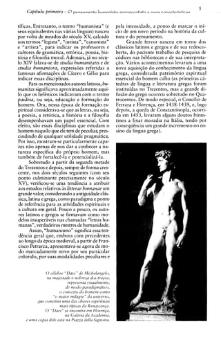 5
    Capitdo primeiro - 8 p e n s a m e n t o h u m a n i s t a - r e n a s c e n t i s t n   e suds caracteristicas



tificas. Entretanto, o termo "humanista" (e                         pela intensidade, a ponto de marcar o ini-
seus equivalentes nas varias linguas) nasceu                        cio de um novo period0 na historia da cul-
por volta de meados do skulo XV, calcado                            tura e do ensa amen to.
nos termos "legistan, "jurista", "canonista"                              Grande fervor nasceu em torno dos
e "artista", para indicar os professores e                          cl6ssicos latinos e gregos e de sua redesco-
cultores de gramatica, retorica, poesia, his-                       berta, do paciente trabalho de pesquisa de
toria e filosofia moral. Ademais, j i no s k u -                    codices nas bibliotecas e de sua interpreta-
lo XIV falava-se de studia humanitatis e de                         qiio. Varios acontecimentos levaram a uma
studia humaniora, expressoes referidas a                            nova aquisiqiio do conhecimento da lingua
famosas afirmagoes de Cicero e Gelio para                           grega, considerada patrim6nio espiritual
indicar essas disciplinas.                                          essencial do homem culto (as ~rimeiras >
                                                                                                             c5-
                                                                                                               A

        Para os mencionados autores latinos, hu-                    tedras de lingua e literatura gregas foram
manitas significava aproximadamente aqui-                           instituidas no Trezentos, mas a grande di-
lo que os heknicos indicavam com o termo                            fusiio do grego ocorreu sobretudo no Qua-
paideia, ou seja, educagiio e formaqiio do                          trocentos. De mod0 especial, o Concilio de
homem. Ora, nessa Cpoca de formaqiio es-                            Ferrara e Florenqa, em 1438-1439, e, logo
piritual considerava-se que as letras, ou seja,                     depois, a queda de Constantinopla, ocorri-
a poesia, a retorica, a historia e a filosofia                      da em 1453. levaram alguns doutos bizan-
                                                                                                      L,


desempenhavam um papel essencial. Com                               tinos a fixar moradia na Itdia, tendo por
efeito, siio essas disciplinas que estudam o                        conseqiihcia um grande increment0 no en-
homem naquilo que ele tem de peculiar, pres-                        sino da lingua grega).
cindindo de qualquer utilidade pragmatica.
Por isso, mostram-se particularmente capa-
zes niio apenas de nos dar a conhecer a na-
tureza especifica do proprio homem, mas
tambem de fortale&-la e potencializa-la.
        Sobretudo a partir da segunda metade
do Trezentos e depois, sempre de forma cres-
cente, nos dois seculos seguintes (com seu
ponto culminante precisamente no sCculo
XV), verificou-se uma tendEncia a atribuir
aos estudos relativos as litterae humanae um
grande valor, considerando a antiguidadeclas-
sics, latina e grega, como paradigma e ponto
de referkcia para as atividades espirituais e
a cultura em geral. Pouco a pouco, os auto-
res latinos e gregos se firmavam como mo-
delos insuper6veis nas chamadas "letras hu-
manas", verdadeiros mestres de humanidade.
        Assim, "humanismo" significa essa ten-
 d h c i a geral que, embora com precedentes
 ao longo da tpoca medieval, a partir de Fran-
cisco Petrarca, apresentava-se agora de mo-
 do marcadamente novo por seu particular
 colorido, por suas modalidades peculiares e


               0 ce'lehre "Davt " de M~chelangelo,
                nu m u p t a d e e nohreza dos t r a p s ,
                              rejmsenta vtsua~rnentr,
                             de rnodo puradrgmatl~o,
                       o concerto do hornern conzo
                   "o rnamr rnllugre" do unwerso,
          que constltnr umu das chaues esprrrtuurs
                        mars tlpzcas du Renuscen~a.
               0 "Davl" se encontra ern Floren~a,
                            na Gulerra cia Academta,
    e utnu copra dele esta na P~uzzadella Stgnorru.
 