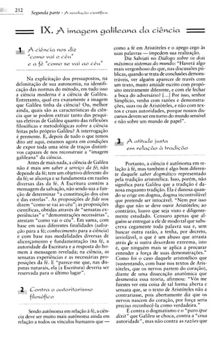 Segunda parte - $   revoIuCzo cientificcr




            IX.           iwmgem gaIiIeana                      da ci2ncia             ,
                                                                                       ,


         cig~cia
               nos diz                              como a fC em Aristoteles e o apego cego as
                                                    suas palavras - impedem sua realizagiio.
       coma vai o c&uN                                    Diz Salviati no Dialogo sobre os dois
      ea   f&   "como s r vai ao       cku"         maximos sisternas do mundo: "Havera algo
                                                    mais vergonhoso do que, nas discussdes pu-
                                                    blicas, quando se trata de conclusdes demons-
       Na explicitaqiio dos pressupostos, na        traveis, ver alguim aparecer de travts com
delimitaqiio de sua autonomia, na identifi-         um texto, muito amiude escrito com propo-
caqiio das normas do metodo, em tudo isso           sito inteiramente diferente, e com ele fechar
a cihcia moderna e a citncia de Galileu.            a boca do adversario? [.. .] Por isso, senhor
Entretanto, qua1 era exatamente a imagem            Simplicio, venha com razdes e demonstra-
que Galileu tinha da ciencia? Ou, melhor            gdes, suas ou de Aristoteles, e n5o com tex-
ainda, quais siio as caracteristicas da ciin-       tos e cruas autoridades, porque nossos dis-
cia que se podem extrair tanto das pesqui-          cursos devem ser em torno do mundo sensivel
sas efetivas de Galileu quanto das reflex6es        e niio sobre um mundo de papel".
filosoficas e metodologicas sobre a cizncia
feitas pel0 proprio Galileu? A interrogagiio
e premente. E, depois de tudo o que temos
dito at6 aqui, estamos agora em condiqdes
de expor toda uma sCrie de traqos distinti-
vos capazes de nos reconstruir a "imagem
galileana" da cihcia.
       Antes de mais nada, a cihcia de Galileu      Portanto, a ciikcia C aut6noma em re-
niio C mais um saber a s e r v i ~ o fe'; n i o
                                    da        lag20 A fC, mas tambCm C algo bem diferen-
depende da fC; tem um objetivo diferente do   te daquele saber dogmatico representado
da f i ; se alicerqa e se fundamenta em razdespels tradiqio aristotklica. Isso, porCm, niio
diversas das da ft. A Escritura contim a      significa para Galileu que a tradigiio C da-
mensagem da salvaqiio, niio sendo sua a fun-  nosa enquanto tradig5o. Ela C danosa quan-
$20 de determinar "a constituig50 dos cCus    do se erige em dogma, dogma incontrolAve1
e das estrelas". As proposigdes de fide nos   que pretende ser intocavel. "Nem por isso
dizem "como se vai a o cCu"; as proposiqdes   digo que n5o se deve ouvir Aristoteles; ao
cientificas, obtidas atravCs de "sensatas ex- contrhrio, louvo que seja visto e diligente-
perihcias" e "demonstraqdes necessarias",     mente estudado. Censuro apenas que al-
atestam "como vai o cCu". Em suma, com        guCm se entregue a ele de mod0 tal que subs-
base em suas diferentes finalidades (salva-   creva cegamente toda palavra sua e, sem
@o para a f6; conhecimento para a cihcia)     buscar outra raziio, a tenha, por 'decreto,
e com base nas modalidades diversas de        inviolavel, o que C um abuso que arrasta
 alicergamento e fundamentaqiio (na fe, a     atras pe si outra desordem extrema, isto
autoridade da Escritura e a resposta do ho-   6, que ninguCm mais se aplica a procurar
mem a mensagem revelada; na cicncia, as       entender a forqa de suas demonstragdes."
 sensatas experiincias e as necessarias pro-  Como foi o caso daquele aristotClico que
posiq6es da fC. E "parece-me que, nas dis-    (sustentando, com base nos textos de Aris-
 putas naturais, ela (a Escritura) deveria sertoteles, que os nervos partem do coragiio),
 reservada para o ultimo lugar".              diante de uma dissecagiio anat6mica que
                                              desmentia essa teoria, afirmou: "Vos me
                                              fizestes ver esta coisa de tal forma aberta e
                                              sensata que, se o texto de Aristoteles niio a
                                              contrariasse, pois abertamente diz que os
                                              nervos nascem do coraqiio, por forqa seria
                                              precisp reconheci-la como verdadeira."
     Sendo aut6noma em relagiio a fe, a ciEn-       E contra o dogmatismo e o "puro ipse
cia deve ser muito mais aut6noma ainda em dixit" que Galileu se choca, contra a "crua
relaqiio a todos os vinculos humanos que - autoridade", mas niio contra as razoes que
 