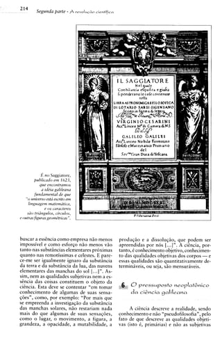 214
         Segunda parte - $               cientiflco
                                  revoIuG~o




              E n o Saggatore,
          puhlrcr~doe m 162 3 ,
             que encontramos
              u rdira galdeana
          fundavnentul de que
    " o unwerso esta escnto e m
      hnguagetn mutemutrcu,
                e os caracteves
     siio tndngulos, circulos,
c outrus figuras geomktncas ".




buscar a esstncia como empresa n5o menos               produqao e a dissoluqio, que podem ser
impossivel e como esforqo n3o menos v3o                apreendidas por nos [. ..] ". A cigncia, por-
tanto nas substincias elementares proximas             tanto, 6 conhecimento objetivo, conhecimen-
quanto nas remotissimas e celestes. E pare-            to das qualidades objetivas dos corpos - e
ce-me ser igualmente ignaro da substincia              essas qualidades s3o quantitativamente de-
da terra e da substiincia da lua, das nuvens           terminiveis, ou seja, s3o mensuraveis.
elementares das manchas do sol [...In.   As-
sim, nem as qualidades subjetivas nem a es-
stncia das coisas constituem o objeto da
citncia. Esta deve se contentar "em tomar
conhecimento de algumas de suas sensa-
q6esn, corno, por exemplo: "Por mais que
se empreenda a investigaq5o da substincia
das manchas solares, n i o restariam nada                   A citncia descreve a realidade, sendo
mais d o que algumas de suas sensaqGes,                conhecimento e n i o "pseudofilosofia", pel0
como o lugar, o movimento, a figura, a                 fato de que descreve as qualidades objeti-
grandeza, a opacidade, a mutabilidade, a               vas (isto 6, primirias) e niio as subjetivas
 