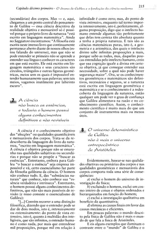 215
    Capitdo de'cimo primeiro - 6 drama d e Gc1111e~( f u n d a C ~d a clgncia modevna
                                                 e a              o


(secundirias) dos corpos. Mas - e, aqui,           infinidade C como zero; mas, d o ponto de
chegamos a um ponto central do pensamen-           vista intensivo, enquanto tal termo impor-
to de Galileu - essa ciincia descritiva da         ta intensivamente, isto C perfeitamente, al-
                                                                             ,
realidade objetiva e mensuravel so i possi-        guma proposiqiio, digo que o intelecto hu-
vel porque o proprio livro da natureza "esta       mano entende algumas t i o perfeitamente
escrito em linguagem matematica". Ainda            que delas tern certeza t i o absoluta quanto
no Saggiatore encontramos: "A filosofia esta       a tenha a propria natureza. E tais s i o as
escrita neste imenso h r o que continuamente       ciincias matemiticas puras, isto i, a geo-
permanece aberto diante de nossos olhos (es-       metria e a aritmCtica, das quais o intelecto
tou falando do universo), mas que n i o se         divino sabe infinitas proposiq6e.s a mais,
pode entender se primeiro n i o se aprende a       porque sabe-as todas, mas, daquelas pou-
entender sua lingua e conhecer os caracteres       cas entendidas pel0 intelecto humano, creio
em que esta escrito. Ele esta escrito em lin-      que sua cogniqio iguale a divina em certe-
guagem matematica e seus caracteres s i o          za objetiva, ja que consegue entender sua
circulos, triiingulos e outras figuras geomC-      necessidade, sobre a qua1 niio pode haver
tricas, meios sem os quais C impossivel en-        seguranqa maior". Ora, se os conhecimen-
tender humanamente suas palavras: sem tais         tos geometricos e matematicos S ~ defini-
                                                                                          O
meios, vagamos inutilmente por labirinto           tivos, necessaries e seguros, se a natureza
escuro" .                                          esta escrita em linguagem geomitrica e
                                                   matematica e se o conhecimento i a redes-
                                                   coberta da linguagem da natureza, entiio
                                                   qualquer um pode ver o grau de confianqa
                                                   que Galileu alimentava na razio e no co-
      nco busca as essencias,                     nhecimento cientifico. Assim, o conheci-
                                                   mento cientifico C muito mais do que um
      e todavia o homem p o s s ~ i                conjunto de instrumentos mais ou menos
      alguns conhecimentos                         uteis.
      definitivos e     M&O   revisiveis


      A ciincia C o conhecimento objetivo          4;   C3   universo deterministic0
das "afecq6esn ou qualidades quantificaveis             d e Galileu
e mensuriiveis dos corpos. Trata-se da re-
descoberta da linguagem d o livro da natu-
reza, "escrito em linguagem matematica".
A ciincia C objetiva porque n i o se emara-
nha nas qualidades subjetivas ou secunda-
rias e porque n i o se prop6e a "buscar as
essincias". Entretanto, embora para Gali-               Evidentemente, basear-se nas qualida-
leu "o buscar a essincia" seja empresa im-         des objetivas ou primarias dos corpos e nas
possivel e vi, certo essencialismo faz parte       qualidades geomitricas e mensuraveis dos
da filosofia galileana da ciincia. 0 homem         corpos comporta toda uma sirie de conse-
n i o conhece tudo. E, das "substbcias na-         qiiincias:
turais" que conhece, niio conhece sua "es-              a ) exclui o homem do universo de in-
sincia verdadeira e intrinseca". Entretanto,       vestigaqio da fisica;
o homem possui alguns conhecimentos de-                 b) excluindo o homem, exclui urn cos-
finitivos, que n i o S ~ mais passiveis de re-
                          O                        mo inteiro de coisas e objetos ordenados e
visio (e nisso consiste o essencialismo de         hierarquizados em funqio do homem;
Galileu):                                               c) exclui a investigaqio qualitativa em
       "[ . .I ConvCm recorrer a uma distinqiio    beneficio da quantitativa;
filosofica, dizendo que o entender pode se              d) elimina as causas finais em favor das
dar de dois modos. isto 6. intensivamente          causas mecdnicas e eficientes.
o u extensivamente: d o ponto de vista ex-              Em poucas palavras: o mundo descri-
tensivo, isto 6, quanto a multidio dos inte-       to pela fisica de Galileu niio i mais o mun-
ligiveis, que sf o infinitos, o entender huma-     do de que fala a fisica de Aristoteles.
no C como nada, por mais que entendesse                 E eis alguns exemplos que iluminam o
mil proposiq6es, porque mil em relaqiio i      i   contraste entre o "mundo" de Galileu e o
 