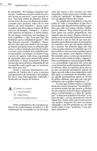 S e p n d a parte   - $ r e v o I ~ l ~ a o
                                                  cirntifica



de Aristoteles. N o Dialogo, Simplicio afir-                   satez das teorias e dos conceitos do saber
ma que "nenhuma coisa foi criada em v5o e                      aristotklico. Assim ocorre, por exemplo, com
esta ociosa no universo", tanto que nos ve-                    a idCia de "perfeiqio" de alguns movimen-
mos "esta bela ordem de planetas, dispos-                      tos e de algumas formas dos corpos.
tos em torno da terra em distsncias propor-                          Na opini5o dos aristotClicos, a lua n5o
cionadas para produzir sobre ela os seus                       podia ter vales e montanhas, j6 que eles a
efeitos, em nosso beneficio". Assim, como                      teriam privado daquela forma esfkrica e per-
se podera, sem desconhecer o plano de Deus                     feita que cabe aos corpos celestes. Galileu,
em favor do homem, "interpor [. ..] entre o                    porkm, observa: "Esse discurso ja esta bas-
orbe supremo de Saturno e a esfera estrela-                    tante gasto nas escolas peripatkticas, mas
da um espaqo vastissimo, sem qualquer es-                      suspeito que sua maior eficicia consista so-
trela, supCrfluo e v5o? Com que fim? Em                        mente no ter-se tornado habitual nas mentes
beneficio e para a utilidade de quem?". Mas                    dos homens e n5o no fato de que suas pro-
logo Salviati responde a Sirnplicio: "Quan-                    posiq6es sejam demonstradas ou necessirias;
do me C dito que seria inutil e v5o um espa-                   ao contrario, creio que S ~ muito titubean-
                                                                                              O
qo imenso interposto entre os orbes dos pla-                   tes e incertas. Em primeiro lugar, n5o vejo
netas e a esfera estrelada, privado de estrelas                como se possa afirmar em absoluto que a fi-
e ocioso, como tambkm seria supkrflua tan-                     gura esfCrica C mais ou menos perfeita que as
ta imensidade, em relag50 as estrelas fixas,                   outras, mas apenas com algumas reservas.
a ponto de superar toda nossa capacidade                       Por exemplo: para o corpo que necessita po-
de apreensso, digo que C temeridade querer                     der virar-se para todos os lados, a figura es-
transformar o nosso fraquissimo discurso                       fCrica C perfeitissima, raz5o pela qua1 os olhos
em juiz das obras de Deus, chamando de v5o                     e as extremidades superiores dos ossos das
ou supCrfluo tudo aquilo que, no universo,                     coxas foram feitos pela natureza perfeitamen-
n5o serve para nos."                                           te esfkricos. Mas, ao contrario, para um cor-
      Assim, o universo determinista e me-                     po que necessitasse permanecer estavel, tal
canicista de Galileu n5o 6 mais o universo                     figura seria de todas a mais imperfeita, raz5o
antropocEntrico de Aristoteles e da tradiq50.                  pela qual, na construq50 de muralhas, esta-
Ele n5o C mais hierarquizado, ordenado e                       ria agindo pessimamente quem se servisse
finalizado em funq5o do homem.                                 de pedras esfkricas, pois para este caso per-
                                                               feitiss?mas S ~ as pedras angulares [. ..] ".
                                                                                 O
                                                                     E assim que Galileu mostra a vacuida-
                                                               de de um conceito proposto "em absoluto",
 9, C o n t r a o v a z i o
    ,                                                          ao mesmo tempo em que mostra a eficacia
                                                               de um conceito ao leva-lo para o plano em-
        e a insensate2
                                                               pirico e relativizando-o: a idkia de "perfei-
                                                               q5o" so funciona quando se fala dela "a res-
        teovias t r a d i c i o n a i s                        peito de algo", ou seja, do ponto de vista de
                                                               algum fim. Assim, uma coisa C mais ou me-
                                                               nos perfeita enquanto for mais ou menos
      Outra conseqiiCncia da concepq50 ga-                     adequada a um fim prefixado ou, de todo
lileana do conhecimento cientifico C a de-                     modo, dado. E essa "perfeiq20" 6 um atri-
monstraq5o da vacuidade ou at6 da insen-                       buto controlivel.
 