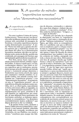 Capitdo de'cimo primeiro - 8 drama de Galilru e    a   fundaclo d a   ciGncia   modrvna



                      X. $ q ~ e s t 6 o w&todo:
                                        do
                        //
                             ex peri2ncias sensatas"
              e/oM    "demo~stra~~es
                                 necess6rias"?


'aa expeviCncia cientifica
A A                                              cias do discurso. orientando-o e adestran-
                                                 do-o para bem silogizar e deduzir das pre-
      k   o   expevirnento                       missas [. ..] a necessaria conclusiio" . E Ga-
                                                 lileu ainda faz Salviati dizer: "A logica [.. .]
                                                 t o orgiio da filosofia".
      Na carta a senhora Cristina de Lorena,            Portanto, por um lado, ha o chamado
Galileu escreve: "Parece-me que, nas discus-     as observaqdes, aos fatos, i s "experitncias
sdes sobre problemas naturais, niio se deveria   sensatas" e, por outro, a acentuaqio do pa-
comeqar pela autoridade de passagens da          pel das "hipoteses matemiticas" e da forqa
Escritura, e sim pelas experiincias sensatas     logics, que delas extrai as conseqiiincias.
e pelas demonstraqoes necessarias". E ain-       Mas eis o problema com que se defronta-
da: "Parece-me entiio que a questiio dos efei-   ram os estudiosos: qua1 C a relaqio existen-
tos naturais que a experitncia sensata nos       te entre as "experiikcias sensatas" e as "ne-
poe diante dos olhos ou as demonstraqdes         cessarias demonstraqdes"? Esse problema
necessarias concluem, n i o deve ser, por ne-    niio apenas C tipico da filosofia da citncia
nhuma raziio, posta em duvida, quando niio       contemporsnea, mas tambCm C uma ques-
condenada, por passagens da Escritura que        tiio existente em Galileu. emeraindo com
apresentassem apartncia diversa nas palavras".   toda a clareza de suas obias. ~fGivamente,
      Pois bem, nessas frases encerra-se o       esti fora de qualquer duvida que Galileu
nucleo essential do me'todo cientifico segun-    baseia a ciincia nu experiincia. E por isso
do Galileu. A citncia C aquilo que 6, ou seja,   que ele se refere a Aristoteles, que "antepde
conhecimento objetivo, com todos os tra-         [. ..] as experihcias sensatas a todos os dis-
qos especificos que ja analisamos, precisa-      cursos". E n i o ha lugar para equivocos
mente porque procede segundo um mCtodo           quando Galileu afirma que "aquilo que a
preciso e exatamente porque determina e          experitncia e o senso nos demonstram deve
fundamenta suas teorias atravis das regras       se antepor a qualquer discurso, mesmo que
que constituem o mCtodo cientifico. E, se-       niio nos parecesse muito bem fundamenta-
gundo Galileu, esse mitodo consiste intei-       do". Entretanto, niio obstante essas limpidas
ramente nas "experitncias sensatas" e nas        declaraqoes n i o s i o raros os casos em que
"demonstraq6es necessarias" . As primeiras,      Galileu parece exatamente antepor o discur-
ou seja, as "experitncias sensatas", siio as     so a experitncia, acentuando a importincia
experiincias efetuadas mediante nossos sen-      das "suposiq6esn em prejuizo das observa-
tidos, isto C, as observaqoes, especialmente     qoes. Assim, por exemplo, em carta de 7 de
as feitas com nossos olhos; as segundas, ou      janeiro de 1639 a J o i o Batista Baliani, ele
seja, as "demonstraqdes necessarias", s i o as   escreve: "Mas, voltando ao meu tratado so-
argumentaqoes nas quais, partindo-se de          bre o movimento, nele eu argument0 ex
uma hipotese (ex suppositione; por exem-         suppositione sobre o movimento, definido
plo, de uma definiqiio fisico-matemitica de      daquela maneira. De modo que, quando as
movimento uniforme), se deduzem rigoro-          conseqiitncias n i o correspondessem aos
samente as conseqiitncias ("eu demonstro         acidentes do movimento natural, pouco me
concludentemente muitos acidentes") que          importaria, da mesma forma que o fato de
depois deveriam se dar na realidade.             niio se encontrar na natureza nenhum mo-
      E da mesma forma como, mediante a          vel que se mova por linhas espirais nada
luneta, Galileu procurou potencializar e aper-   anula das demonstraqdes de Arquimedes".
feiqoar a vista natural, tambim, sobretudo       Eis, portanto, a questio: por um lado, Gali-
em idade mais avanqada, reconheceu que           leu baseia a citncia na experizncia, mas por
Aristoteles, em sua Diale'tica, nos ensina a     outro lado parece precisamente condenar a
sermos "cautelosos para escapar das fala-        experitncia em nome d o "discurso".
 