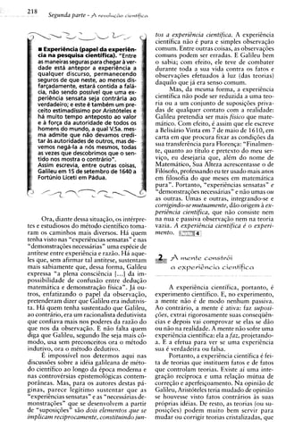 218
          Segunda parte - f r e v o l u G ~ o
                                             cie~tifica



                                                          tos a experi2ncia cientifica. A experiencia
                                                          cientifica n i o C pura e simples observaqio
         Experihcia (papel da experih-                    comum. Entre outras coisas, as observaqdes
      cia na pesquisa cientifica). "Entre                 comuns podem ser erradas. E Galileu bem
      as maneiras seguras para chegar a ver-              o sabia; com efeito, ele teve de combater
      dade esta antepor a experihcia a                    durante toda a sua vida contra os fatos e
      qualquer discurso, permanecendo                     observaq6es efetuados a luz (das teorias)
      seguros de que neste, ao menos dis-                 daquilo que ja era senso comum.
      fargadamente, estara contida a fala-
      cia, n l o sendo possivel que urna ex-                    Mas, da mesma forma, a experiEncia
      periencia sensata seja contraria ao                 cientifica n i o pode ser reduzida a urna teo-
      verdadeiro; e este C tambem um pre-                 ria ou a um conjunto de suposiqdes priva-
      ceito estimadissimo por Aristoteles e               das de qualquer contato com a realidade:
      ha muito tempo anteposto ao valor                   Galileu pretendia ser mais fisico que mate-
      e a forsa da autoridade de todos os                 mitico. Com efeito, i assim que ele escreve
      homens do mundo, a qua1 VSa. mes-                   a Belisario Vinta em 7 de maio de 1610, em
      ma admite que n l o devamos credi-                  carta em que procura fixar as condiqdes da
      tar as autoridades de outros, mas de-               sua transferincia para Florenqa: "Finalmen-
      vemos neg6-la a nos mesmos, todas
      as vezes que descobrimos que o sen-                 te, quanto ao titulo e pretext0 do meu ser-
      tido nos mostra o contrario".                       viqo, eu desejaria que, al6m do nome de
      Assim escrevia, entre outras coisas,                Matematico, Sua Alteza acrescentasse o de
      Galileu em 15 de setembro de 1640 a                 Filosofo, professando eu ter usado mais anos
      Fortunio Liceti em Padua.                           em filosofia do que meses em matematica
                                                          pura" . Portanto, "experihcias sensatas" e
                                                          "demonstraqdes necessarias" e niio umas ou
                                                          as outras. Umas e outras, integrando-se e
                                                          corrigindo-se mutuamente, diio origem 5 ex-
                                                          perizncia cientifica, que n i o consiste nem
      Ora, diante dessa situaqio, os interpre-            na nua e passiva observaqio nem na teoria
tes e estudiosos do metodo cientifico toma-               vazia. A experitncia cientifica e' o experi-
ram os caminhos mais diversos. Ha quem                    mento. g
tenha visto nas "experihcias sensatas" e nas
"demonstraqdes necessarias" urna espCcie de
antitese entre expericncia e razio. Ha aque-
les que, sem afirmar tal antitese, sustentam                        mente constr6i
mais sabiamente que, dessa forma, Galileu                       a e x p e r i Z n c i a cientifica
expressa "a plena consciikcia [...I da im-
possibilidade de confusio entre deduqio
matematica e demonstraqio fisica". Ja ou-                       A experihcia cientifica, portanto, e
tros, enfatizando o papel da observaqio,                  experimento cientifico. E, no experimento,
pretenderam dizer que Galileu era indutivis-              a mente n i o 6 de mod0 nenhum passiva.
ta. Ha quem tenha sustentado que Galileu,                 Ao contrario, a mente C ativa: faz suposi-
ao contrario, era um racionalista dedutivista             p5es, extrai rigorosamente suas conseqiign-
que confiava mais nos poderes da razio do                 cias e depois vai comprovar se elas se d i o
que nos da observaqio. E n i o falta quem                 ou n i o na realidade. A mente n i o sofre urna
diga que Galileu, segundo lhe seja mais c6-               experi2ncia cientifica: ela a faz, projetando-
modo, usa sem preconceitos ora o metodo                   a. E a efetua para ver se urna experigncia
indut-o, ora o metodo dedutivo.                           sua 6 verdadeira ou falsa.
      E impossivel nos determos aqui nas                        Portanto, a experihcia cientifica i fei-
discussdes sobre a idCia galileana de meto-               ta de teorias que instituem fatos e de fatos
do cientifico a o longo da ipoca moderna e                que controlam teorias. Existe ai urna inte-
nas controvirsias epistemologicas contem-                 graqio reciproca e urna relaqio mutua de
poriineas. Mas, para os autores destas pa-                correqio e aperfeiqoamento. Na opiniio de
ginas, parece legitimo sustentar que as                   Galileu, Aristoteles teria mudado de opiniiio
"experi2ncias sensatas" e as "necessarias de-             se houvesse visto fatos contrarios as suas
monstraq6es" que se desenvolvem a partir                  proprias idkias. De resto, as teorias (ou su-
de "suposiqdes" s i o dois elementos que se               posiqoes) podem muito bem servir para
implicam reciprocamente, constituindo jun-                mudar ou corrigir teorias cristalizadas, que
 