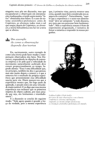 Capitdo de'cimo primeiro - 0drama de G a l i l e ~ GI fundaczo da cidncia lnoderna
                                                     e




ninguim ousa p6r em discuss20, mas que           que, A primeira vista, parecia mostrar uma
encapsularam a observag20 em interpreta-         coisa, quando mais bem considerada nos as-
~ 6 einadequadas, criando as$m muitos "fa-
      s                                          segura do contririo". Naturalmente, "aqui-
tos" obstinados mas falsos. E o caso do sis-     lo que a experiincia e o senso nos demons-
tema aristotilico-ptolomaico: antes de           tram" deve ser anteposto "a todo discurso,
Copirnico, ao alvorecer, todos viam o sol        por mais que nos parecesse bem fundamen-
que surgia; depois de Copirnico, ao alvore-      tado". Mas a expericncia sensata i fruto de
cer, a teoria heliochtrica nos faz ver a terra   experiment0 programado, i tentativa de
que se abaixa.                                   forgar a natureza a responder i s nossas per-
                                                 guntas.




      derende dcls teoricls

       Eis, sucintamente, outro exemplo de
como uma teoria ode fazer mudar a inter-
~retac2o    observadora dos fatos. Nos Dis-
cursos, respondendo as objeq6es de nature-
za empirica a lei pela qua1 a velocidade do
movimento naturalmente acelerado deve
crescer proporcionalmente ao tempo, Sa-
gredo afirma: "Essa i uma dificuldade que,
no principio, tambCm me deu o que pensar,
mas n5o muito depois a removi; e o que a
removeu foi o resultado da pr6pria experi-
h c i a que presentemente essa dificuldade
suscita para vos. Dizeis parecer-vos que a
experihcia mostra que, t20 logo parte da
quietude, o pesado entra em uma velocida-
de muito notivel. E eu digo que essa mesma
experihcia nos esclarece que os primeiros
impetos do objeto cadente, por mais pesa-
do que seja, s2o lentissimos e retardadis-
simos".
       E a discuss20 se conclui do seguinte
modo: "Vede agora quanto C grande a for-
$a da verdade, pois a mesma experihcia
 