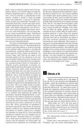 Capitdo de'cimo prirneiro - O drama de Galileu e a fi.tnda+o da ciEncia moderna

perto, como se distasse apenas do~s     raos ter-     temos mais apenas um planeta que giro ao re-
restres. Depois, com incrivel alegria do espirito,    dor de outro, enquanto ambos percorrem o gran-
observei repetidamente as estrelas, tanto as          de orbe ao redor do sol; mas nossos sentidos
f~xas, como as errantes; e, percebendo-as tdo         nos mostram bem quatro estrelas que, como a
densas, comecel a pensar o modo de poder              lua ao redor da terra, giram ao redor de Jljp~ter,
medir suas distbncias, o que por fim descobri.        enquanto todos juntos com Jljpiter percorrem o
Todos aquelss que pretendem proceder a ob-            grande orbe ao redor do sol no espqo de doze
serva~6ss tal tipo, convbm que sejam previ-
             de                                       anos. Por fim, ndo deve ser transcurado o fato
amente advertidos dlsto. E prlmelro lugar, com
                            m                         por qua1 motivo aconteca que os Astros Medi-
efeito, ales devem providenciar uma otima lu-         ceus, enquanto sfetuam rota~des      muito proxi-
neta, que mostre os objetos bem claros, distin-       mas ao redor de Jljpiter, parscem por vezes
tos e em nada embacados, mas os engrande-             maiores do que o dobro. Ndo se pode absolu-
<a ao menos quatrocentas vezss. fazsndo-os            tamante procurar a causa disso nos vapores
aparecer vinte vezes mais proximos; se o instru-      celestes, dado que eles resultam maores ou
mento ndo for tal, em vdo se procuror6 descor-        menores sem que as dimensdes de Jljpiter s
tlnar todas as coisas por nos percebldas no c&u.      das fixas proximas aparepm contempora-
das quais em breve falaremos.                         neamente em nada alteradas. Nem parece cri-
       Tais 560 as observa~6es   sobre os quatro      vel qua tal mudan~a   dependa de suas diversas
Planetas Mediceus, por mim recentemente e em          distbnc~as terra no perigeu e no apogeu das
                                                                  da
primeiro lugar descobertos; e, embora ndo seja        rotaq3es por eles realizadas, ndo podendo uma
ainda possivel deles conseguir a dura@o de            rota<do circular estrita produzir qualquer efeito
seus periodos, podemos todav~a      tornar conhe-     do g&nero;e nem mesmo um mov~mento        eliptico
cidas algumas coisas dignas de atencdo. E        m    (que neste caso seria quase reto) parece con-
prime~ro   lugar, pelo fato de ora seguir e ora       cebivel, mas at& contrario 6s apar&ncias [...].
preceder Jljpiter com tais intervalos s uma vez       0 s limites de tempo me impedem de proceder
que se afastam deste tanto para orients como          al6m; mas destas coisas o sereno leitor espere
para ocidente com reduzidissimos alongamen-           em breve uma trata~do     mais longa.
tos, acompanhando-o tanto no mov~mento          re-                                          G. Galilei,
trogrado, quanto, igualmente, no d~rig~do,     nln-                                   S i d ~ r ~ Nuncius.
                                                                                                  us
gu&m pode duvidar que eles girem a0 redor de
Jupiter, enquanto todos juntos realizam seus
periodos de doze anos ao redor do centro do
mundo. RI&mdisso, giram sobre circulos de ralo
diferente, isto 6 , que facilmente se deduz do
fato de que aos mchmos alongamsntos de
Jljp~ter jamais se puderam ver dois planetas                  Nssto corto enviodo srn 2 1 ds dszsrn-
unidos juntos, enquanto, ao contrbrio, em pro-         bro ds 16 13 o seu discl;oulo dorn Bsnedstto
ximidade de Jupiter foram perceb~dos     bem pro-      Costslli - Isitor ds motorndtica no EstOdio ds
ximos dois, tr&s s por vezes todos os quatro.          P~so, Golileu ssclorsca o rslogdo que els
                                                             -
 Igualmente, salientamos que as rota@es dos            v& sntrs ci&ncio s Fd. "Eu creria qua o outorL
planetas que descrevem circulos menores ao             dode dos Sogrodos lstros tivssse tido om
redor de Jupiter sdo os mais velozes: com efei-        rnira sornsnts persuodir os hornens doqus-
to, as estrelas mais proximas de Jljpiter 560          Iss ortigos a proposig6ss. qua, sando neces-
percebidas bastante frequentemente a onen-             sdrios para suo solvogdo s suparondo todo
te, tendo no dia anterior aparecido a ocidente,        discurso hurnano, ndo podiorn por outro ci&n-
e vice-versa, enquanto o planeta que procede           c/o nsrn por outro rnsio so tornar cri'vsis, o
ao longo do orbe mais amplo, contanto qua se           ndo ser palo boco do intsiro Espi'rito Sonto".
atente para suas voltas, p a r a s ter um ciclo de            Mais tarde, srn 16 15, srn urno iguol-
 meio m&s. Temos igualmente um excelente e             rnsnts fornoso corto d ssnhora Cristino ds
clarissimo argumento para aliviar de qualquer          lorsno, Golileu sustsntard quo "6a intsngdo
dljvida a todos os que, embora admitindo sem           do Espirito Sonto [. . .] snsinor como se voi oo
dificuldade no sistema copernicano a rotasdo           cdu, s ndo corno voi o cdu [...I".
 dos planetas ao redor do sol, ficam totalmente
 perplexes a respeito da ljnica rotacdo lunar ao
 redor da terra, enquanto esta e a lua percor-            Mui Reverend0 Padre e Senhor meu
 rem o orbe anual ao redor do sol, de modo a          Observantissimo,
 concluir que tal estrutura do cosmo deva ser             Ontem veio a meu encontro o Sr. Nicolau
 reje~tada  como impossivel: ora, com efeito, ndo     Rrnghett~,que me trouxs informa@es de V.
 