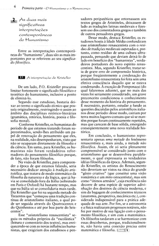 Primeira parte - 0+Iumuni.;~?o i. n   Renuscrncn



   ,,,, A s d u a s mais                         sadores peripattticos que retornassem aos
                                                 textos gregos de Aristoteles, deixassem de
     ~i~nificativas
                                                 lado as traduqdes latinas medievais e fizes-
                                                 sem uso dos comentadores gregos e tambCm
                                                 de outros pensadores gregos.
                                                       Desse modo, destaca Kristeller, os es-
                                                 tudiosos hostis h Idade MCdia confundiram
                                                 esse aristotelismo renascentista com o resi-
                                                 duo de tradi~oes   medievais superadas e, por-
      Entre as interpretaqdes contempori-        tanto, como residuo de urna cultura ultra-
neas do "humanismo", duas s i o as mais im-      passada, pensando que deviam deixa-lo de
portantes por se referirem a o seu significa-    lado em beneficio dos "humanistas", verda-
do filosofico.                                   deiros portadores do novo espirito renas-
                                                 centista. Mas, segundo Kristeller, tratar-se-
                                                 ia de grave err0 de compreensiio historica,
                                                 porque frequentemente a condenaqiio do
                                                 aristotelismo renascentista foi feita sem urna
                                                 efetiva consci2ncia daquilo que se estava
       De um lado, P.O. Kristeller procurou      condenando. A exceqio de Pomponazzi (do
limitar fortemente o significado filosofico e    qual falaremos adiante), que no mais das
teorttico do humanismo, inclusive a ponto        vezes foi seriamente considerado, um grave
de elimini-lo.                                   preconceito condicionou o conhecimento
       Segundo esse estudioso, bastaria dei-     desse momento da historia do pensamento.
xar a o termo o significado te'cnico que pos-    E necessario, portanto, estudar a fundo as
suia originalmente, restringindo-o assim ao      questdes discutidas pelos aristotClicos italia-
imbito das disciplinas retorico-literarias       nos desse periodo: desse modo, cairiam por
(gramatica, retorica, historia, poesia e filo-   terra muitos lugares-comuns que so se man-
sofia moral).                                    tem porque foram continuamente repetidos,
       Conforme Kristeller, os humanistas do     mas que carecem de base solida, emergindo
periodo de que estamos tratando foram su-        consequentemente urna nova realidade his-
perestimados, sendo-lhes atribuido um pa-        torica.
pel de renovaqio do pensamento que eles,                Em conclusio, o humanismo repre-
na realidade, niio desempenharam, visto que      sentaria apenas uma metade do fen6meno
niio se ocuparam diretamente da filosofia e      renascentista e, mais ainda, a metade ndo
da ciencia. Em suma, para Kristeller, os hu-     filosofica. Assim, ele so seria plenamente
manistas niio foram verdadeiros refor-           compreensivel se considerado junto com o
madores do pensamento filosofico porque,         aristotelismo que se desenvolveu paralela-
de fato, niio foram filosofos.                   mente, o qual expressaria as verdadeiras
       Na visio de Kristeller, para compreen-    idCias filosoficas da Cpoca. Ademais, segun-
der a Cpoca de que estamos falando, seria        do Kristeller, os artistas do Renascimento
necessario dedicar atenqio h tradigdo aris-      niio deveriam ser vistos na otica do grande
tote'lica, que tratava de mod0 sistematico da    "genio criativo" (que constitui urna visiio
filosofia da natureza e da logica, que ja ha-    romintica e um mito oitocentista), mas sim
via se consolidado fora da Itilia (sobretudo     como "otimos artesiios", cuja excekncia n5o
em Paris e Oxford) ha bastante tempo, mas        decorre de urna espCcie de superior adivi-
que na Itilia so se consolidaria mais tarde.     nhaqiio dos destinos da cicncia moderna, e
Diz Kristeller que foi na segunda metade do      sim da bagagem de conhecimentos ticnicos
Trezentos que "comeqou urna tradiqiio con-       (anatomia, perspectiva, mecgnica etc.), con-
tinua de aristotelismo italiano, a qual po-      siderada indispensiivel para a pratica ade-
de ser seguida atravis do Quatrocentos e         quada de sua arte. Por fim, se a astronomia
do Quinhentos e at6 por boa parte do Seis-       e a fisica realizaram progressos notiveis, niio
centos".                                         foi por motivo de sua ligaqiio com o pensa-
       Esse "aristotelismo renascentista" se-    mento filosofico, e sim com a matematica.
guiu os mCtodos proprios da "escolastica"        0 s filosofos tardaram a se harmonizar com
(leitura e comentario dos textos), mas enri-     essas descobertas, porque, tradicionalmen-
quecendo-se com as novas influcncias huma-       te, n5o havia uma conexio precisa entre
nistas, que exigiriam dos estudiosos e pen-      matematica e filosofia.
 
