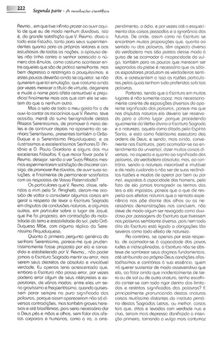 Segunda parte - P r e v o I u G ~ o
                                           cieotificn



Revma.,em que tive infinito prazer ao ouvir aqui-       pendimento, o odio, e por vezes at& o esqueci-
lo de que eu de modo nenhum duvidava, isto              mento das coisas passadas e a ignor6ncia das
6, do g r a d e satisfqdo que V. Revma. dava a          futuras. De onde, assim como na Escritura se
todo este Estudio, tanto para seus superinten-          encontram multas proposigdas que, quanto a0
dentes quanto para os proprios leitores e aos           sentido nu das palavras, t&m aspecto diverso
estudiosos de todas as na@ss; o aplauso de-             do verdade~ro     mas sdo postas desse modo b
Ies ndo tinha contra o senhor acrescido o nir-          guisa de se acornodor 2.1 incapacidads do vul-
mero dos &mulos, como costuma acontecer en-             go, tambQm para os poucos que merecam ser
tre aqueles que sdo de pr6t1ca    semelhante, mas       separados da plebe & necessdrio qua os s6bi-
bem depressa o restringira a pouquissimos; e            os expositores produzam os verdadeiros senti-
estes poucos deverdo a~nda aquietar, se ndo
                                se                      dos, e acrescentem a isso as razdes particula-
quiserem que tal emula@o, que costuma ainda             res pslas quais tenham s~do   proferidas sob tais
por vezes merecer o titulo de virtude, degenere         palavras.
e muds o nome para afeto censur6vel e preju-                    Portanto, sendo que a Escritura em multos
dicial finalmente mais aos que com ele se ves-          lugares & ndo somente capaz, mas necessarla-
tem do que a nenhum outro.                              mente carente de exposi~des     diversas do apa-
        Mas o selo de todo o meu gosto foi o de         rente significado das palavras, parece-me que
ouvi-lo contar os raciocinios que V Revma. teve
                                     .                  nas disputas naturais ela dsveria ser resew-
ocasido, merc& da sumo benignidode destas               do para o irltimo lugar: porque procedendo
Rltezas Serenissimas, de promover b mesa de-            igualmente do Verbo divino a Escritura Sagrada
Ies e de continuar depois no aposento da se-            e a natureza, aquela como ditada pelo Espir~to
nhora Serenissima, presentes tamb6m o Grdo-             Santo, e esta como fideliss~ma     executora das
Duque e a Serenissima Rrquiduquesa, e os                ordens de Deus; e sendo, mais a~nda,       conve-
ilustrissimos e excalentissimos Senhores D. Rn-         n i e n t ~ Escrituras, para acomodar-seao en-
                                                                  nos
t8nio e D. Paulo Giordano e alguns dos mui              tendimento do universal, dizer muitas colsas di-
excelentes Filosofos. E que maior favor pods V    .     versos, no aspecto e quanto ao s~gn~ficado   dos
Revma. desejar, sendo o ver Suas Altezas mes-           palavras, do verdadeiro absoluto; mas, a0 con-
mas experimentarem satisfqdo de d~scorrer      con-     trbrio, sendo a natureza inexor6vel e imut6vel
sigo, de promover-lhedljvidas, de ouvir sum so-         e de nada cuidando a n6o ser de suas rec6ndi-
 lu@es, e finalmente de permanecer sastifeitas          tas razdes e modos de operar por bem ou por
com as respostas de Vossa Paternidode?                  mal, expostos b capacidade dos homens, pelo
        0 s particulares que V. Revma. disse, refe-     fato de ela jamais transgred~r termos das
                                                                                          os
ridos a mim pelo Sr. Arrighetti, deram-me oca-          le~s eta impostas; parece que o que diz res-
                                                              a
sido de voltar a consideror algumas coisas em           peito 00s efeitos naturais que a sensata expe-
geral a respeito de Ievar a Escritura Sagrada           ri&ncia nos pde diante dos olhos ou as ne-
em disputas de conclus6es naturais, e algumas           cess6rias demonstra@es nos concluem, n6o
outras, em particular sobre o lugar de JosuC,           deve de modo algum ser revogado como duvi-
que Ihe foi proposto, em contradi<do da mobi-           doso por passagens do Escritura que tivessem
 lidade da terra e estabilidade do sol, pela Grd-       nas palavras semblante diverso, pois nem todo
Duquesa Mde, corn alguma r6plica do Sere-               dito da Escritura est6 ligado a obrigaq3es t60
nissima Rrquiduquesa.                                   severas corno todo efeito de natureza.
        Quanto b primeira pergunta gen6rica da                  Ro contr6ri0, se apenas por este respei-
senhora Serenissima, parece-me que pruden-              to, de acomodar-se 2.1 capacidade dos povos
 tlssimamente fosse proposto por ela e conce-           rudes e ind~sciplinados, Escritura ndo se abs-
                                                                                  a
dido e estabelecido por V. Revma., ndo poder            teve de sombrear seus dogmas fundamenta~s,
jamais a Escritura Sagrada mentir ou error, mas         at& atribuindo ao proprio Deus condi@es afas-
 serem seus decretos de absoluta e invioldvel           tadissimas e contr6rias b sua ess&ncia, quem
verdade. Eu apenas teria acrescentado que,              ir6 querer sustentar de modo asseverativo que
 embora a Escritura ndo possa error, por vezes          ela, ao falar ainda que incidentalmente de ter-
 poderia errar algum de seus intbrpretes e ex-          ra ou de sol ou de outra criatura, tenha escolhi-
 p o s i t o r ~de v6rios modos: entre eles um se-
                ~,                                      do conter-se com todo rlgor dentro dos limita-
ria gravissimo e freqijentissimo, quando quises-        dos e restritos significados das palavras? E
sem parar sempre no puro significado das                principalmente pronunciando destas criaturas
palavras, porque assim apareceriam ndo so di-           coisas muitissimo distantes do instituto prim6
versas contradi@es, mas tamb6m graves here-             rio destas Sagradas letras, ou melhor, corsas
sias s at6 blasf&mias; pois seria necessario dar        tais que, ditas e Ievadas com verdade nua e
a Deus pbs e mdos e olhos, sem falar dos afe-           crua, teriam mais depressa danificado a inten-
tos corporais e humanos, como a ira, o arre-            560 primeira, tornando o vulgo mais contumaz
 