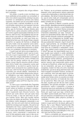 Capitdo de'cimo prirneiro - O d r a m a d e Galileu e a funda+o da   ci&ncia moderna



6s psrsuasaes a respato dos artlgos referen-       tas. Todavia, se os primeiros escritores sacros
tes b salva~6o.                                    tivessem como pemamento proprio persuadir
       lsto posto, e sendo ainda manifesto que     o povo das disposi$3es e mov~mentos cor-dos
duas verdades jamais podem se contradizer, b       pos celestes, ndo teriam tratado tdo pouco dis-
oHcio dos s6b1os    expositores afadigar-se para   so, que 6 como nada em compara~do        cam as
encontrar os verdadeiros sentidos dos textos       infinitas conclusdes altissimas e admir6veis que
sagrados, de acordo com as conclusdes naturais     estdo contidas em tal ci&ncia.
das quais antes o sentido manifesto ou as de-             Veja, portanto, V Revma. o quanto, se n6o
                                                                           .
monstrag6es necess6rias nos tivessem tornado       estou errado, desordenadamente procedem os
certos e saguros. Ou rnelhor, sendo, como eu       clue nos disputas naturais, e que diretarnente
disse, que as Escr~turas,   embora ditadas pelo    ndo sBo de Fide, na primeira frente constituem
Espirito Santo, pelos aduzidas razdes admitem      passagens da Escriturcl, e com frequ&ncia pes-
em muitos lugares exposi~aes    distantes do tom   simamente entendidas por eles. Contudo, se
literal e, albm do mais, n6o podendo nQ com cer-   esses tas verdadeiramente cr6em ter o verda-
teza asserir que todos os intbrpretes falem ins-   deiro sentido daquela particular passagem da
pirados divinamente, eu creio que fosse pru-       Escritura, e por conseguinte se mant&m segu-
dentemente feito que n6o se permit~sse algubm
                                        a          ros de ter em mdo a absoluta verdade do ques-
empenhar os lugares da Escritura e obrig6-10s      tdo que pretendem disputar, digam-me em se-
de certo modo a tar de sustentar como verda-       guida ingenuamente, se consideram grand@
deiras algumas conclus6es naturais, das quais      vantagem ter aquele que em uma disputa no-
o sentido e as razdes demonstrativas e neces-      tural acha-se a sustentar o verdadeiro, vanta-
s6rias nos pudessem manifestor o contr6rio.        gem, digo, sobre o outro a quem toca sustentar
       E quem quer p6r termo aos engenhos hu-      o falso? Sei que me responder60 que sim, e
manos? Quem desejar6 asserir que j6 & sabi-        que aquele que sustsnta a parte vsrdadelra
do tudo o que d cognoscivel no mundo? E, por       poder6 ter mil experi&ncias e mil demonstra-
isso, albm dos artigos referentes B salva<6oe      @as necess6rias para a sua parte, e qua o outro
ao estabelecimento da fb, contra a firmeza dos     ndo pode ter sen60 sofismas, paralogismos e
quais ndo h6 perigo nenhum de que jama~s           fal6cias. Mas, se ales, mantendo-sedentro de
possa insurgir alguma doutrina v6lida e eficaz,    termos naturals nem produzindo outras armas
seria otimo talvez ndo acrescentar outros sem      a n6o ser as filosoficas, sabem ser tdo superio-
necessidade: e, se assim 6, quanto maior de-       res ao advers6ri0, por que, ao vir depois ao
sordem serla acrsscentd-los a pedido de pes-       congresso, trazem na mdo uma arma inevtthvel
soas que, albm do fato de ignorarmos se falam      e tremenda, que so ao v&-laaterroriza todo mais
insp~radas virtude celeste, claramente ve-
              por                                  h6bil e esperto campedo? Todavia, se devo di-
mos que sdo inte~raments     desprovidas daque-    zer a verdade, creio que eles sejam os primei-
la intelig6ncia que seria necess6ria n6o direi     ros apavorados, e qua, sentindo-se in6bsis a
para redarguir, mas para compreender as de-        poder estar fortes contra os assaltos do adver-
monstragdes com as quais as agudissimas cl&n-      s6ri0, tentem encontrar um modo de n6o o dei-
cias procedem para confirmar algumas conclu-       xar se aproximar. Mas visto que, como acabei
sass suas?                                         de dizer, aquele que tem de seu lado a parte
       Eu creria que a autoridade das Sagradas     verdadeira, tem grande vantagem, ou melhor,
letras twesse tido apenas a intengdo de per-       grandissima, sobre o advers6ri0, e porque b
suadir sobre os homens os artigos e proposi-       impossivel que duas verdades se contradigam,
g6es que, sendo necess6rios para sua salvo-        porbm n6o devemos temer assaltos que sejam
g6o s superando todo discurso humano, n6o          fertos por quem quer que seja, contanto qua
podiam por outra ci6ncia nem por outro meio        nos d&em oportunidade para falar e ser ouvi-
tornar-se criveis, a n6o ser pel0 boca do pro-     dos por pessoas compreenslvas e n6o opressi-
prlo Espirito Santo. Mas que aquele mesmo          vamente alteradas pelas proprias paixaes e
Deus que nos dotou de sentidos, de discurso e      interesses.
de ~ntelecto,   tenha desejado, pospondo o uso            Como confirmagdo disso, vou agora con-
destes, dar-nos com outro meio as noticias que     siderar o lugar particular de Josub, pelo qua1 V.
podemos conseguir por aqueles, n6o penso ser       Revma. fez a suas Rltezas Serenissimas tr&s
necess6rio crer nisso, e principalmente naque-     declarac$%s; e tomo a terceira, que V. Revma.
 las ci&nc~as quais apenas minima particula
               das                                 fez como minha, como verdadeiramente 6, e a
e em conclusdes divrdidas podemos I&-las na        ela acrescento alguma cons~dsra@o mats, que
                                                                                        a
Escrrtura: corno, justamente, a astronomia, da     n6o creio tar-lhe dito outra vez.
qua1 h6 tdo pequena parte, que ai ndo se en-              Posto e concedido por enquanto a0 ad-
contram denominados nem mesmo os plane-            vers6rio que as palavras do texto sagrado ds-
 