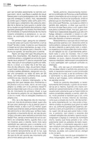 Segunda parte - j   revolm+o   cientffica



vam ser tomadas exatamente no sentido com                   Sendo, portanto, absolutamente ~rnpossi-
que soam, isto 6, que Dews a pedido de Josu&         vel no constitui$dode Ptolomeu e de Rristoteles
fizesse parar o sol e prolongasseo dia, de modo      parar o movimento do sol e alongar o dia, assim
que ele conseguiu a vitbria; mas, requerendo         como afirma a Escritura ter acontec~do, sntdo 6
eu ainda que a mesma coisa valha para mim,           preciso que os movimentos ndo sejam ordena-
de mod0 que o advers6rio ndo presuma pren-           dos como quer Ptolomeu, ou 6 preciso alterar o
der-me e deixar-se livre quanto a poder alte-        sentido das palavras, e dizer qua quando a
rclr ou mudar os significados das palavras; digo     Escritura diz qua Dews parou o sol, queria dizer
que esta passagem nos mostra manifestamen-           que parou o primelro movel, masque, para aco-
te a falsidade e impossibilidade do mundano          modar-seb capacidade daqueles qua sdo com
sistema aristot&lico e ptolemaico, e, ao con-        fadiga id6neos a entender o nascer e o par-
tr6ri0, se acomoda muito bem com o coper-            do-sol, ela dissesse ao contrbrio daquilo que
nicano.                                              teria dito falando a hornens sensatos.
       Em primeiro lugar, pergunto ao advers6-              Rcrsscentemosa isso que ndo 6 crivel que
rio se ele sabe corn quais movlmentos o sol se       Deus parasse apenas o sol, deixando correr as
move? Se eel o sobs, & preciso que responda          outras esferas; porque sem necessidade nenhu-
o mover-secom dois movimentos, ou seja, o mo-        ma teria alterado e permutodo toda a ordem,
vimento anual do poente para o levante, e do         os aspectos e as disposi@es das outras estre-
diurno 00 oposto, do Ievante para o poente.          las em relagdo ao sol, e grandemente pertur-
       Rgora, em segundo lugar, Ihe pergunto se      bado todo o curso da natureza: mas 6 crivel
estes dois movimentos, tdo diversos e quase          que ele parasse todo o sistema das esferas
contrdrios entre si, compstem ao sol e 560 igual-    celestes, as quais, depols daquele tempo do
mente seus propnos? E preciso responder que          repouso Interposto, retornassem concordemente
ndo, mas que um so & proprio e particular dele,      a suas opsra$bes sem qualquer confusdo ou
isto 6, anual, e o outro ndo & de fato seu,
         o                                           alteragdo.
mas do c&u altissimo, digo, do primeiro mdvel,              Mas, uma vez que j concordamos que
                                                                                6
o qua1 rapta consigo o sol e os outros planetas      ndo se deve alterar o sentido das palavras do
sainda a esfera estrelada, obrigando-os a fa-        texto, & necess6rio recorrer a outra constituigdo
zer uma conversdo ao redor da terra em 24            das partes do mundo, e ver se conforme a ela
horas, com movimento, conforme disse, quase          o sentimento nu das palavras caminha reta-
contrdrio ao seu natural e proprio.                  mente e sem tropeso, como verdadeiramente
       Vou para a terceira interrogagdo, e Ihe       se percebe ocorrer.
pergunto com qua1 desses dois movimentos o                  Tendo eu portanto descoberto, e neces-
sol produz o dia e a noite, isto 6, se com o sev     sariamente demonstrado, o globo do sol revol-
proprio ou entdo com o do primelro movel? E          ver-se em si mssmo, fazendo uma inteira con-
preciso responder que o dia e a noite sdo efel-      versdo em aproximadamenteum m&s lunar, para
 tos do movimento do primeiro movel, e que           aquele lado justamente que se fazam todas as
do movimento proprio do sol dependem ndo             outras conversbes celestes; e sendo, albm dis-
o dia e a noite, mas as estagbes dlversas e o        so, muito prov6vel e razo6vel que o sol, corno
 proprio ano.                                         instrumento e ministro mdximo da natureza,
       Ora, se o dia dspende ndo do movimen-         como que o coragdo do mundo, d& ndo somen-
 to do sol, mas do do primeiro movel, quem ndo        te, como claramente d6, luz, mas ainda o movl-
v& que para prolongar o dia & preciso parar o         mento a todos os planetas que giram ao redor
primeiro m6vel, e ndo o sol? Ou melhor, quem         de si; se, conformed posi@o de Cop&rnico, atri-
 haverd que entenda estes primeiros elementos        buirmos a terra principalmente a conversBo diur-
 de astronomia e ndo saiba que, se Deus tives-       no; quem ndo v& que para parar todo o siste-
 se parado o movimento do sol, em vez de pro-         ma, e portanto, sem alterar o restante das
 longar o dia ele o teria reduzido e tornado mais     mut6veis relagbes dos planetas, apenas se pro-
 breve? Pois, sendo o movimento do sol ao con-        longassem o espago e o tempo da iluminagdo
 tr6rio da conversdo diurna, quanto mais o sol       diurna, bastou que fosse parado o sol, como
 se movesse para o oriente, tanto mais serla         justamente soam as palovras do texto sagra-
 retardado seu percurso para o oc~dente, di- e        do? Eis, entdo, o movimento segundo o qual,
 minuindo-se ou anulando-se o movimento do            sem introduzir confusdo alguma entre as partes
 sol, em mais breve tempo alcangarla o ocaso:         do mundo e sem altera<Bo das palavras da
 tal acidente sensatamente se v& na lua, que          Escritura, se pode, com o parar do sol, olongar
 faz suas conversdes diurnas tanto mais tarda        o dia no terra.
 do que as do sol, quanto seu movimento pro-                Escrevi multo mais do que comportam mi-
 prio & mais veloz que o do sol.                      nhas indlsposigbes: termino, porbm, oferecen-
 