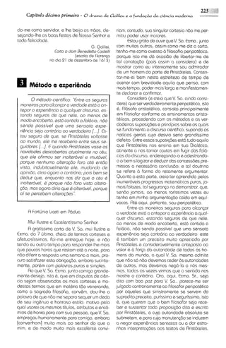 229 :+51i
    Capitdo dbcimo primeiro        - 8drama de Galileu e a fundaG2ioda cigncia moderna

do-me como servidor, e Ihe beijo as mbos, de-            riam; contudo, sua singular cortesia ndo me per-
sejando-lheas boas festas de Nosso Senhor e              mitiu podsr usar maiores.
toda felic~dada.                                                Estou grato de ouvir que V. So. Exma.,junto
                                    G. Galilei,          corn muitos outros, asslm como me diz a carta,
                     Corto o dom Bened~tto ell^
                                             cost        tenha-me como avesso 21 filosofia peripat6tica.
                                (escrita de Fl o r ~ n p porque isto me dd ocasido cle libertar-me de
                   no dia 21 de dezembro de 1613)        tal conotacdo (pois assim a considero) e de
                                                         mostrar como eu internamente sou admirador
                                                         de urn homem do ports de Arist6tsles. Conten-
                                                         tar-me-ei bem nesta estreiteza de tempo de
                                                         acenar com brevidade aquilo qus penso, com
                                                         mais tempo, poder mais largo e manifestamen-
                                                         te declarar e confirmar.
         0rnCtodo cientifico: "Entre os seguros                 Considero (e creio que V. So. ainda consi-
  rnonairosporo olconpr o verdode esM o on-              dere) que ser verdadeiramente peripathtico, isto
  tepor o experi6ncio o quolquer discurso, es-           6, filosofo aristot&ltco, consista principalmente
  tondo seguros de que nele, oo rnenos de                em filosofar conforme os ensinamentos aristo-
  rnodo encoberto, esM cont~do Foldcio, ndo
                                   o                     thl~cos, procedsndo com os m6todos e as ver-
  sendo possivel qua urno sensoto axps-                  dade~ras   suposi@es e principios sobre os quais
  ri&nciosejo contririo oo verdodairo [. ..]. Es-        se fundamenta o discurso cientifico, supondo as
  tou saguro de que, se Rristoteles voltosse             noticias gerais cujo desvio seria grandissimo
  oo rnundo, ele me raceberio antre seus se-             defeito. Entre essas suposi@es est6 tudo aquilo
              .I.
  guidores [. . E quondo Rristoteles visa os             que Aristoteles nos ensina em sua Dialhtica,
  novidodes descobertos otuolrnsnte no cCu,              atinente a nos tornar cautos em fugir das fa16
  que GIG   ofirrnou ser ~nolterivel irnutivel,
                                       e                 cias do discurso, enderecando-o e adsstrando-
  porqua nenhurno alterogio Foro otC entdo               o a bem silogizar e deduzir das concessbes pre-
  visto, indubitovelrnente ale, rnudando de              missas a necessdria conclusdo; e tal doutrina
  opinido, dirio ogoro o contrdrio; pois bern se         se refere 21 forma do retamente argumentar.
  deduz qua, enquonto nos diz que o ctu C                Quanto a esta parte, creio ter aprendido pelos
  inoltardvel, 6 porque ndo Foro visto oltero-           inumerdveis progressos matem6ticos puros, ja-
  @o, rnos ogoro dlrio que Q olter6ve1, porqua           mais falozes, to1 seguranco no demonstrar, que,
  o i se percebern olterogbss".                          sendo jamais, ao menos rarisslmas vezes eu
                                                         tenha em minha argumentacbo caido em equi-
                                                         vocos. Rt6 aqui, portanto, sou peripat6tico.
                                                                Entre as mansiras seguras para alcanpr
       A Fortljnio l~ceti Pddua
                         em                              a verdade estb o antepor a experi&ncia a qual-
                                                         quer discurso, estando seguros de que nele,
       Mui llustre e Excelentissimo Senhor               ao menos de modo encoberto, estd contida a
       A gratiss~ma  carta da V. Sa. mui llustre e falbcia, ndo sendo possivel que urna ssnsata
Exma. do 7 ljltimo, cheia de termos corteses e experi6ncia seja contrdria ao verdadeiro: este
afetuosissimos, foi-me entregue hoje; e ndo 6 tambhm um preceito muito apreciado por
tendo eu outro tempo para responder-lhemais Aristoteles e cons~deravelmsnte                  anteposto ao
que poucas horas que restam at6 a noite, para valor e 21 forca da autoridade de todos os ho-
ndo diferir a resposta uma semana a mais, pro- mens do mundo, a qua1 V. Sa. masma admite
cur0 satisfazer esta obriga~do,   embora sucinta- que nbo so nbo devemos ceder 2s autoridadss1
mente, por6m com palavras puros e simples.               de outros, mas devemos negd-la a nos mes-
       Ro que V. Sa. Exma.junto comigo grande- mos, todas as vezes virmos que o sentido nos
mente deseja, isto 6, que em disputas de ci&n- mostre o contrdrio. Ora, aqui, Exmo. Sr., seja
cia sejam observados os mais corteses e mo- dito com boa poz para V. Sa., parace-me ser
destos termos que em mathria tdo veneranda, julgado contrariamente ao filosofar peripathtico
como a sagrada filosofia, conv&m, dou-lhe a por aqueles que sinistramente se servem do
palavra de que n6o me separo sequer um dedo suprad~to                preceito, purissimo e segurissimo, isto
de seu ing&nuo e honroso estilo: motivo pelo 6, que querem que o bem filosofar seja rece-
qua1 usarei os mesmos titulos, atributos e enc6- ber e sustentar toda proposi~do              dita a escrita
mios de honra para com sua pessoa, qua V. Sa. por Rristoteles, a cuja autoridade absoluta se
empregou humanomentepara comigo, embora submetem, e para cuja manutenc60 se induzem
[convenham] muito mats a0 senhor do que a a negar experi&ncias sensatas ou a dar estra-
mim, e de modo muito mais excelente convi- nhas Intsrpretac6es aos textos de Rristoteles,
 
