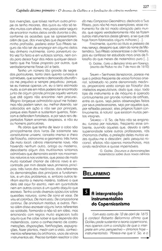 227
    Capitdo de'cimo primeiro - 8 drama de Gialileu e a fundacdo da &&cia moderna

tais invengdes, que talvez nenhum outro princl-      do rnsu Cornposso Gaorndtrico, dedicado a Sua
pe as tenha maiores, das quais eu ndo so te-         Rltaza, pois ndo h6 mais exemplares; esse ins-
nho rnuitas com efeito, mas posso estar seguro       trurnento foi de tal modo abragado pelo mun-
de encontrar muitas delas ainda durante o dia,       do, que agora verdadeiramente ndo se fazem
conforme as ocasides que se apresentarem:            outros instrumentos deste g&nero, e ssi que at&
alhm de que, das invengdes que dependem de           hoje foram fabricados alguns m~lhares     [...I.
minha profissdo, poderia estar Sua Rlteza se-              F~nalments,  quanto a0 titulo e pretext0 de
gura de ndo ter de empregar em alguma delas          rneu servlgo, desejaria que, al&mdo nome de Ma-
seu dinhe~roinutilmente, como porventura ou-         tem6tico. Sua Rlteza acrescentasse o de F~losofo,
tra vez foi felto e em vultosas somas, nem ain-      pois eu confess0 ter estudado mas anos de fi-
do para deixar fugir das mbos qualquer desco-        losofia do que meses de matemdt~ca      pura [...I.
berta que Ihe fosse proposta por outros, que              G. Galilei, Corto o Bal~sdr~o am Norang.
                                                                                      Vinto
verdadelramente fosse Gtil e bela.                         (escrita de PCldua no dm 7 de maio de 1610)
        Tenho um nurnero tdo grande de segre-
dos particulares, tanto uteis quanto curiosos e            SRLVIATI- Senhores Venezianos, parece-me
adrnirClveis, que somente a dernasiada abunddn-      que a pr6tica frequente ds vosso famoso arse-
cia me prejudica e sempre prejudicou; porque.        nal, sobretudo na parts denorninada mecdnl-
se eu tivesse apenas urn, eu o teria estimado        ca, proporciona vasto campo ao filosofar dos
muito, e com ele em mdos poderia ter encontrado      intslectos especulativos; dado que, aqul, todo
junto de algum grands principe aqusla ventura        tipo de instrumento e de m6quina & operado
que at& agora ndo encontrei nsm procurei.            continuamente por grande numero de artifices,
Mogno longsqua odrnirobilio opud ma hobso:           entre os quais, seja pelas observagdes feitas
 mas ndo podem servir, ou, melhor dizendo, ser       por seus predecessores, seja por aquelas qua,
colocadas em q d o a ndo ser por principes,          por reflexdo pessoal, eles proprios fazem con-
 porque eles fazem e sustentam guerras, fabri-       tinuamente, & natural que existam muitos peri-
cam e defendem fortalezas, e por seus rels de-       tos inslgnes.
 portados fazern enormes despesas, e ndo eu                          - V.
                                                           SAGREDO So. de fato ndo se engana:
ou hornens part~culares.                             eu, curioso por natureza, frequento esss am-
        Rs obras que tenho de levar a cabo sdo       bient~,  ouvindo aqueles que, devido a certa
 principalmente dois l ivros Ds sisternote sau       superiorldade sobre outros professores, nos
 constitutions univsrsl, conceit0 imenso e cheio     chamamos chefes; a prelegdo deles rnu~tas       ve-
 de filosofia, astronomia s geometria; tr&s livros   zes ajudou-me a descobr~r,       pela pesqulsa ra-
 De rnotu locoli, ci&ncia inteiramente nova, ndo     cional, efei tos ndo apenas maravilhosos, mas
 havsndo nenhum outro, antlgo ou moderno,            ainda rec6nditos e quase irnpens6veis.
 descoberto algurn dos muitissimos sintomas                        G. Gali h , Discursos a damonstrogBes
 adrnir6ve1s dernonstro exlstir nos rnovimen-
              que                                                motamdticos sobre duos novas ci&nclos
 tos naturais e nos violentos, que posso de modo
 rnuito razo6vel chamar de cikncia nova e en-
 contrada por rnim desde seus primeiros princi-
 pios: tr&s l~vros das mecdnicas, dois referentes
 6s demonstragdes dos principios a fundamen-
 tos, e um dos problemas; e, embora outros te-
 nham escrito a mesrna mathria, todavia o qua
 dsla at& aqui foi escrito, nern em quantldade
 nem em outras colsas & um quarto daquilo que
 escrevo. Tenho a~nda    diversos opljsculos sobre
 questdes naturais, como Ds sono s t vocs, De
 visu at coloribus, Ds mans sstu, Da cornpositions         instrumentcrlista
 continui, Ds onirnoliurn rnotibus, e outros. Pen-         do Copernicanismo
 so al&m disso escrever alguns livros referentes
 ao soldado, formando-o nbo so em id&ia, mas
 ensinando com regras muito especiais tudo                  Corn ssto corto d a 12 d s obril d s 16 IS
 aquilo que Ihe cabe saber e que depende das          o cordsol Robsrto Bslorrnlno ohrrno qus
 matern6ticas, corno o conhecimento de castra-        Gollleu pods sustsntor o tsono copernlcono,
 metaq%s, disposigdes, fortifica@es, expugna-         rnos opsnos corn o condlg60 d s qua o Intsr-
 @as, fazer plantas, medir com a vista, conheci-      prsts em urno parspsct~vo diri'ornos hojs -
                                                                                  -
  mentos referentes 6s artilharias, usos de v6r1os    ~nstrurnentol~sto 'Porsca-rns que V So s o
  lnstrurnentos etc. Preciso tarnbhm reed~tar Uso
                                             o
 
