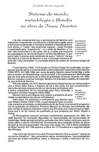 do m~ndo,
                    Sistema
                 metodologia e filosofia



      S nao compreendermos o pensamento de Newton sera Sem Newton
        e
impossivel compreender a fundo tanto o Empirismo inglCs, como e impossivel
o lluminismo (sobretudo o franc&) e tambem a filosofia de Kant. compreender
Com efeito, a "razao" dos empiristas ingleses - razao limitada o Empirismo,
e controlada pela "experi@ncia"- e a razao de Newton; a "ra- o lluminismo
zao" dos iluministas e a de Locke, isto e, a razao que encontra e o pensamen-
seu paradigma na ciencia de Boyle e na fisica de Newton. E, por t o de Kant
outro lado, e precis0 estar lembrado de que a "ci@nciaN que + § / . I
                                                         de
fala Kant e a ci@ncia Newton e que a como@o kantiana di-
                      de
ante dos "ceus estrelados" e a comoqao diante da ordem do unh
Newton.
       lsaac Newton (1642-1727) estuda no Trinity College de Cambridge, e B aqui
que seu grande g@nio compreendido e estimulado pelo matematico Isaac Barrow
                       e
(1630-1677). Em 1665-1666, por causa da peste, Newton deixa Cambridge e volta
para o campo, em Woolsthorpe, sua terra natal. E foi justamente em Woolsthorpe
que ele teve pela primeira vez a ideia da gravitacao universal. Quando, em 1669,
Barrow comecou a ensinar teologia, Newton foi chamado a catedra de matemati-
ca, que ja fora de Barrow.
     Tr@s anos depois, em 1672, Newton apresenta a Royal Society um memorandum
com o titulo Nova teoria a respeito da luz e das cores, em que encontramos a
teoria da natureza corpuscular da luz, teoria que contrastava com
a teoria ondulatoria da luz formulada pelo fisico holand@s,o Newton
cartesiano Christian Huygens (1629-1695).                          em polemica
     Newton tera outra disputa com Leibniz a proposito da prio- corn Hooke
ridade na descoberta do calculo infinitesimal.                     e Leibniz
     Alem disso, foi durissima a controversia que Newton teve + 5 11.2; v111.3
com Robert Hooke (1635-1703), o qua1 desejava fosse reconhe-
cida a propria prioridade na descoberta da lei da forca inversamente proporcio-
nal ao quadrado da distdncia. Primeiro Newton se ofendeu terrivelmente; de-
pois a briga se aplacou e Newton inseriu nos Principia uma nota em que se regis-
trava que a lei do inverso do quadrado ja fora proposta por Wren, Hooke e
Halley.
     0 s Philosophiae naturalis principia rnathematica apareceram em 1687. Em
 1689 Newton foi nomeado deputado na representaqao da Universidade de
Cambridge. Neste period0 estreitou amizade com John Locke; continuou seus es-
tudos sobre o cdlculo infinitesimal. Entrementes fora nomeado diretor da Zecca,
da qua1 se tornara governador tr@s   anos mais tarde. Em 1703 e eleito presidente
da Royal Society. Em 1704 aparece a dtica; em 1713 publica-se a segunda edi@o
dos Principia.
       No inicio do terceiro livro dos Principia Newton fixa'as quatro "regras do
raciocinio filosofico". 580 certamente regras metodoldgicas, mas pressup8em
assuntos de ordem metafisica sobre a natureza e sobre a estrutura do uni-
verso.
 