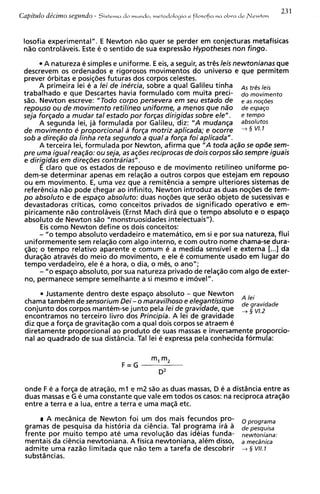 23 1
Capitulo de'cimo segundo -   Sistema   do mundo, mrtodologia   r   filosofia   na oLra   d r Newtoo


 losofia experimental". E Newton niio quer se perder em conjecturas metafisicas
 n%ocontrolaveis. Este e o sentido de sua expressao Hypotheses non fingo.
        A natureza e simples e uniforme. E eis, a seguir, as tres leis newtonianas que
 descrevem os ordenados e rigorosos movimentos do universo e que permitem
 prever orbitas e posiq6es futuras dos corpos celestes.
      A primeira lei e a lei de inercia, sobre a qua1 Galileu tinha As tr6s leis
 trabalhado e que Descartes havia formulado com muita preci- do movimento
 sio. Newton escreve: "Todo corpo persevera em seu estado de e as nog8es
 repouso o u de movimento retilineo uniforme, a menos que n2io de espaqo
                                                 dirigidas sobre ele" . e tempo
 seja forqado a mudar tal estado p o r f o r ~ a s
      A segunda lei, ja formulada por Galileu, diz: "A mudanqa absolutes
 de movimento e proporcional a forqa motriz aplicada; e ocorre + S V1.l
 sob a direqao da linha reta segundo a qua1a forca f o i aplicada".
      A terceira lei, formulada por Newton, afirma que "A toda aqdo se opde sem-
 pre urna igual reaqdo: o u seja, as aqBes reciprocas de dois corpos sdo sempre iguais
 e dirigidas em direq6es contrarias" .
       E claro que os estados de repouso e de movimento retilineo uniforme po-
 dem-se determinar apenas em relac20 a outros corpos que estejam em repouso
 ou em movimento. E, urna vez que a remitencia a sempre ulteriores sistemas de
 referencia n2o pode chegar ao infinito, Newton introduz as duas nogaes de tem-
 p o absoluto e de espaqo absoluto: duas noq6es que serio objeto de sucessivas e
 devastadoras criticas, como conceitos privados de significado operativo e em-
 piricamente nao controlaveis (Ernst Mach dira que o tempo absoluto e o espaco
 absoluto de Newton sao "monstruosidades intelectuais").
       Eis como Newton define os dois conceitos:
      - "o tempo absoluto verdadeiro e matematico, em si e por sua natureza, flui
 uniformemente sem relaq2o com algo interno, e com outro nome chama-se dura-
 $20; o tempo relativo aparente e comum e a medida sensivel e externa [...I da
 duraqio atraves do meio do movimento, e ele e comumente usado em lugar do
 tempo verdadeiro, ele e a hora, o dia, o m@s,o ano";
      - "o espaqo absoluto, por sua natureza privado de relagio com algo de exter-
 no, permanece sempre semelhante a si mesmo e imovel".

       Justamente dentro deste espaqo absoluto - que Newton
 chama tambem de sensorium Dei- o maravilhoso e elegantissimo A leide g,vidade
 conjunto dos corpos mantem-se junto pela lei de gravidade, que
 encontramos no terceiro livro dos Principia. A lei de gravidade
                                                                                          ,
 diz que a forqa de gravitaqio com a qua1 dois corpos se atraem e
 diretamente proporcional ao produto de suas massas e inversamente proporcio-
 nal ao quadrado de sua distdncia. Tal lei e expressa pela conhecida formula:




 onde F e a forqa de atraqao, m l e m2 s3o as duas massas, D e a distdncia entre as
 duas massas e G e urna constante que vale em todos os casos: na reciproca atraqao
 entre a terra e a lua, entre a terra e urna ma@ etc.

       A mecdnica de Newton foi um dos mais fecundos pro- oprograma
 gramas de pesquisa da historia da cihcia. Tal programa ira a depesquisa
 frente por muito tempo ate urna revoluqio das ideias funda- ne,toniana:
 mentais da ci6ncia newtoniana. A fisica newtoniana, alem disso, a mecdnica
 admite urna razao limitada que nao tem a tarefa de descobrir 4 5 vll.7
 substdncias.
 