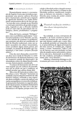 7
    Capitulo primezro - 0 p e n s a m e n t o   humantsta-renascentista e s u d s cavactevisticas



                                                         culado B liberdade politzca daquele momen-
                                                         to. 0 advent0 das tutelas e o eclipsar-se das
      Diametralmente oposta C a reconstru-               liberdades politicas republicanas transfor-
qiio de EugBnio Garin, que reivindicou ener-             mou os literatos em cortesiios e impeliu a
gicamente uma precisa valGncia filosdfica                filosofia para evas6es de carater contem-
para o humanismo, notando que a negaqiio                 plativo-metafisico. b:
                                                                             i?
de significado filosofico aos studia huma-
nitatis renascentistas deriva d o fato de que,
"no mais das vezes, entende-se por filosofia
a constru~iio sistematica de grandes propor-                 ;   Possivel mediaG6o sintLtica
@es, negando-se que a filosofia tambe'm                          d a s duas i n t e ~ p r e t a q 6 e s
pode ser outro tip0 de especula@o niio sis-
                                                                 opostas
tematica, aberto, problematico e pragma-
tic0 ".
      Alias, diz Garin, a atenqiio "filologica"
para com os problemas particulares "cons-                      Na realidade, as teses contrapostas de
titui precisamente a nova 'filosofia', ou seja,          Kristeller e de Garin revelam-se muito fe-
o novo mitodo de examinar os problemas,                  cundas precisamente por sua antitese, por-
que, portanto, niio deve ser considerado, ao             que uma destaca aquilo que a outra silen-
lado da filosofia tradicional, como um as-               cia, podendo portanto ser integradas entre
pecto secundario da cultura renascentista,               si, se prescindirmo? de alguns pressupostos
como acreditam alguns (basta pensar, por                 dos dois autores. E verdade que, original-
exemplo, na posiqiio de Kristeller que exa-              mente, o termo "humanista" indica o ofi-
minamos), e sim como o proprio filosofar                 cio do literato, mas essa profissiio vai bem
efetivo ".                                               alCm do simples ensino universitario, entran-
      Uma das mais destacadas caracteristi-              do na vida ativa, iluminando os problemas
cas desse novo mod0 de filosofar t o senti-              da vida cotidiana, tornando-se verdadeira-
do da histdria e da dimensiio historica, com             mente uma "nova filosofia".
seu respectivo sentido de objetivaqiio e de                    Ademais, o humanista distingue-se efe-
afastamento critic0 do objeto historicizado,             tivamente pel0 novo modo como 16 os clas-
ou seja, historicamente considerado.
      A esshcia do humanismo niio deve ser
vista naquilo que ele conheceu do passado,
mas sim no mod0 em que o conheceu, nu
atitude peculiar que adotou diante dele.
      Mas a tese de Garin niio se reduz a isso.
Ele coloca a nova "filosofia" humanista na
realidade concreta daquele momento da vida
hist6rica italiana, tornando-a uma expres-
S ~ dessa realidade, a ponto de explicar com
     O
razoes sociopoliticas a reviravolta sofrida pe-
lo pensamento humanista na segunda meta-
de do Quatrocentos. 0 primeiro humanismo
foi uma exaltaqiio da vida civil e das pro-
blematicas a ela ligadas, porque estava vin-



                                      " A Filosofia ",
                 incisuo tirada da Biblioteca Ciuica
                              "A. Mai" de Be'rgumo.
                        0 estudo du filosofiu antiga
                          alirnentou o nouo espirito
 prescnte no pemamento hurnanistu-re~zascentista.
                       Este esta ligado us trudup5es
                             de Hcrmcs Trismegisto,
         tfos Profetus-Maps, ifc Pldtiio, rfe Plotitto
                     c de toda a tradiqiio plutiinicu.
 