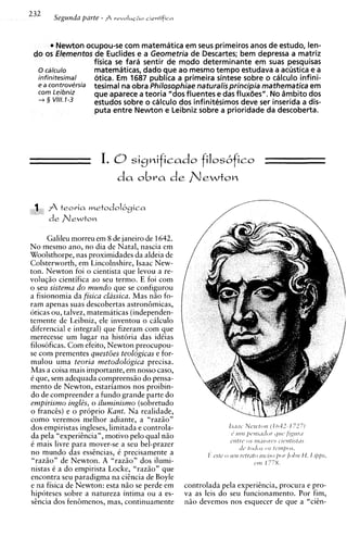 232    Segunda parte - A   revoIui~a i i c n i i f i o




          Newton ocupou-se com matematica em seus primeiros anos de estudo, len-
 d o os Elementos d e Euclides e a Geometria de Descartes; bem depressa a matriz
                    fisica se far6 sentir de mod0 determinante em suas pesquisas
   o cdlculo        matematicas, dado que ao mesmo tempo estudava a acustica e a
   infinitesimal    otica. Em 1687 publica a primeira sintese sobre o calculo infini-
   e a controversia tesimal na obra Philosophiae naturalisprincipia mathematica em
         Leibniz    que aparece a teoria "dos fluentes e das flux6es". No dmbito dos
   -3 3 VIII. 1-3   estudos sobre o calculo dos infinitesimos deve ser inserida a dis-
                    puta entre Newton e Leibniz sobre a prioridade da descoberta.




 1       teoria   met0dol6~ica
      de n e w t o n

      Galileu morreu em 8 de janeiro de 1642.
No mesmo ano, no dia de Natal, nascia em
Woolsthorpe, nas proximidades da aldeia de
Colsterworth, em Lincolnshire, Isaac New-
ton. Newton foi o cientista que levou a re-
voluqiio cientifica ao seu termo. E foi com
o seu sistema do mundo que se configurou
a fisionomia da fisica classica. Mas n i o fo-
ram apenas suas descobertas astron6micas,
oticas ou, talvez, matematicas (independen-
temente de Leibniz, ele inventou o c ~ l c u l o
diferencial e integral) que fizeram com que
merecesse um lugar na historia das idCias
filosoficas. Com efeito, Newton preocupou-
se com prementes questoes teologicas e for-
mulou uma teoria metodologica precisa.
Mas a coisa mais importante, em nosso caso,
C que, sem adequada compreensiio do pensa-
mento de Newton, estariamos nos proibin-
do de compreender a fundo grande parte do
empirismo inglzs, o iluminismo (sobretudo
o francts) e o proprio Kant. Na realidade,
como veremos melhor adiante, a "raziio"
dos empiristas ingleses, limitada e controla-
da pela "experitncia", motivo pel0 qua1 niio
C mais livre para mover-se a seu bel-prazer
no mundo das esstncias, C precisamente a
 "razio" de Newton. A "razio" dos ilumi-
nistas C a do empirista Locke, "raziio" que
encontra seu paradigma na citncia de Boyle
e na fisica de Newton: esta n i o se perde em controlada pela experitncia, procura e pro-
hipoteses sobre a natureza intima ou a es- va as leis do seu funcionamento. Por fim,
sincia dos fedmenos, mas, continuamente n i o devemos nos esquecer de que a "citn-
 