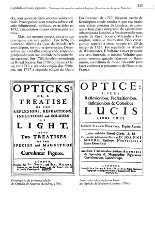 235
Capitulo de'cimo segundo -   Sistema   do mundo, metodologia   e ftlosofia   M a   oLva d r Newton


cke, com quem estreitou sincera e solida ami-      Em fevereiro de 1727, Newton partiu de
zade. Prosseguindo seus estudos sobre o cil-       Kensington (onde residia e que era ent5o
culo infinitesimal, publicou parte deles em        uma aldeia proxima de Londres, ao passo
1692. E manifestou intenso interesse pela qui-     que e hoje parte integrante do aglomerado
mica.                                              urbano) para Londres, a fim de presidir uma
      Mas, a o mesmo tempo, iniciava sua           sessiio da Royal Society. Voltando a Ken-
prestigiosa carreira publica. Em 1696, foi         sington, sentiu-se muito mal. N5o conse-
nomeado diretor da Casa da Moeda; tris             guindo superar a crise, morreu em 20 de
anos depois, tornou-se governador. Desen-          margo de 1727. Foi sepultado na Abadia
volveu seu trabalho com grande empenho,            de Westminster. E Voltaire estava presente
granjeando com isso verdadeira benemeren-          aos seus funerais, o mesmo Voltaire que,
cia national. Em 1703, foi eleito presidente       como veremos quando falarmos do Ilumi-
da Royal Society. Em 1704 publicou a Oti-          nismo, contribuiu de mod0 relevante para
ca, em 1713 a segunda edigiio dos Pyinci-          fazer conhecer o pensamento de Newton na
pia, em 1717 a segunda edigio da Otica.            Franga.




                                                    OPTICE:            S I V E D E
                   OR, A                      II       R e f l z x i o n i b u s , Refkaltionibus,
      TREATISE
                  OP     THE
                                              (1          Inflexionibus & C o l o r i b u s
  REFLEXIONS, REFRACTIONS,
   INFLEXIONS and COLOURS
                                                       L U C I S   L I B R L TKES.
                     0   P
                                                                                                      --
                                                    Author~I s A A c o       N E w TON,E/quite Auraco.
                    ALSO                                Latine reddidit S a w Clarke, A.             M.
       Two T R E A T I S E S                        R O rrendo admodum Patri ac P J 0A N N I
                   OF THE
                                                       M O O R E Epifcopo N O R V I C E NaS I
                                                       Sacris Domeiticis.
  SPECIES                MAGNITUDE
                                              1
                 aod
                       0 I
                                                     Accedunt T r a h t u s duo ejufdan A u ,r H o R I s
       Curvilinear Figures.                            de Speciebus €k Magnitdine F i p r u m
                                                       Curvilinearum, Latine fcripti.




Frontispicio da primeira edi@o
do Opticks de Newton (Londres, 1704).               do ophcks de ~ e & o n(Londres, 1706).
 