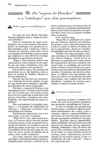 III. As          do filosofar"
                                  "regras
           e a     "omtoIosiar' aue eIas pressupbem

     TrGs regras metodolbgicas                   sobre os planetas; mas, com base no fato de
                                                 que a natureza se comporta uniformemente
                                                 tanto na terra como nos planetas, nos C pos-
                                                 sivel dizer como a luz se comporta tambCm
     No inicio do livro I11 dos Principia,       sobre os planetas.
Newton estabelece quatro "regras do racio-             E eis a terceira regra:
cinio filosofico".                                     "Regra 111: As qualidades dos corpos
     Trata-se certamente de regras meto-         que niio admitem aumento nem diminui-
dologicas, mas, como veremos, elas pressu-       @O de grau, e que se descobre pertencerem
poem e se entrelaqam com questoes de or-         a todos os corpos no interior do ambit0 dos
dem metafisica sobre a natureza e sobre a        nossos experimentos, devem ser considera-
estrutura do universo, corno, alias, ocorre      das qualidades universais de todos os corpos".
com qualquer metodologia, ja que as regras             Tambem essa regra pressupoe o prin-
que explicitam o como devemos investigar         cipio ontologico da uniformidade da natu-
pressupoem o que devemos procurar.               reza. Escreve Newton: "Como nos s6 co-
      "Regra I: Niio devemos admitir mais        nhecemos as qualidades dos corpos atravCs
causas para as coisas naturais d o que ague-     dos experimentos, devemos considerar uni-
las que siio tanto verdadeiras como sufi-        versais todas as qualidades que universal-
cientes para explicar suas apar8ncias ".         mente revelam-se concordantes nos experi-
     Esta primeira regra C urn principio de      mentos e que nso podem ser diminuidas nem
parcim6nia no uso das hipoteses, uma es-         retiradas. Certamente, n5o devemos aban-
pCcie de navalha de Ockham referente as          donar a evidcncia dos experimentos por
teorias explicativas.                            amor aos sonhos e as vss fantasias da nossa
      Mas por que devemos nos circunscre-        especulaqiio, mas tambCm niio devemos
ver a obtenqiio de teorias simples; ou seja,     abandonar a analogia da natureza, que e
por que nso devemos complicar a aparelha-        simples e conforme consigo mesma".
gem hipotitica de nossas explicaqoes?
      Pois bem, a resposta de Newton a tais
interrogaqijes C que "a natureza niio faz nada
em vso, ao passo que, com muitas coisas,
faz-se em viio aquilo que se pode fazer com
poucas. Com efeito, a natureza ama a sim-
plicidade e n5o superabunda em causas su-            A natureza, portanto, e simples e uni-
pirfluas" .                                      forme. Sso esses os dois pilares metafisicos
      Este, precisamente, C o postulado onto-    que sustentam a metodologia de Newton.
logico - o postulado da simplicidade da               E, uma vez fixados tais pressupostos,
natureza - subjacente a primeira regra           Newton passa a estabelecer algumas quali-
metodologica de Newton.                          dades fundamentais dos corpos, como a
      Estreitamente relacionada com a pri-       extensiio, a dureza, a impenetrabilidade e o
meira regra, vem entso a segunda:                movimento. E 6 por meio dos nossos senti-
      "Regra 11: Por isso, tanto quanto pos-     dos que conseguimos estabelecer essas qua-
sivel, aos mesmos efeitos devemos atribuir       lidades. "Extensiio, dureza, impenetrabili-
as mesmas causas. Como na questiio da res-       dade, mobilidade e forga de intrcia do todo
piraqso no homem e no animal, no caso da         decorrem da extensso, dureza, impenetra-
queda das pedras na Europa e na AmCrica,         bilidade, mobilidade e forqa de inCrcia das
no problema da luz do nosso fogo de cozi-        partes. Dai, concluimos que as menores par-
nha e do sol ou no fato da reflex50 da luz       tes de todos os corpos tambCm devem ser
sobre a terra e sobre os planetas".              extensas, duras, impenetraveis, moveis e
     Essa regra expressa outro postulado         dotadas de sua propria inkcia. E esse C o
ontologico: o da uniformidade da natureza.       fundamento de toda a filosofia". Trata-se
NinguCm pode controlar a reflex50 da luz         do corpuscularismo.
 