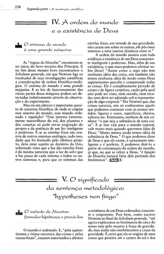 IV. fi ordem do mundo
                                     de
                        e a e~istgncia Deus


     0sistema do mundo                          estrelas fixas, em virtude de sua gravidade,
                                                n i o caiam uns sobre os outros, ele p6s esses
     k uma grande mbquina                       sistemas a uma imensa distiincia entre si."
                                                       A ordem do mundo mostra com toda
                                                evidtncia a existtncia de um Deus sumamen-
      As "regras do filosofar" encontram-se     te inteligente e poderoso. Mas, alCm de sua
no inicio do livro terceiro dos Principia. E    existtncia, o que mais podemos afirmar so-
no fim desse mesmo livro encontramos o          bre Deus? "Assim como o cego niio tem
Scholium generale, em que Newton liga os        nenhuma idCia das cores, nos tambCm niio
resultados de suas investigag6es cientificas    temos nenhuma idCia do mod0 como Deus
a considerag6es de ordem filosofico-teolo-      sapientissimo percebe e compreende todas
gica. 0 sistema d o mundo e' urna grande        as coisas. Ele C completamente privado de
maquina. E as leis de funcionamento das         corpo e de figura corporea, raziio pela qua1
varias partes dessa m6quina podem ser de-       niio pode ser visto, nem ouvido, nem toca-
tectadas indutivamente atraves da observa-      do; nem deve ser adorado sob a representa-
giio e do experimento.                          giio de algo corporal." Diz Newton que, das
      Mas eis um ulterior e importante quesi-   coisas naturais, nos so conhecemos aquilo
to de natureza filosofica: de onde se origina   que podemos constatar com os nossos sen-
esse sistema do mundo, esse mundo orde-         tidos: figuras e cores, superficies, cheiros,
nado e regulado? "Esse sistema extrema-         sabores etc. Entretanto, nenhum de nos co-
mente maravilhoso do sol, dos planetas e        nhece "o que seja a substiincia de uma coi-
dos cometas so pode ter-se originado do         sa". E se isso vale para o mundo natural,
projeto e da potkncia de um Ser inteligente     vale muito mais quando queremos falar de
e poderoso. E se as estrelas fixas siio cen-    Deus: "Muito menos ainda temos idCia da
tros de outros sistemas aniilogos, tudo isso,   substiincia de Deus." 0 que podemos dizer
dado que foi formado pel0 idtntico proje-       de Deus C que ele existe, 6 sumamente inte-
to, deve estar sujeito ao dominio do Uno,       ligente e 6 perfeito. E podemos dizi-lo a
sobretudo visto que a luz das estrelas fixas    partir da constatagio da ordem do mundo,
C da mesma natureza que a luz do sol e que      j6 que, no que se refere a Deus, "C fungiio
a luz passa de cada sistema a todos os ou-      da filosofia natural falar dele partindo dos
tros sistemas; e, para que os sistemas das      fen6menosV.




      O mktodo de flewton:                      a existcncia de um Deus ordenador, conscien-
                                                te e onipotente. Pois bem, como escreve
      formula'          rrovb-las               Newton no final do Scholium generale, "ate
                                                agora explicamos os fenhmenos do cCu e do
                                                nosso mar pel0 recurso 21 forqa de gravida-
      0 mundo C ordenado. E, "pela sapien-      de, mas ainda niio estabelecemos a causa da
tissima e otima estrutura das coisas e pelas    gravidade. E certo que ela se origina de uma
causas finais", estamos autorizados a afirmar   causa que penetra at6 o centro do sol e dos
 