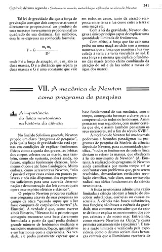 24 1
Capitulo de'cimo segundo - Sistema do mundo, m e t o d ~ l o ~ei a
                                                                 filosofia na obra de Newton


     Tal lei de gravidade diz que a forqa de       em todos os casos, tanto da atraqiio reci-
gravitagiio com que dois corpos se atraem C        proca entre terra e h a como entre a terra e
diretamente proporcional ao produto de             urna ma@ etc.
suas massas e inversamente proporcional ao              Com a lei da gravidade, Newton che-
quadrado de sua distiincia. Em simbolos,           gava a unico principio capaz de explicar urna
essa lei se expressa na conhecida formula:         quantidade ilimitada de fen6menos.
                                                         Com efeito, a forqa que faz cair urna
                                                   pedra ou urna ma@ ao chiio tem a mesma
                                                   natureza que a forqa que mantCm a lua vin-
                                                   culada a terra e a terra vinculada ao sol. E
                                                   essa forga 6 a mesma que explica o fen6me-
onde F C a forga de atraqiio, m, e m, siio as      no das maris (corno efeito combinado da
duas massas, D C a distiincia que separa as        atraqiio do sol e da lua sobre a massa de
duas massas e G 6 urna constante que vale          hgua dos mares).




                    VII.           mecznica de N e w t o n
                          nvotlvama
                    C O ~ O                            de p e s q ~ i s a


      Ih i m p o r t & n c i a                     base fundamental de sua meciinica, com o
                                                    tempo, conseguiria fornecer a chave para a
      d a fisica n e w t o n i a n a                compreensiio de todos os fen6menos. Assim
                                                    pensaram seus seguidores, com maior certe-
                                                    za que ele, e assim tambCm pensaram os
                                                    seus sucessores, at6 o fim do siculo XVIII".
      No final do Scholium generale, Newton               A meciinica de Newton foi um dos mais
prop8e um claro "programa de pesquisa",             poderosos e fecundos paradigmas ou pro-
pel0 qual a forqa de gravidade n i o esth ape-      gramas de pesquisa da hist6ria da cihcia:
nas em condig8es de explicar fen6menos              depois de Newton, para a comunidade cien-
fisicos como a queda dos graves, as orbitas         tifica, "todos os fen6menos de ordem fisica
dos corpos celestes ou as maris, mas tam-           deviam se referir i s massas, que obedecem
bCm, como ele sustenta, poderh ainda, no            a lei do movimento de Newton" (A. Eins-
futuro, explicar fen6menos elCtricos, fen&          tein). A realizagiio do programa de Newton
menos oticos e atC fatos fisiologicos. Muito        ainda caminharia por muito tempo at6 se
embora, como acrescentava Newton, "niio             confrontar com problemas que, para serem
C possivel expor essas coisas em poucas pa-         resolvidos, demandariam verdadeira revo-
lavras e n6s n i o dispomos dos experimen-          lugiio cientifica, vale dizer, urna reviravolta
tos suficientes para urna acurada determi-          radical nas idiias fundamentais da cihcia
nag50 e demonstraqio das leis com as quais          newtoniana.
opera esse espirito elCtrico e elhstico".                 A fisica newtoniana admite urna raziio
      0 pr6prio Newton procurou realizar            limitada: a cihcia niio tem a fungiio de des-
esse programa atravCs de suas pesquisas no          cobrir substiincias, esshcias ou causas es-
campo da otica "quando sup6s que a luz              senciais. A ci@ncianiio busca substiincias,
fosse composta de corpusculos inertes" (A.          mas funq8es; niio busca a esshcia da gravi-
Einstein). A verdade C que, como escreve            dade, mas contenta-se em saber que ela exis-
ainda Einstein, "Newton foi o primeiro que          te de fato e explica os movimentos dos cor-
conseguiu encontrar urna base claramente             pos celestes e do nosso mar. Entretanto,
formulada a partir da qual podia deduzir             como escreve Newton na Otica,"a causa
grande numero de fen6menos mediante o                primeira certamente n i o e meciinica". E tan-
raciocinio matemhtico, logico, quantitativo          to a raziio limitada e verificada pela expe-
e em harmonia com a experiincia. Na ver-             ricncia como o deismo seriam duas heran-
dade, ele podia justamente esperar que a             qas centrais que o Iluminismo receberia de
 
