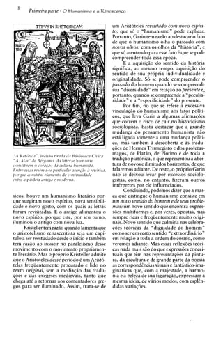 um Aristoteles revisitado com novo espiri-
                                                             to, que so o "humanismo" pode explicar.
                                                             Portanto, Garin tem razio ao destacar o fato
                                                             de que o humanismo olha o passado com
                                                             novos olhos, com os olhos da "historian, e
                                                             que so atentando para esse fato C que se pode
                                                             compreender toda essa ipoca.
                                                                   E a aquisiqio do sentido da historia
                                                             significa, ao mesmo tempo, aquisiqiio do
                                                             sentido de sua propria individualidade e
                                                             originalidade. So se pode compreender o
                                                             passado do homem quando se compreende
                                                             sua "diversidade" em relaqio ao presente e,
                                                             portanto, quando se compreende a "peculia-
                                                             ridade" e a "especificidade" do presente.
                                                                   Por fim, no que se refere excessiva
                                                             vinculagio do humanismo aos fatos politi-
                                                             cos, que leva Garin a algumas afirmaqdes
                                                             que correm o risco de cair no historicismo
                                                             sociologista, basta destacar que a grande
                                                             mudanga do pensamento humanista n i o
                                                             esta ligada somente a uma mudanga politi-
                                                             ca, mas tambim A descoberta e as tradu-
                                                             qdes de Hermes Trismegisto e dos profetas-
" A Kcttir~sir", irzcrsiio tirilda cia Biblioteca Ci'clica
                                                             magos, de Platio, de Plotino e de toda a
                                AS
" A . hlill" de B i r g ~ t n o . Iittcrae humanae           tradiqio plathica, o que representou a aber-
sor~stlturrno c-orupio du ~ C M ~ ~ L hurnutzistil.
                                          LYLI               tura de novos e ilimitados horizontes, de que
lIntrc cstus rcsrrfwse pzrticuhr ateiz@o 2 rettjrica,        falaremos adiante. De resto, o proprio Garin
porquc soizstitui elemento de continuitfade                  n i o se deixou levar por excessos sociolo-
cJtztrea paidkia antiga e enodcrna.                          gistas, como, no entanto, fizeram outros
                                                             intirpretes por ele influenciados.
                                                                   Concluindo, podemos dizer que a mar-
sicos: houve um humanismo literario por-                     ca que distingue o humanismo consiste em
que surgiram novo espirito, nova sensibili-                  um novo sentido do homem e de seus proble-
dade e novo gosto, com os quais as letras                    mas: um novo sentido que encontra expres-
foram revisitadas. E o antigo alimentou o                    sdes multiformes e, por vezes, opostas, mas
novo espirito, porque este, por seu turno,                   sempre ricas e freqiientemente muito origi-
iluminou o antigo com nova luz.                              nais. Novo sentido que culmina nas celebra-
      Kristeller tem razio quando lamenta que                q6es teoricas da "dignidade do homem"
o aristotelismo renascentista seja um capi-                  como ser em certo sentido "extraordinirio"
tulo a ser reestudado desde o inicio e tambCm                em relaqio a toda a ordem do cosmo, como
tem razio ao insistir no paralelismo desse                   veremos adiante. Mas essas reflex6es teori-
movimento com o movimento propriamen-                        cas nada mais s i o do que express6es concei-
te literario. Mas o pr6prio Kristeller admite                tuais que tim nas representaq6es da pintu-
que o Aristoteles desse period0 t um Aristo-                 ra, da escultura e de grande parte da poesia
teles freqiientemente procurado e lido no                    as correspondincias visuais e fantistico-ima-
texto original, sem a mediaqio das tradu-                    ginativas que, com a majestade, a harmo-
qdes e das exegeses medievais, tanto que                     nia e a beleza de sua figuragio, expressam a
chega at6 a retornar aos comentadores gre-                   mesma idtia, de varios modos, com esplin-
gos para ser iluminado. Assim, trata-se de                   didas variaqdes.
 