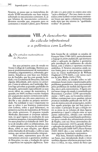 242    Segunda parte - A r r v ~ I ~ + cieniifica
                                       o


Newton, ao passo que os materialistas do            ele n i o o 6, pois entre os corpos atua uma
siculo XVIII encontrario sua base teorica           "aqiio a disthcia". Por isso, tanto os carte-
sobretudo no mecanicismo cartesiano. E, ja          sianos como Leibniz veriam nessas misterio-
que falamos do mecanicismo cartesiano,              sas forqas que agem a distincias ilimitadas
devemos recordar que, enquanto para os              nada mais que um retorno 5s "qualidades
cartesianos o mundo i pleno, para Newton            ocultas" do passado.




                             VIII.  descobevta
                          do c6IcuIo infinitesimaI
                                      corn Leibniz


                                                    bim foram-lhe de validade os estudos de
                                                    Franqois Viite (1540-1603),particularmente
                                                    a Isagoge in artem analyticam, que teorizava
                                                    sobre a aplicaqio da algebra ii geometria
                                                    pela introduqio de rudimentos do cdculo
      Em seus primeiros anos de estudo no           literal, com a relativa e oportuna escritura
Trinity College de Cambridge, Newton ocu-           simbolica. E Newton encontrou ainda ou-
pou-se predominantemente de matematica:             tras fontes para as suas pesquisas matema-
aritmitica, trigonometria e, sobretudo, geo-        ticas na Clavis mathematicae de William
metria. Estudou-as com base nos Elemen-             Oughtred (1574-1660), e em varios escri-
tos de Euclides, que leu com grande facili-         tos de John Wallis (1616-1703).
dade, e na Geometria de Descartes, lida com               Com efeito, os estudos sobre os infi-
alguma dificuldade, pel0 menos no princi-           nitesimais foram muito impulsionados pelos
pio. Como ja sabemos, em Cambridge, Bar-            problemas geomitricos, mais precisamente
row logo percebeu as grandes qualidades do          pelos problemas de medida das figuras soli-
discipulo, apreciando especialmente as suas         das, isto 6, pela estereometria. A figura cen-
novas idiias no camDo da matematica. E              tral nesse campo de estudo i constituida por
quando, em 1669, recebeu o escrito Analysis         Boaventura Cavalieri (1    598 aproximada-
per aequationes numero terminorum infini-           mente - 1647), que, na Geometria indivisi-
tas, elaborado nos tres anos anteriores, ce-        bilibus continuorum nova quadam ratione
deu-lhe a sua citedra na propria universi-          promota (trabalho publicado em 1635, de-
dade. Na realidade (e isso 6 importante no          pois de muitos anos de preparaqio), estabe-
aue se refere 2 sua historica controvirsia          lece aquele principio que at6 hoje porta o
com Leibniz, sobre a qual falaremos), os            seu nome: o principio de que a relagio en-
~rimeiros  escritos de matemitica de Newton         tre as ireas ou os volumes de duas figuras
s i o ainda anteriores. 0 pequeno tratado           geomitricas t igual a relaqiio entre as suas
Methodus firuxionum et seriarum infinita-           partes indivisiveis, obtidas com mitodos
rum, no qual registra os resultados de suas         adequados. Outras contribuiqees prelimina-
primeiras pesquisas, i presumivelmente qua-         res para o estudo dos infinitesimais provim
tro anos posterior ao trabalho de 1669. Tra-        de Kepler, com sua Nova stereometria do-
ta-se de estudos sobre os infinitesimais. isto      liorum vinariorum (1 5); grande difusor
                                                                            61
6, sobre pequenas variaqi5es de certas gran-        e aplicador do mitodo de Cavalieri foi Evan-
dezas, sobre as suas relasees, que depois           gelista Torricelli (1608-1647);Pierre Fermat
serio chamadas de derivadas, e sobre as suas        (1601-1665) deu a esse mitodo melhor e
somas, que seriam denominadas integrais.            mais rigorosa formulaqio matematica.
      Para tanto, representou para ele um                 Pois bem, Newton trabalhou com es-
instrumento precioso a geometria analitica          sas bases, mas introduzindo desde o inicio
de Descartes, ou seja, a traduq5o de curvas         tambim algumas refercncias precisas iacus-
e superficies em equaq6es algibricas. Tam-          tica e A otica, ou seja, ramos da fisica que
 