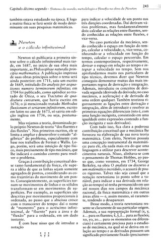 243
Capitulo de'czmo segundo - S i s t e m a d o mundo, metodologm e filosofia n a obva d e Newton       - -      -   -


tambim estava estudando na epoca. E logo             para indicar a velocidade de um ponto nas
a matriz fisica se fara sentir de mod0 deter-        tr2s diregoes coordenadas. Dai derivam va-
minante em suas pesquisas matematicas.               rios problemas, mas fundamentalmente
                                                     dois: calcular as relaqdes entre fluentes, sen-
                                                     do conhecidas as relaqoes entre fluxdes, e
                                                     vice-versa.
                                                             N o caso particular da mecinica, sen-
                                                     do conhecido o espaqo em funqiio do tem-
                                                     po, calcular a velocidade; e, vice-versa, co-
                                                     nhecendo-se a velocidade em f u n ~ i i odo
      Newton so publicaria a primeira sin-           tempo, calcular o espaqo percorrido. Em
tese sobre o calculo infinitesimal mais tar-         termos contemporineos, respectivamente,
de, em 1687, no inicio de sua obra mais              derivar o espaqo em relaqiio ao tempo e in-
importante, as Philosophiae naturalis prin-          tegrar a velocidade no tempo. Sem nos
cipia mathematica. A publicaqiio impressa            aprofundarmos muito nos particulares de
de suas obras principais sobre o tema sera           tip0 ticnico, devemos dizer que Newton
ainda posterior: em 1711, saiu um escrito            conseguiu demonstrar muitas das mais im-
de 1669, intitulado De analysis per aequa-           portantes regras de derivaqiio e integraqiio.
tiones numero terminorum infinitas; em               Ademais, introduziu os conceitos de deri-
1704 foi publicado, como ap2ndice a o tra-           vada segunda (derivada da derivada; no caso
tad0 de Otica, o seu Tractatus de qua-               mecsnico, a aceleraqiio) e de derivada de
dratura curvarum, que havia escrito em               urna ordem qualquer. Tambim teorizou ri-
1676; o ja mencionado tratado Methodus               gorosamente as ligaqdes entre derivaqiio e
fluxionurn et seriarum infinitorum, escrito          integraqiio, alCm de introduzir e resolver as
em latim no ano de 1673, so sairia em edi-           primeiras equaqoes diferenciais (isto 6, com
q5o inglesa em 1736, ou seja, postuma-                urna funqiio incognita, consistindo em urna
mente.                                                igualdade entre expressdes contendo a fun-
      Mas vejamos a teoria, denominada pe-            180 incognita e suas derivadas).
lo proprio Newton de teoria "dos fluentes e                  Com tudo isso, fica clara a poderosa
das fluxdes". Nos primeiros escritos, ele se         contribuiqiio conceitual que a mecinica lhe
limita a ampliar e desenvolver o estudo "al-          forneceu na elaboraqiio de sua nova teoria
gibrico" do problema, especialmente com               matematica. Com efeito, Newton possuia
base nos trabalhos de Fermat e Wallis. Lo-            urna concepqiio instrumental da matemati-
go, porim, sera urna intuiqiio de tip0 fisi-          ca: para ele, ela nada mais era do que urna
co, mais precisamente de tip0 mecinico, que           linguagem a utilizar para descrever aconte-
 lhe indicara o caminho correto para resol-           cimentos naturais. Nisso, alinhava-se com
ver o problema.                                       o pensamento de Thomas Hobbes, ao pas-
      Graqas 2 contribuiqiio conceitual des-          so que, como veremos, em 1734, George
 se ram0 fundamental da fisica, ele supe-             Berkeley, na obra 0 analista ou discurso a
 ra a idiia de que as linhas sejam somente            urn matematico incre'dulo, o acusara de pou-
 agregados de pontos, considerando-as co-             co rigoroso. Talvez niio seja casual que a
 m o trajetorias d o movimento de um pon-             notaqiio newtoniana (o ponto sobre a va-
 to. Conseqiientemente, as superficies tor-           riavel, para indicar a sua derivada em rela-
 nam-se movimentos de linhas e os solidos             q5o ao tempo) s6 tenha permanecido em uso
 transformam-se em movimentos de su-                  at6 nossos dias nos campos da mecsnica
 perficies. Por exemplo, as superficies siio          racional, da fisica matematica e em outras
 descritas por movimentos proporcionais i             areas afins - e, assim mesmo, s6 raramen-
 ordenada, a o passo que a abscissa cresce            te, tendendo a desaparecer.
 com o transcorrer do tempo: dai o nome                      Desse modo, a teoria newtoniana res-
 de "momento" para o acriscimo infini-                sente-se claramente de sua particular origem.
 tesimal, de "fluente" para a area e de               Ademais, a sua represeniaqiio formal (x, y,
 =fluxiion para a ordenada, em um dado                z.. . para os fluentes; g, jr, z.. . para as fluxoes;
 instaqte.                                            xo, yo, zo.. . para os momentos ou diferen-
       E com base nisso que ele introduz a            ciais) i certamente preciosa para o estudio-
 notaq5o                                              so de mecinica, na qua1 so se deriva em re-
                                                      laqiio a o tempo e as derivadas possuem um
                                                      significado previamente fixado (precisamen-
 