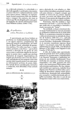 244
         Segunda parte   - $           cientffica
                                revolu~80



te, a derivada primeira C a velocidade e a           para a derivada de y em relag50 a x. Ade-
derivada segunda C a aceleraqso),mas mostra-         mais, Leibniz introduziu um grande S maius-
se pouco flexivel e substancialmente esttril         culo para denotar a integral, notaqiio que
para outros setores. Ademais, na represen-           tambim se tornou de uso comum. Quanto
taqiio formal newtoniana falta um simbolo            ao resto, sua teoria nHo difere muito da de
para o integral. Em esshcia, siio essas as           Newton. E seus pontos de chegada na elabo-
criticas que Ihe s50 dirigidas pel0 outro gran-      raqiio posterior sHo mais ou menos analogos.
de fundador do calculo infinitesimal: Gott-                Entretanto, falta-lhe tambCm o rigor
fried Wilhelm Leibniz (1646-1716).                   matematico de fundo -e isso faz falta por-
                                                     que ainda niio se consolidara e teorizara a
                                                     noqiio necessiria de "limite".
                                                           Na realidade, as bases conceituais des-
   if   A ro lewica
              A                                      sa noqso fundamental ja estavam presentes
        entre n e w t o n e      Leibniz             na Aritbmetica infinitorum do ja citado John
                                                     Wallis. E, se quisermos remontar as origens,
                                                     a idCia ja esta presente no mCtodo da exaus-
      A aproximaqiio que levou Leibniz ao            tiio de Eud6xio (408-355 a.C.), aplicado
problema era fundamentalmente diferente              com sucesso a varios problemas geomitri-
e, em alguns aspectos, complementar. Ele             cos por Euclides e Arquimedes. Entretanto,
partiu de notiveis contribuiqdes, at6 inCdi-         so se encontra tratamento rigoroso dessa
tas, de Blaise Pascal, sobretudo da geome-           nogiio e sua posiqiio como base da analise
tria analitica. Foi sobre essa base - mate-          infinitesimal no skulo X I X , com Bernhard
matica, portanto, e nHo fisica -que Leibniz          Bolzano (1781-1848) e com Augustin-Louis
teorizou a derivada de um ponto de uma               Cauchy (1789-1857).
curva como o coeficienteangular da reta tan-               A obra de Leibniz data aproximada-
gente no ponto (isto C, aquilo que n6s hoje          mente do period0 1672-1673, sendo portanto
chamamos de tangente trigonomktrica do               posterior ou, quando muito, contemporiinea
iingulo que ela forma com o eixo das abscis-         ide Newton. Entretanto, a publicaqiio im-
sas), entendendo tal reta tangente como uma          pressa do seu trabalho fundamental, Nova
secante ideal naquele ponto e em outro pon-          metbodus pro maximis et minimis itemque
to infinitamente pr6ximo do ponto dado.              tangentibus, t de 1684, portanto tris anos
Em virtude dessas consideraqijes, formulou           antes a dos newtonianos Pbilosophiae natu-
a conhecida, mais difundida e hoje comum             ralis principia rnathematica. Por isso, alimen-
notaqiio                                             tada tambCm por equivocos, explodiu feroz
                     dx dy                           disputa entre Newton e Leibniz sobre a prio-
                                                     ridade da descoberta: disputa muito pouco
para as diferenciais das variiveis x e y e           cavalheiresca, dominada pela animosidade,
                                                     por acusaqdes e tambCm permeada pel0 or-
                                                     gulho nacionalista. Mas nHo C o caso de nos
                                                     alongarmos muito sobre essa controvirsia.




                                                     V ~ s t de I orztlres no sec14lo XVIII.
                                                             ~r
                                                     0 balrro dr Kensrngton.
                                                     on& Newton se transferlu ern 172 T,
                                                     nu r;,im-a era apenus unz v r h r q o cumpestre.
 