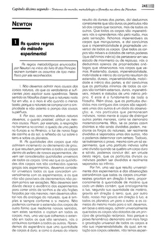 245     1:
Capitulo de'cimo segundo - Sistema do mundo, ~ e t o d o l o ~ i a
                                                              e filosofia na obra deNewton




                                                    resulta da dureza das partes, dai deduzimos
                                                    corretamente que 860 duras as particulas ndo
                                                    so dos corpos que tocamos, mas de todos os
                                                    outros. Que todos os corpos sdo impenetrd-
                                                    veis nos o aprendemos ndo pela razdo, mas
                                                    pela sensa<do. Achamos impenatrdveis os
                                                    corpos que rnanipulamos, e dai concluimos
      AS quatro regrcrs                             que a impenetrabilidade b propriedade uni-
      do rn6todo                                    versal ds todos os corpos. Qua todos os cor-
      experimental                                  pos sdo moveis e dotados de certos poderes
                                                    (qua definirnos inbrcia) de parseverar em seu
                                                    estado de movimento ou de repouso, nos o
        Rs regros rnetodologicos enunciados         deduzimos apenas de propriedades and-
 por Newton no inicio do livro Ildos Principia
                                l                   logas que observamos nos corpos que ve-
 recjnern tornbQrn os ossuntos de tipo meto-        rnos. R extensdo, dureza, impenetrabilidade,
 flsico por sle reconhscidos.                       rnobilidade e inBrcia do conjunto resultam da
                                                    extensdo, dureza, impenetrab~lidade,    mobili-
                                                    dade e inhrcia das partes; e dai concluimos
      I. N6o devernos odrnitir rnois causos dos     que as particulas rninirnas de todos os cor-
coisas noturois, do qus os verdodeiros e sufi-      pos sdo tarnbBm extensas, duras, irnpenetr6-
cientes poro explicar suas opor6ncias. Neste        veis, rnoveis e dotadas de uma inBrcia pro-
sentido os filosofos dizern que a notureza nada     pria. E este b o fundarnento de toda a
faz em vdo, e o mais B vdo quando o rnenos          filosofia. RlBrn disso, que as particulas divi-
basta; porque a natureza se cornpraz corn a sirn-   didas mas contiguas dos corpos sdo separd-
plicidade e ndo ostenta a pornpa das causas         veis urnas das outras 6 urn dado da observa-
sup&rfluas.                                         <do; e, nos particulas que perrnanecern
      II. Por isso, oos rnesrnos efeitos noturois   indivisas, nossa rnente b capaz de distinguir
devernos, o quanto possi'vel, otribuir as mas-      outras partes rnenores, corno se dernonstra
mos cousos. Rssirn, por examplo, a respira<do       rnaternaticamente. Mas, se as partes assim
no hornem e no animal; a queda de uma pedra         distintas e ndo clinda divididas podem, me-
na Europa e na Rrnbrica; a luz de nosso fogo        diante as forps do natureza, ser realmente
de cozinha e do sol; a reflexdo da luz sobre a      divididas e separadas urnas das outras, ndo
terra e sobre os planetas.                          o podernos deterrninar com certeza. Todavia,
      111. Rs quolidodes dos corpos que ndo         se tivBssemos a prova, mesmo com urn s6 ex-
admitern incrernsnto ou decrernento de grau,        perirnento, que uma particula indivisa sofre
a que resultern psrtinentes a todos os corpos       uma divisdo quando se quebra um corpo duro
dentro do esfero de nossos experirnentos, de-       e solido, podernos concluir dai, em virtude
vern ser considerodos quolidodes universois         desta regra, que as particulas divisas ou
de todos os corpos. Urna vez que as qualida-        indivisas podem ser divididas e realrnents
des dos corpos nos sdo conhecidas apenas            separadas ao infinito.
grqas aos experirnentos, devernos conside-                Por firn, urna vez que resulta universal-
rar unrversais todas as que concordam uni-          rnente dos experimentos e das observo@es
versalrnente corn os experimentos; e as que         astronhicas que todos os corpos circumter-
ndo s60 passiveis de decrernentos ndo po-           restres gravitam em dire~do terra, propor-
                                                                                   6
dem jarnais ser excec;des.Ndo devemos sern          cionalmente b quantidade de rnatbria que
duvida deixar a evid&ncia dos experirnentos         coda urn deles contBrn: que analogarnente
para correr atr6s de sonhos e de vds fic<des        a lua, segundo sua quantidade de rnatbria,
forjadas por nos rnesrnos; nem devernos afas-       gravita em dire560 6 terra; que, por outro
tar-nos da analogia do natureza, que B sirn-        lado, nosso mar gravita em d~regao lua; e
                                                                                          6
ples e sempre conforme a si mesrna. Ndo             todos os planetas urn para o outro; e os co-
podernos conhecer a extensdo dos corpos de          rnetas do rnesrno modo para o sol; devemos,
outra forrna que mediante nossos sentidos,          em base a esta regra, admitir universalrnente
nern estes sentidos a captarn em todos os           que todos os corpos sdo dotados de um prin-
corpos; mas, urna vez que colhemos a exten-         cip~o gravitqdo reciproca. lsso porque a
                                                          de
sdo em todos os que sdo sensiveis, nos a            prova fenornhica demonstra com mais forp
atribuimos tambbm a todos os outros. Rpren-         a gravita$do universal de todos as corpos e
demos da experihcia que urna quantidade             ndo sua impenetrabilidade; do qual, em re-
de corpos B dura; e corno a dureza do inteiro       la560 aos corpos celestes, ndo temos experi-
 