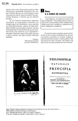 Segunda parte -      revoIuC~o
                                     cientifica


mentos nem outra observq2lo qualquer. N6o
afirmo qua a gravidode 6 essential aos cor-                Deus
pos: falando de sua vis insita design0 nada                e a ordem do mundo
mais qua sua inbrcia. Esta & imut6vel. Sua gra-
vidade decresce 2.1 med~da    que ss afastam
do terra.                                                  lsoac Neu~ton: ordem do mundo oo
                                                                          do
     IV. E filosofio experimental devemos
          m                                           Deus ordenodor. "Estoelegantissimo conjun-
consideror os proposi$bes extroidos por               $80 do sol, dos plonetos e dos cometas n8o
indugdo gerol dos fen6menos como precisas             p6de surgir sem o projeto s o poder de um
ou rnuito oproximados, opesor de todo hipo-           snte inteligente e poderoso".
tese contr6ria que se posso imoginor, 0th qua
se opresentem outros fen6menos qua as pos-
sarn tornor mais precisos ou os exponham a
exceg6es. Devemos seguir esta regra at& que                   0 s seis principais planetas giram em tor-
a prova indutiva n6o seja eludida mediante               no do sol em circulos conc&ntricos ao sol com
hip6tese.                                                movimento orientado na mesma dirq2lo e
                                        I. N ~ w t o n , aproximadamente sobre o mesmo plano. Dez
                            Philosophioe naturolis       luas giram em torno da terra, de Jirpiter e de
                            principio mothemotico.       Saturno em circulos conc&ntricos com movimen-




                                                                      NATURALIS

                                                                   PRINCIPIA
                                                                      NATHEMATICA,

                                                                              A   U   cro   R E
                                                                    ISAAC0 NE WTONO. Ha Au*

                                                                      Editio tertis &a   Rr emudrrp
                                                                              LONDINI:




Isaac Newton (aqui retratado nu margem do frontispicio de sua obra mais famosa
Philosophiae naturalis principia mathernatica),
foi o cientista que leuou a cabo a reuolupio cientifica.
Com seu "sistema do mundo" toma uulto a "fisica classica".
 