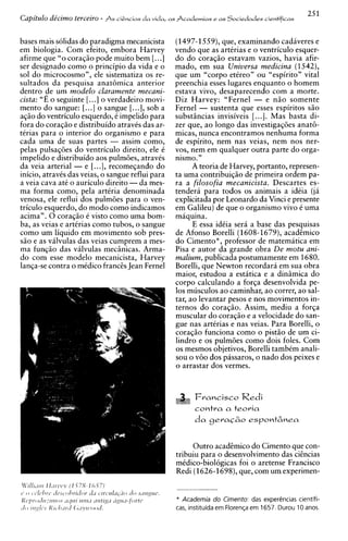 Capitulo de'cimo terceiro - ASciihcias da vida, a s Academias e a s Sociedades cientificas

bases mais solidas do paradigma mecanicista       (1497-1559),que, examinando cadiveres e
em biologia. Com efeito, embora Harvey            vendo que as artirias e o ventriculo esquer-
afirme que "o coraq5o pode muito bem [. ..I       do do coraqgo estavam vazios, havia afir-
ser designado como o principio da vida e o        mado, em sua Universa medicina (1542),
sol do microcosmo", ele sistematiza os re-        que um "corpo etireo" ou "espirito" vital
sultados da pesquisa anat6mica anterior           preenchia esses lugares enquanto o homem
dentro de um modelo claramente mecani-            estava vivo, desaparecendo com a morte.
cista: "E o seguinte [. ..I o verdadeiro movi-    Diz Harvey: "Fernel - e n i o somente
mento do sangue: [...I o sangue [...I, sob a      Fernel - sustenta que esses espiritos s i o
a@o do ventriculo esquerdo, i impelido para       substgncias invisiveis [...I. Mas basta di-
fora do coraqio e distribuido atravis das ar-     zer que, ao longo das investigaqoes anat6-
tirias para o interior do organismo e para        micas, nunca encontramos nenhuma forma
cada uma de suas partes - assim corno,            de espirito, nem nas veias, nem nos ner-
pelas pulsaq6es do ventriculo direito, ele i      vos, nem em qualquer outra parte do orga-
impelido e distribuido aos pulmties, atravis      n i s m ~".
da veia arterial - e [...I, recomeqando do               A teoria de Harvey, portanto, represen-
inicio, atravis das veias, o sangue reflui para   ta uma contribuiqao de primeira ordem pa-
a veia cava at6 o auriculo direito -da mes-       ra a filosofia mecanicista. Descartes es-
ma forma corno, pela artiria denominada           tendera para todos os animais a idiia (ja
venosa, ele reflui dos pulmoes para o ven-        explicitada por Leonardo da Vinci e presente
triculo esquerdo, do mod0 como indicamos          em Galileu) de que o organismo vivo i uma
acima". 0 coraqao e visto como uma bom-           maquina.
ba, as veias e artirias como tubos, o sangue             E essa idiia sera a base das pesquisas
como um liquid0 em movimento sob pres-            de Afonso Borelli (1608-1679), acadEmico
s50 e as vilvulas das veias cumprem a mes-        do Cimento*, professor de matematica em
ma funqso das valvulas mecbicas. Arma-            Pisa e autor da grande obra De motu ani-
do com esse modelo mecanicista, Harvey            malium, publicada postumamente em 1680.
lanqa-se contra o midico franc& Jean Fernel       Borelli, que Newton recordara em sua obra
                                                  maior, estudou a estitica e a dinimica do
                                                  corpo calculando a forqa desenvolvida pe-
                                                  10s musculos ao caminhar, ao correr, ao sal-
                                                  tar, ao levantar pesos e nos movimentos in-
                                                  ternos do coraqiio. Assim, mediu a forqa
                                                  muscular do coraqso e a velocidade do san-
                                                  gue nas artirias e nas veias. Para Borelli, o
                                                  coraqzo funciona como o pistso de um ci-
                                                  lindro e os pulm6es como dois foles. Corn
                                                  os mesmos objetivos, Borelli tambCm anali-
                                                  sou o v60 dos passaros, o nado dos peixes e
                                                  o arrastar dos vermes.



                                                         Francisco      Redi
                                                         contra a teovia




                                                        Outro acadEmico do Cimento que con-
                                                   tribuiu para o desenvolvimento das cihcias
                                                   midico-biologicas foi o aretense Francisco
                                                   Redi (1626-1698), que, com um experimen-


                                                   * Academia do Cimento: das experhcias cientifi-
                                                   cas, instituida em Floren~a 1657. Durou 10 anos.
                                                                             em
 