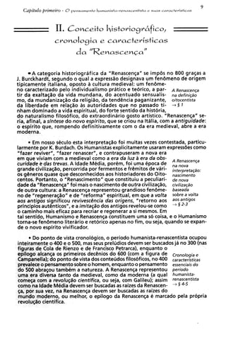 9
   Capitdo prirneiro   - O   pensamento   humanists-renascentista e slnas caracteristicas



                  I.
                  IConceito historiogr6fico,
                 cronoIogia e caracteristicas
                              da "Renascenca"


        A categoria historiografica da "Renascenqa" se impbs no 800 graqas a
1. Burckhardt, segundo o quai a express%o     designava um fenbmeno de origem
tipicamente italiana, oposto a cultura medieval: um fenbme-
no caracterizado pelo individualismo pratico e teorico, a par- A Renascenqa
tir da exaltaqao da vida mundana, do acentuado sensualis- na defini@o
mo, da mundaniza(;ao da religiao, da tendhcia paganizante, oitocentista
da liberdade em relaqao as autoridades que no passado ti- + § 1
nham dominado a vida espiritual, do forte sentido da historia,
do naturalism0 filos6fic0, do extraordinario gosto artistico. "Renascenqa" se-
ria, afinal, a sintese do novo espirito, que se criou na Ithlia, com a antiguidade:
o espirito que, rompendo definitivamente com o da era medieval, abre a era
moderna.

       Em nosso seculo esta interpretaqao foi muitas vezes contestada, particu-
larmente por K. Burdach. 0 s Humanistas explicitamente usaram expressiies como
"fazer reviver", "fazer renascer", e contrapuseram a nova era
em que viviam com a medieval como a era da luz a era da 06s- A Renascenqa
curidade e das trevas. A ldade Media, porem, foi uma epoca de         nova
grande civilizat;lo, percorrida por fermentos e frCmitos de vari- interpretaqao:
os generos quase que desconhecidos aos historiadoresdo Oito- nascimento
centos. Portanto, 0 "Renascimento" que constituiu a peculiari- de nova
dade da "Renascenc;a" foi mais o nascimento de outra civilizaq~o, civiIizaqso
de outra cultura: a Renascenqa representou grandioso fenbme- baseada
no de "regenerasao" e de "reforma" espiritual, em que a volta sobre a volts
aos antigos significou revivesc6ncia das origens, "retorno aos aOSanfig0s
principios aut6nticos", e a imita@o dos antigos revelou-se como      3 2-3     +




o caminho mais eficaz para recriar e regenerar a si mesmos. Em
tal sentido, Humanismo e Renascen~a     constituem uma so coisa, e o Humanismo
torna-se fenbmeno literario e retorico apenas no fim, ou seja, quando s expan-
                                                                          e
de o novo espirito vivificador.

       Do ponto de vista cronologico, o periodo humanista-renascentistaocupou
inteiramente o 400 e o 500, mas seus preludios devem ser buscadosja no 300 (nas
figoras de Cola de Rienzo e de Francisco Petrarca), enquanto o
epllogo alcansa os primeiros decCnios do 600 (com a figura de Cmno/ogia e
Campanella); do ponto de vista dos conteudos filos<5ficos,no 400 caracteristicas
prevalece o pensamento sobre o homem, enquanto o pensamento essenciais do
do 500 abrasou tambem a natureza. A Renascenqa representou periodo
uma era diversa tanto da medieval, como da moderna (a qua1 humanists-
comega corn a revolu@o cientifica, ou seja, com Galileu); assim renascentista
como na ldade Media devem ser buscadas a raizes da Renascen-
                                           s                       3 4-5       +


$a, por sua vez, na Renascenqa devem ser buscadas a raizes do
                                                      s
mundo moderno, ou melhor, o epilog0 da Renascenqa e marcado pela propria
revoluq%o  cientifica.
 