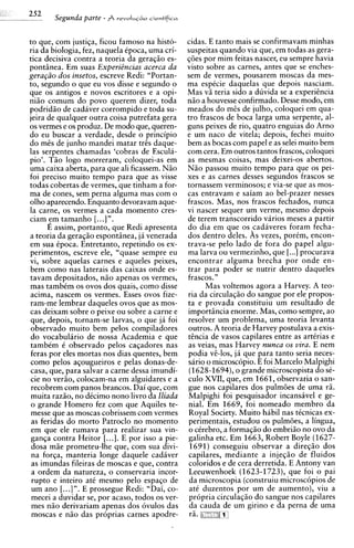 Segunda parte -   revoIuG~o
                                 cientifira



to que, com justiqa, ficou famoso na histo- cidas. E tanto mais se confirmavam minhas
ria da biologia, fez, naquela Cpoca, urna cri- suspeitas quando via que, em todas as gera-
tics decisiva contra a teoria da geraqiio es- q6es por mim feitas nascer, eu sempre havia
pontiinea. Em suas ExperiBncias acerca da visto sobre as carnes, antes que se enches-
gera@o dos insetos, escreve Redi: "Portan- sem de vermes, pousarem moscas da mes-
to, segundo o que eu vos disse e segundo o ma espCcie daquelas que depois nasciam.
que os antigos e novos escritores e a opi- Mas vii teria sido a duvida se a experiincia
niiio comum do povo querem dizer, toda niio a houvesse confirmado. Desse modo, em
podridiio de cadaver corrompido e toda su- meados do m2s de julho, coloquei em qua-
jeira de qualquer outra coisa putrefata gera tro frascos de boca larga urna serpente, al-
os vermes e os produz. De mod0 que, queren- guns peixes de rio, quatro enguias do Arno
do eu buscar a verdade, desde o principio e um naco de vitela; depois, fechei muito
do mi% de junho mandei matar tris daque- bem as bocas com papel e as selei muito bem
las serpentes chamadas 'cobras de Escula- com cera. Em outros tantos frascos, coloquei
pio'. THO logo morreram, coloquei-as em as mesmas coisas, mas deixei-os abertos.
urna caixa aberta, para que ali ficassem. Niio N i o passou muito tempo para que os pei-
foi precis0 muito tempo para que as visse xes e as carnes desses segundos frascos se
todas cobertas de vermes, que tinham a for- tornassem verminosos; e via-se que as mos-
ma de cones, sem perna alguma mas com o cas entravam e saiam ao bel-prazer nesses
olho aparecendo. Enquanto devoravam aque- frascos. Mas, nos frascos fechados, nunca
la carne, os vermes a cada momento cres- vi nascer sequer um verme, mesmo depois
ciam Fm tamanho [. ..] ".                       de terem transcorrido virios meses a partir
        E assim, portanto, que Redi apresenta do dia em que os cadaveres foram fecha-
a teoria da geraqiio espontiinea, ja venerada dos dentro deles. As vezes, porCm, encon-
em sua Cpoca. Entretanto, repetindo os ex- trava-se pel0 lado de fora do papel algu-
p e r i m e n t ~ escreve ele, "quase sempre eu ma larva ou vermezinho, que [...] procurava
                  ~,
vi, sobre aquelas carnes e aqueles peixes, encontrar alguma brecha por onde en-
bem como nas laterais das caixas onde es- trar para poder se nutrir dentro daqueles
tavam depositados, niio apenas os vermes, frascos. "
 mas tambCm os ovos dos quais, como disse            Mas voltemos agora a Harvey. A teo-
 acima, nascem os vermes. Esses ovos fize- ria da circulaqiio do sangue por ele propos-
 ram-me lembrar daqueles ovos que as mos- ta e provada constituiu um resultado de
 cas deixam sobre o peixe ou sobre a carne e importiincia enorme. Mas, como sempre, ao
 que, depois, tornam-se larvas, o que ja foi resolver um problema, urna teoria levanta
 observado muito bem pelos compiladores outros. A teoria de Harvey postulava a exis-
 do vocabulirio de nossa Academia e que tincia de vasos capilares entre as artCrias e
 tambem C observado pelos caqadores nas as veias, mas Harvey nunca os vira. E nem
 feras por eles mortas nos dias quentes, bem podia vi-los, jh que para tanto seria neces-
 como pelos aqougueiros e pelas donas-de- sario o microscopio. E foi Marcelo Malpighi
 casa, que, para salvar a carne dessa imundi- (1628-1694),o grande microscopista do sC-
 cie no veriio, colocam-na em alguidares e a culo XVII, que, em 1661, observaria o san-
 recobrem com panos brancos. Dai que, com gue nos capilares dos pulmoes de urna rii.
 muita raziio, no dCcimo nono livro da Iliada Malpighi foi pesquisador incansivel e ge-
 o grande Homero fez com que Aquiles te- nial. Em 1669, foi nomeado membro da
 messe que as moscas cobrissem com vermes Royal Society. Muito hibil nas tCcnicas ex-
 as feridas do morto Patroclo no momento perimentais, estudou os pulmoes, a lingua,
 em que ele rumava para realizar sua vin- o cCrebro, a formaqiio do embriio no ovo da
 ganqa contra Heitor [...]. E por isso a pie- galinha etc. Em 1663, Robert Boyle (1627-
 dosa miie prometeu-lhe que, com sua divi- 1691) conseguiu observar a direqzo dos
 na forqa, manteria longe daquele cadaver capilares, mediante a injeqiio de fluidos
 as imundas fileiras de moscas e que, contra coloridos e de cera derretida. E Antony van
 a ordem da natureza, o conservaria incor- Leeuwenhoek (1623-1723), que foi o pai
 rupto e inteiro at6 mesmo pel0 espaqo de da microscopia (construiu microsc6pios de
 um ano [. ..] ". E prossegue Redi: "Dai, co- at6 duzentos por um de aumento), viu a
 mecei a duvidar se, por acaso, todos os ver- propria circulaqio do sangue nos capilares
 mes niio derivariam apenas dos ovulos das da cauda de um girino e da perna de urna
 moscas e niio das pr6prias carnes apodre- ra. ad";L:X$m
 
