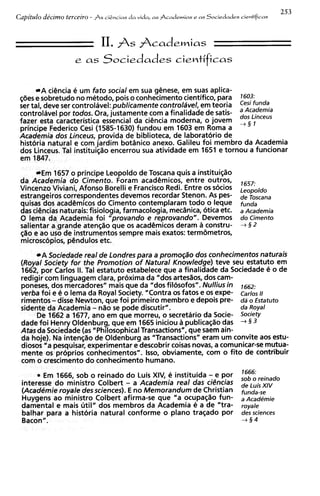 253
Capitdo decimo terceiro - As cigncias da vida,   a s Pcademias e a s   Sociedades cientlficas



                             11. As Fcademias
                    e as Sociedades cientificas


         A ciencia e um fato social em sua genese, em suas aplica-
 ~ 6 e e sobretudo no metodo, pois o conhecimento cientifico, para 7603:
       s

 controlavel por todos. Ora, justamente com a finalidade de satis-
 fazer esta caracteristica essential da ciencia moderna, o jovem
                                                                           '::::z
 ser tall deve ser controlavel: publicamente controlavel, em teoria Cesi funds

 principe Federico Cesi (1585-1630) fundou em 1603 em Roma a
 Academia dos Linceus, provida de biblioteca, de laboratorio de
 historia natural e com jardim botdnico anexo. Galileu foi membro da Academia
 dos Linceus. Tal instituisao encerrou sua atividade em 1651 e tornou a funcionar
 em 1847.

        Em 1657 o principe Leopoldo de Toscana quis a instituisiiio
 da Academia d o Cimento. Foram academicos, entre outros,                         1657:
 Vincenzo Viviani, Afonso Borelli e Francisco Redi. Entre os socios               Leopo/do
 estrangeiros correspondentes devemos recordar Stenon. As pes-                    de Toscana
 quisas dos acadCmicos do Cimento contemplaram todo o ieque                       fund,
 das ciencias naturais: fisiologia, farmacologia, mecdnica, otica etc.            a Academia
 0 lema da Academia f o i "provando e reprovando". Devemos                        do Cimento
 salientar a grande atensiiio que os acad@micos    deram a constru-               +3 2
 @o e ao uso de instrumentos sempre mais exatos: termbmetros,
 microsc~pios,pdndulos etc.
        A Sociedade real de Londres para a promogao dos conhecimentos naturais
 (Royal Society for the Promotion o f Natural Knowledge) teve seu estatuto em
 1662, tlor Carlos 11. Tal estatuto estabelece que a finalidade da Sociedade e o de
 redigi; com linguagem clara, proxima da "dos artesaos, dos cam-
 poneses, dos mercadores" mais que da "dos filosofos". Nullius in ,662:
 verba foi e 4 o lema da Royal society. "Contra os fatos e os expe- carlos 11
 rimentos - disse Newton, que f o i primeiro membro e depois pre- dd o ~statuto
 sidente da Academia - nao se pode discutir".                        da Royal
      De 1662 a 1677, ano em que morreu, o secretario da Socie- society
 dade f o i Henry Oldenburg, que em 1665 iniciou a publicac;iiio das + 3 3
 Atas da Sociedade (as "Philosophical Transactions", que saem ain-
 da hoje), Na inten@o de Oldenburg as "Transactions" eram um convite aos estu-
 diosos "a pesquisar, experimentar e descobrir coisas novas, a comunicar-se mutua-
 mente os pr6prios conhecimentos". Isso, obviamente, com o fito de contribuir
 com o crescimento d o conhecimento humano.
      * Em 1666, sob o reinado d o Luis XIV,     e instituida e por    -           1666:
                                                                                         reinado
                                     -
 interesse d o ministro Colbert a Academia real das ciGncias                       de LuisXIV
 ( A c a d h i e royale des sciences). E no Memorandum de Christian                funda-se
 Huygens ao ministro Colbert afirma-se que "a ocupa@o fun-                         a~cad~mie
 damentai e mais util" dos membros da Academia e a de "tra-                        royale
 balhar para a historia natural conforme o plano trasado por                       dessciences
 Bacon".                                                                           +3 4
 
