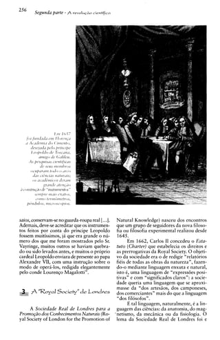 256     Segunda parte - A   revoIu+o   cientificn




saios, conservam-se no guarda-roupa real [. ..I.
                                           Natural Knowledge) nasceu dos encontros
                                           que urn grupo de seguidores da nova filoso-
Ademais, deve-se acreditar que os instrumen-
tos feitos por conta do principe Leopoldo  fia ou filosofia experimental realizou desde
                                           1645.
fossem rnuitissimos, ja que era grande o nu-
mero dos que me foram mostrados pelo Sr.         Em 1662, Carlos I1 concedeu o Esta-
Vayringe, muitos outros se haviam quebra-  tuto (Charter) que estabelecia os direitos e
                                           as prerrogativas da Royal Society. 0 objeti-
do ou sido levados antes, e muitos o proprio
cardeal Leopoldo enviara de presente ao papa
                                           vo da sociedade era o de redigir "relatorios
Alexandre VII, corn uma instrug50 sobre o  fi6is de todas as obras da natureza", fazen-
mod0 de opera-los, redigida elegantemente  do-o mediante linguagem enxuta e natural,
pel0 conde Lourengo Magalotti".            isto 6, uma linguagem de "express6es posi-
                                           tivas" e com "significados claros": a socie-
                                           dade queria uma linguagem que se aproxi-
                                           masse da "dos artesgos, dos camponeses,
    i; A 'XoyaI Society" de Londves
     i                                     dos comerciantes" mais do que a linguagem
                                           "dos filosofos".
                                                 E tal linguagem, naturalmente, 6 a lin-
       A Sociedade Real de Londres para a guagem das ciCncias: da anatomia, do mag-
Promo@o dos Conhecimentos Naturais (Ro- 'netisrno, da rnecinica ou da fisiologia. 0
yal Society of London for the Promotion of lema da Sociedade Real de Londres foi e
 