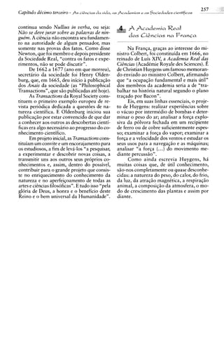Capitulo dicimo terceiro - As cigncias da vida,   a s Academias e a s   Sociedades cientificas


continua sendo Nullius in verba, ou seja:                     Academia Real
Niio se deve jurar sobre as palavras de nin-
gue'm. A cisncia niio encontra seu fundamen-              d a s Ci&cias n a FranCa
to na autoridade de algum pensador, mas
somente nas provas dos fatos. Como disse                 Na Franqa, graqas ao interesse do mi-
Newton, que foi membro e depois presidente          nistro Colbert, foi constituida em 1666, no
da Sociedade Real, "contra os fatos e expe-         reinado de Luis XIV, a Academia Real das
rimentos, niio se pode discutir".                   CiBncias (Acadkmie Royale des Sciences).E
      De 1662 a 1677 (an0 em que morreu),           de Christian Huygens um famoso memoran-
secretirio da sociedade foi Henry Olden-            do enviado ao ministro Colbert, afirmando
burg, que, em 1665, deu inicio A publicaqiio        que "a ocupaqiio fundamental e mais util"
dos Anais da sociedade (as "Philosophical           dos membros da academia seria a de "tra-
Transactions", que siio publicadas at6 hoje).       balhar na historia natural segundo o plano
      As Transactions da Royal Society cons-        traqado por Bacon".
tituem o primeiro exemplo europeu de re-                 Eis, em suas linhas essenciais, o proje-
vista periodica dedicada a questoes de na-          to de Huygens: realizar experihcias sobre
tureza cientifica. E Oldenburg iniciou sua          o vacuo por intermkdio de bombas e deter-
publicaqiio por estar convencido de que dar         minar o peso do ar; analisar a forqa explo-
a conhecer aos outros as descobertas cienti-        siva da p6lvora fechada em um recipiente
ficas era algo necessario ao progress0 do co-       de ferro ou de cobre suficientemente espes-
nhecimento cientifico.                              so; examinar a forqa do vapor; examinar a
      Em projeto inicial, as Transactions cons-     forqa e a velocidade dos ventos e estudar os
tituiam um convite e um encorajamento para          seus usos para a navegaqiio e as miquinas;
os estudiosos, a fim de leva-10s "a pesquisar,      analisar "a forqa (...) do movimento me-
a experimentar e descobrir novas coisas, a          diante percussiio" .
transmitir uns aos outros seus proprios co-              Como ainda escrevia Huygens, h i
nhecimentos e, assim, dentro do possivel,           muitas coisas que, de util conhecimento,
contribuir para o grande projeto que consis-        siio-nos completamente ou quase desconhe-
te no enriquecimento do conhecimento da             cidas: a natureza do peso, do calor, do frio,
natureza e no aperfeiqoamento de todas as           da luz, da atraqiio magnktica, a respiraqiio
artes e cihcias filosoficas". E tudo isso "pela     animal, a composiqiio da atmosfera, o mo-
gloria de Deus, a honra e o beneficio deste         do de crescimento das plantas e assim por
Reino e o bem universal da Humanidade".             diante.
 