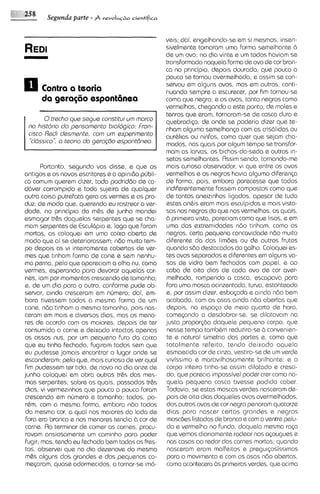Segunda parte - 14 revoIh+o   cientifica



                                                   veis; dai, engelhando-se em si mesmos, insen-
                                                   sivelmente tomaram uma forma semelhante b
                                                   de um ovo; no dia vinte e um todos haviam se
                                                   transformado naquela forma de ovo de cor bran-
                                                   ca no pr~ncipio, depois dourada, que pouco a
                                                   pouco se tornou avermelhada; e assim se con-
                                                   servou em alguns ovos, mas em outros, conti-
         Contrcr cr tsoria                         nuando sempre a escurecer, por fim tornou-se
                                                   como que negra; e os ovos, tanto negros como
                                                   vermelhos, chegando a este ponto, de moles e
                                                   tenros que eram, tornaram-se de casca dura e
         0trscho qus segue constitui um rnarco     quebradip; de onde se poderia dizer que te-
  no historio do psnsomento biologico: Fron-       nham alguma semelhanp com as cris6lidas ou
  cisco Rsdi dssmente, corn urn sxperirnsnto       aurblias ou ninfas, como quer que sejam cha-
    "cldssico", o teorio do garoqdo espontdnsa.    madas, nos quais por algum tempo se transfor-
                                                   mom as larvas, os bichos-da-sedae outros in-
                                                   setos semelhantes. Rssim sendo, tornando-me
        Portanto, segundo vos disse, e qua os mas curioso observador, vi que entre os ovos
antigos e os novos escrtores e a opinido publi- vermslhos e os negros havia alguma diFeren<a
ca comum querem d~zer,       toda podridbo de ca- de forma, pois, embora parecesse que todos
dClver corrompido e toda sujeira de qualquer indiferentemente Fossem compostos como que
outra coisa putrefota gera os vermes e os pro- de tantos aneiz~nhos      ligados, apesar de tudo
duz; de modo qua, querendo eu rastrear a ver- estes an& eram mais esculpidos e mais visto-
dade, no principio do m&s de junho mandei sos nos negros do que nos vermelhos, os quais,
esmagar tr&s daquelas serpentes qua se cha- b primeira vista, pareciam como que lisos, e em
mom serpentes de EsculClpio e, logo que Foram uma das extremidades ndo tinham, como os
mortas, as coloquei em uma caixa aberta de negros, certa pequena concav~dade           n6o muito
modo que ai se deteriorassem; nbo muito tem- diferente da dos limdes ou de outros frutos
 po depois as vi inte~ramente     cobertas de ver- quando s6o destacados do galho. Coloquei es-
mas que tinham Forma de cone e sem nenhu- tes ovos separados e diferentes em alguns va-
ma perna, pelo que apareciam a olho nu, como sos de vidro bem fechados com papel, e ao
vermes, esperando para devorar aquelas car- cabo de oito dias de coda ovo de cor aver-
 nes, iam por momentos crescendo ds tamanho; melhada, rompendo a casca, escapava para
e, de um dia para o outro, conforme pude ob- fora uma mosca acinzentada, turva, estonteada
servar, ainda cresceram em numero; dai, em- e, por assim d i m , esbo~ada ainda n6o bem
                                                                                e
 bora tivessem todos a mesma Forma de um acabada, cam as asas ainda n6o abertas que
 cone, ndo tinham o mesmo tamanho, pois nas- depois, no espaSo de meio quarto de hora,
ceram em mais e d~versos       dim, mas os meno- come<ando a desdobrar-se, se dilatavam no
 res de acordo com os maiores, depois de ter justa propor~do        daquele pequeno corpo, que
 consumido a carne e deixado intactos apenas nesse tempo tambbm reduz~ra-se convenlen-
                                                                                     b
 os ossos nus, por um pequeno Furo do caixa te e natural simetria das partes e, como que
qua eu tinha fechado, fugiram todos sem que totalmente rsfeito, tendo deixado aquela
eu pudesse jamais encontrar o lugar onde se esmaecida cor de cinza, vestira-se de um verde
 esconderam; pelo que, mais curioso de ver qua1 v~vissimo maravilhosamente brilhante; e o
                                                               e
 Fm pudessem ter t~do, novo no dia onze de corpo inteiro t~nha-se
  i                        de                                             assim dilatado e cresci-
junho coloquei em obra outras tr&s das mes- do, que parecia impossivel poder crer como na-
 mas serpentes; sabre as quais, passados tr&s quela pequena casca tivesse podido cabar.
 dias, vi vermezinhos que pouco a pouco Foram Todav~a, estas moscas verdes nasceram de-
                                                             se
 crescendo em numero e tamanho; todos, po- pols de oito dias daqueles ovos avermelhados,
 rQm, com a mesma Forma, embora n60 todos dos outros ovos de cor negra penaram quatorze
 do mesma cor, a qua1 nos maiores do lado de d ~ a spara nascer certos grandes e negros
 Fora era branca e nos menores tendia 2.1 cor de moscdes listados de branco e com o ventre pelu-
 carne. Ro terminar de comer as carnes, procu- do e vermelho no Fundo, daquela mesma raGa
 ravam ansiosamente um caminho para poder que vemos diariamente rodear nos aGougues e
 fugir; mas, tendo eu fechado bem todas as fres- nos casas ao redor das carnes mortas; quando
 tas, observei que no dia dezenove do mesmo nasceram eram malfeitos e precyi<osissimos
 m&s alguns dos grandes e dos pequenos co- para o movimento e com as asas n6o abertas,
 meqxam, quase adormecidos, a tornar-se 1m6- como acontmera as pnmsiras verdes, que acima
 