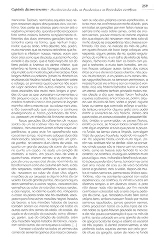 259
Capitdo ddcimo terceiro - Ss ci>~cias vida,
                                     da             as fcadrmias r as Socieclarles cirntificas           -

menconei. Todavia, nem todos aqueles ovos ne-           sem ou nbo das propr~as      carnes apodrec~das,  e
gros nasceram depois dos quatorze d~as; con-ao          tanto mas me conf~rmava m~nhaem        duv~da, pols
trdr~o,boa parte sa atrasou para nascer at& o           em todas as geragbes por mlm feitas nascer eu
v~g&s~mo  primelro dia, quando entdo escaparam          sempre t~nha     v~sto sobre carnes, antes de cria-
fora certas moscas blzarras completamente di-           rem vermes, pousar moscas da mesma esp&cie
ferentes das duas prlmelras gera~bes       tanto no     das que depo~s nasceram: mas teria sido v6
                                                                           dai
tamanho como no forma, que nenhum histo-                m~nha    diivida se a experi&ncian6o a tivesse con-
r~ador, que eu saiba, tinha descr~to; s60, por&m,       firmado. Por ISSO, na metade do m&s de julho.
multo menores que as moscas ord1n6rias      que fre-    em quatro frascos de boca largo coloque~uma
quentam e lnfestam nossas mesas; voam com               serpente, alguns peixes de rio, quatro enguia-
duos asas como que de prata, cujo tamanho n6o           zinhas do rio Rrno, e um talho de vitela de Ielte;
excede o do corpo, que 6 todo negro da cor do           depo~s,    fechando mu~to   bem as bocas com pa-
ferro polldo e lustroso no ventre inferlor, que         pel e barbante, e muito bem lacradas, em ou-
relembra na forma o das formlgas aladas, tom            tros frascos coloquel outras tantas das coisas
algum pQlo curto mostrado pelo microscopio. DOIS        ditas aclma e deixei as bocas abertas; n6o pas-
longos ch~fres antenas (assim as chamam os
               ou                                       sou muito tempo, e os peixes e as carnes des-
escrltores da historia natural) se Ievantam sobre       tas segundos hascos se tornaram vermlnosos; e
a cabega; as prlmelras quatro pernas n6o saem           nesses frascos V I entrar e sair as moscas 2.1 von-
                                                                               ~
do lugar ordindr~o   das outras moscas, mas as          tade, mas nos frascos Fechados nunca vi nascer
duos est~cadass6o muito mals longas e gran-             um verme, embora tenham passado mu~tos          me-
des do que as que pareceriam convenlentes a             ses desde o d ~ a     que nestes foram fechados
t6o pequeno corpo, a s60 feitas justamente de           aqueles caddveres: encontrava-se, porkm, algu-
mat6r1acrustada como a das pernas da lagosta            ma vez do lado de fora, sobre o papel, alguma
mar~nha;  t&m a mesma cor, ou talvez mas vlva,          larva ou verme que com todo esfor~o sol~citu-
                                                                                                  e
e t6o avermelhada que d e ~ x a r ~ a az~nhavre
                                      o                 de tentava encontrar alguma grata para poder
envergonhado e, todas pont~lhadas bran-    de           entrar e alimentar-se nos frascos, dentro dos
co, parecem um trabalho de f~niss~mo       esmalte.     quais todas as coisas colocadas j6 estavam f&ti-
      Essas gerag6es t6o d~ferentes moscas
                                        de              das, umidas e corrompidas: os pelxes fluv~a~s,
saidas de um so caddver n6o me apagaram o               exceto os I~sos, hav~am
                                                                            se         todos convertido em
intelacto, mas me estimularam a facer novas ex-         uma dgua espessa e turva que pouco a pouco.
per16ncias;e para este firn aparelhando seis            no fundo, se tornou clara e Iimpida, com algum
caixas sem tampa, na pr~meira   coloquei duos das       t r q o de gordura liquefeita nadando na superf-
mencionadas serpentes, na segunda um gran-              cle; da serpente brotou a~nda      muita dgua, po-
de pombo, na tercelra duas libras de vitala, na         r&m seu cad6ver n6o se desfez, al16s conser-
                                                                                                 se
quarto um grande p e d q o de carne de cavalo.          vou a~nda     quase s6o e lntelro com as mesmas
na qu~nta capdo, na sexta um cora<6o de
            um                                          cores, como se t~vesse      sldo fechado I6 no d ~ a
castrado; e todas, em pouco mas de vlnte e              anterior; ao contr6r10,as enguias soltaram muto
quatro horas, crlaram vermes; e os vermes, de-          pouca 6gua, mas, inchando e fervilhando e pou-
pols de clnco ou seis dlas de seu nascimento, se        co a pouco perdendo a forma, tornaram-sacomo
transformaram como de costume em ovos; e dos            que uma massa de cola ou de v~sco          bastante
das serpentes, todos vermelhos e sem cavida-            tenaz e grudento; mas a v~tela,     depo~s mul-
                                                                                                    de
de, nasceram ao cabo de doze d ~ a s         alguns     tas e rnuitas semanas, permaneceu dr~da seca.e
moscdes de cor turquesa e alguns outros de cor          Todav~a,     060 me aeontentel apenas corn estas
v~oleta. do grande pombo, dos quais alguns
         Dos                                            experi&nc~as; contrdrio, f~z
                                                                         ao              ~nfinitasoutras em
eram vermelhos e outros negros, nasceram dos            diversos tempos e em diversos vasos; e para
vermelhos ao cabo de oito d ~ a s  moscas verdes,       n6o de~xarnada n6o tentado, por fim mande~
e dos negros, no d&c~mo    quarto d ~ a rompendo
                                         ,              que fossem colocados sob a terra alguns peda-
a casca na ponta onde n6o h6 cavidade, esca-            <os de carne, que, recobertos multo bem com a
param para fora outros moscbes negros l~stados           propria terra, embora tlvessem f~cado multas
                                                                                                 por
de branco; e tais moscdes listados da branco            semanas sepultados, jama~sgeraram vermes,
tamb6m sairam ao mesmo tempo da todos os                como produziram todos os outros tipos de car-
outros ovos das carnes da v~tela, cavalo, do
                                     do                 nes sobre os quais havlam pousado as moscas:
cap60 e do coraq3o de castrado; com a diferen-          e de n60 pouca considera@o & que no m&s de
<a, porbm, que do cora~6o castrado, al6m
                               de                       junho, tendo colocado em uma garrafa de v~dro
dos mosc8es negros l~stados branco, nasce-
                                de                      de gargalo bastante longo e aberto as visceras
ram anda outros de cor turquesa e v~oleta.      [...I   de trks capbes, 12.1 dentro criaram vermes; e n8o
      Comecei a duvidar se todos os vermes das          podendo todos aqueles varmes salr pela gran-
carnes da semente apenas das moscas der~vas-            da altura do gargalo, caiam de novo no fundo
 