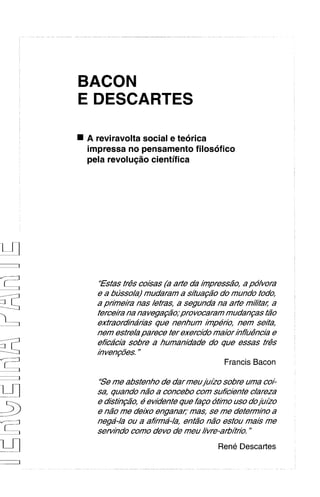 BACON
E DESCARTES

A reviravolta social e teorica
impressa no pensamento filosofico
pela revolu@o cientifica




   'Fsfas tr@s  coisas (a arfe da /inpress20, a po/vora
  e a busso/a) mudaram a sifua@o do mundo todo,
  a pr/ine//i-anas /etras, a segunda na arfe m/;lfac a
  ferceira na navegaMo; pro vocaram mudangas f20
  extraord/ha'rias que nenhum /inpe/b, nem seita,
  nem esfre/aparece fer exercido maior ~hf/u@nc//b    e
  eficdcia sobre a humanidade do que essas tris
  in veng6es."


                                         Francis Bacon

  'Se me absfenho de dar meuju/zosobre uma coi-
  sa, quando nao a concebo com suficienfe c/areza
  e disf1hg20, e ewdenfe que fago otho uso doju~zo
  e n20 me de/xo enganaI;' mas, se me deferm~ho a
  nega-/a ou a af/i-ma-/',enf2o n2o esfou mais me
  sen//ido como devo de meu ivre-arbAr/o.    "



                                    Rene Descartes
 